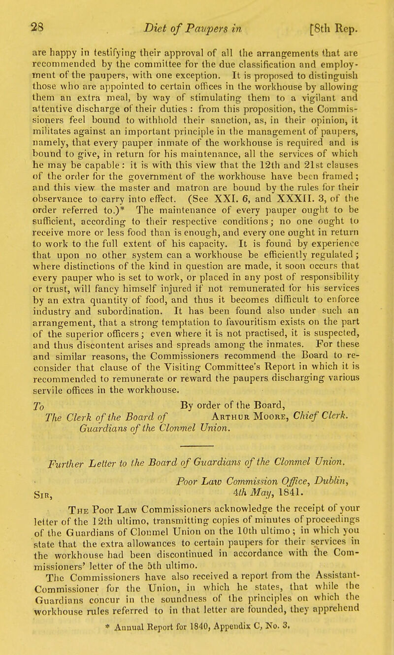 are happy in testifying their approval of all the arrangements that are recommended by the committee for the due classification and employ- ment of the paupers, with one exception. It is proposed to distinguish those who are appointed to certain offices in the workhouse by allowing them an extra meal, by way of stimulating them to a vigilant and attentive discharge of their duties : from this proposition, the Commis- sioners feel bound to withhold their sanction, as, in their opinion, it militates against an important principle in the management of paupers, namely, that every pauper inmate of the workhouse is required and is bound to give, in return for his maintenance, all the services of which he may be capable: it is with this view that the 12th and 21st clauses of the order for the government of the workhouse have been framed; and this view the master and matron are hound by the rules for their observance to carry into effect. (See XXI. 6, and XXXII. 3, of the order referred to.)* The maintenance of every pauper ought to be sufficient, according to their respective conditions; no one ought to receive more or less food than is enough, and every one ought in return to work to the full extent of his capacity. It is found by experience that upon no other system can a workhouse be efficiently regulated; where distinctions of the kind in question are made, it soon occurs that every pauper who is set to work, or placed in any post of responsibility or trust, will fancy himself injured if not remunerated for his services by an extra quantity of food, and thus it becomes difficult to enforce industry and subordination. It has been found also under such an arrangement, that a strong temptation to favouritism exists on the part of the superior officers; even where it is not practised, it is suspected, and thus discontent arises and spreads among the inmates. For these and similar reasons, the Commissioners recommend the Board to re- consider that clause of the Visiting Committee's Report in which it is recommended to remunerate or reward the paupers discharging various servile offices in the workhouse. To By order of the Board, The Clerk of the Board of Arthur Moore, Chief Clerk. Guardians of the Clonmel Union. Further Letter to the Board of Guardians of the Clonmel Union. Poor Laiv Commission Office, Dublin, Sir, 4//i May, 1841. The Poor Law Commissioners acknowledge the receipt of your letter of the 12th ultimo, transmitting copies of minutes of proceedings of the Guardians of Clonmel Union on the 10th ultimo; in which you state that the extra allowances to certain paupers for their services in the workhouse had been discontinued in accordance with the Com- missioners' letter of the 5th ultimo. The Commissioners have also received a report from the Assistant- Commissioner for the Union, in which he states, that while the Guardians concur in the soundness of the principles on which the workhouse rules referred to in that letter are founded, they apprehend