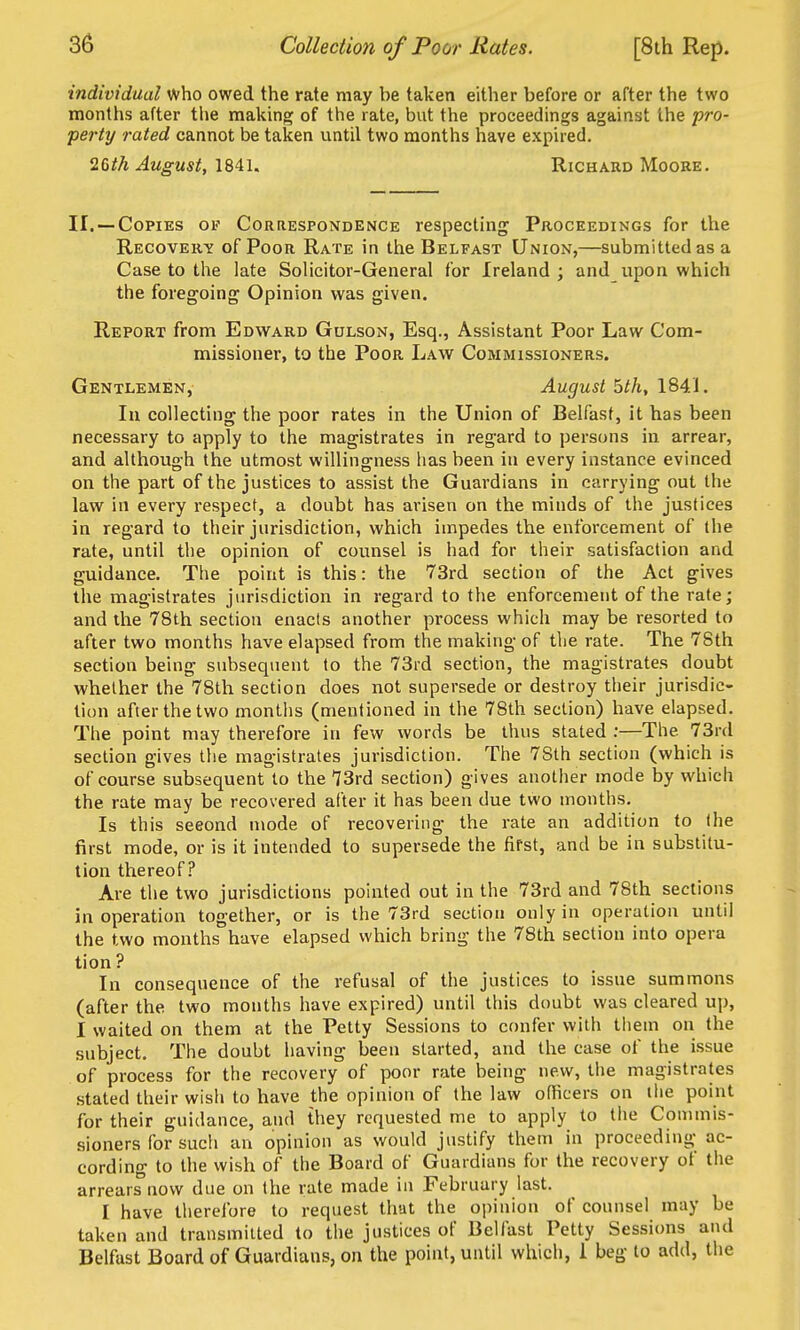 individual who owed the rate may be taken either before or after the two months after tlie making of the rate, but the proceedings against the pro- perty rated cannot be taken until two months have expired. 2(>th August, 1841. Richard Moore. II. —Copies of Correspondence respecting Proceedings for the Recovery of Poor Rate in the Belfast Union,—submitted as a Case to the late Solicitor-General for Ireland ; and upon which the foregoing Opinion was given. Report from Edward Gulson, Esq., Assistant Poor Law Com- missioner, to the Poor Law Commissioners. Gentlemen, August bth, 1841. In collecting the poor rates in the Union of Belfast, it has been necessary to apply to the magistrates in regard to persons in arrear, and although the utmost willingness has been in every instance evinced on the part of the justices to assist the Guardians in carrying out the law in every respect, a doubt has ai'isen on the minds of the justices in regard to their jurisdiction, which impedes the enforcement of the rate, until tlie opinion of counsel is had for their satisfaction and guidance. The point is this: the 73rd section of the Act gives the magistrates jurisdiction in regard to the enforcement of the rate; and the 78th section enacts another process which may be resorted to after two months have elapsed from the making of the rate. The 78th section being subsequent to the 73rd section, the magistrates doubt whether the 78th section does not supersede or destroy tlieir jurisdic- tion after the two months (mentioned in the 78th section) have elapsed. The point may therefore in few words be thus stated ;—The 73rd section gives the magistrates jurisdiction. The 78th section (which is of course subsequent to the 73rd section) gives another mode by which the rate may be recovered after it has been due two months. Is this seeond mode of recovering the rate an addition to the first mode, or is it intended to supersede the first, and be in substitu- tion thereof? Are the two jurisdictions pointed out in the 73rd and 78th sections in operation together, or is the 73rd section only in operation until the two months have elapsed which bring the 78th section into opera tion? In consequence of the refusal of the justices to issue summons (after the two months have expired) until this doubt was cleared up, I waited on them at the Petty Sessions to confer with tiiem on the subject. The doubt having been started, and the case of the issue of process for the recovery of poor rate being new, the magistrates stated their wish to have the opinion of the law officers on the point for their guidance, and they requested me to apply to the Commis- sioners for such an opinion as would justify them in proceeding ac- cording to the wish of the Board of Guardians for the recovery of the arrears now due on the rate made in February last. I have therefore to request that the opinion of counsel may be taken and transmitted to the justices of Belfast Petty Sessions and Belfast Board of Guardians, on the point, until which, 1 beg to add, the