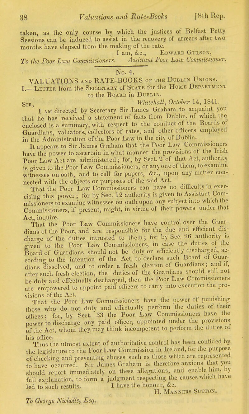 taken, as the only course by which the justices of Belfast Petty Sessions can be induced to assist in the recovery of arrears after two months have elapsed from the making of the rate. I am, &c., Edward Gulson, To the Poor Law Commissioners. Assistant Poor Law Commissioner. No. 4. VALUATIONS and RATE-BOOKS of the Dublin Unions. I _Letter from the Secretary of State for the Home Department to the Board in Dublin. gij^^ Wliilehall, Oclober 14, 1841. I AM directed by Secretary Sir James Graham to acquaint you that he has received a statement of facts from Dublin, of which the enclosed is a summary, with respect to the conduct of the Boards of Guardians, valuators, collectors of rates, and other officers employed in the Administration of the Poor Law in the city of Dublin. It appears to Sir James Graham that the Poor Law Commissioners have the povi'er to ascertain in what manner the provisions of the Irish Poor Law Act are administered; for, by Sect. 2 of that Act, authority is o-iven to the Poor Law Commissioners, or any one of them, to examine witnesses on oath, and to call for papers, &c., upon any matter con- nected with the objects or purposes of the said Act. That the Poor Law Commissioners can have no difficulty in exer- cising- this power; for by Sec. 12 authority is given to Assistant Com- missioners to examine witnesses on oath upon any subject into which the Commissioners, if present, might, in virtue of their powers under that Act, inquire. That the Poor Law Commissioners have control over the guar- dians of the Poor, and are responsible for the due and efficient dis- charge of the duties intrusted to them; for by Sec. 26 authority is ffiven to the Poor Law Commissioners, in case the duties ot the Board of Guardians should not be duly or efficiently discharged, ac- cording to the intention of the Act, to declare such Board of Guar- dians dissolved, and to order a fresh election of Guardians; and it, after such fresh election, the duties of the Guardians should still not be duly and effectually discharged, then the Poor Law Commissioners are empowered to appoint paid officers to carry into execution the pro- visions of the Act. r • 1,- That the Poor Law Commissioners have the power of punishing those who do not duly and effectually perform the duties of their offices; for, bv Sect. 33 the Poor Law Commissioners have the power to discharge any paid officer, appointed under the provisions of the Act, whom they may think incompetent to pertorm tlie duties ot his office. , , , c 1 1 1 Thus the utmost extent of authoritative control has been conhded by the le-islature to the Poor Law Commission in Ireland, for the purpose of che'cking and preventing abuses such as those which are represented to have occurred. Sir James Graham is therefore anxious that you should report immediately on these allegations, and enable Imn, by full explanation, to form a judgment respecting the causes winch have led to such results. I bave the honour, &c. H. Manners Sutton. To George Nicholls, Esq.