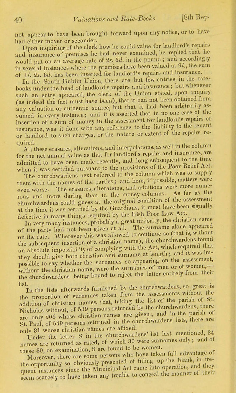 not appear to have been brought forward upon any notice, or to have had either mover or seconder. Upon inquiring of the clerk how he could value for landlord s repan-s and insurance ofpremises he had never examined, he replied that he would put on an average rate of 25. Gd. in the pound; and accordingly in several instances where the premises have been valued at 9/., the sum of 1/ 2s. 6d. has been inserted for landlord's repairs and insurance. In the South Dublin Union, there are but few entries in the rate- books under the bead of landlord's repairs and insurance; but whenever such an entry appeared, the clerk of the Union stated, upon inquiry (as indeed the fact must have been), that it had not been obtained from any valuation or authentic source, but that it had been arbitrarily as- sumed in every instance; and it is asserted that in no one case of the insertion of a sum of money in the assessment for landlord s repairs or insurance, was it done with any reference to the liability to the tenant or landlord to such charges, or the nature or extent ot the repairs re- '^'^Atfihese erasures, alterations, and interpolations, as well in the column for the net annual value as that for landlord's repairs and insurance are admitted to have been made recently, and long subsequent to the tune when it was certified pursuant to the provisions of the Poor Keliet Act. The churchwardens next referred to the column which was to supply them with the names of the parties ; and here, if possible, matters were even worse. Tlie erasures, alterations, and additions were more nume- rous and more daring than in the money columns. As far as tlie churchwardens could guess at the original condition of the asse sment at the time it was cerlitied by the Guardians, it must nave been signallj defective in many things required by the Irish Poor Law Act. In very many instances, probably a great majority, the christian name of the party had not been given at all. The surname alone appeared on the Le! Wherever this^was allowed to continue so (that is, withou the subsequent insertion of a christian name), the churchwardens found an absolute impossibility of complying with the Act, w -ch required U a thev should o-ive both christian and surname at length ; and it was im possibTeTo say whether the surnames so appearing on the assessmen^ without the christian name, were the surnames of ^^^ ,f heir the churchwardens being bound to reject the latter entirely fiom their In the lists afterwards furnished by the churchwardens, so great is the proportion of surnames taken from the assessments witliont the addition of christian names, that, taking the list of the parish of St. Solas without, of 539 persons returned by the el-ehw-d^^^^^^^^ are onlY 206 whose christian names are given; and in he pausU ot St! Paul! of 549 persons returned in the churchwardens' lists, there are only 31 whose christian names are affixed. a. Under the letter S in the churchwardens' list last mentioned 34 names are returned as rated, of which 30 were surnames only; and ot these 30, on examination, 8 are found to be women. Moreover, there are some persons who have taken full advantage of the opportunity so obviously presented of iiUing up .he blank in fie- queiu instance's since the Municipal Act came ^^^ ?P-^;-^ seem scarcely to have taken any trouble to conceal the manner ot then