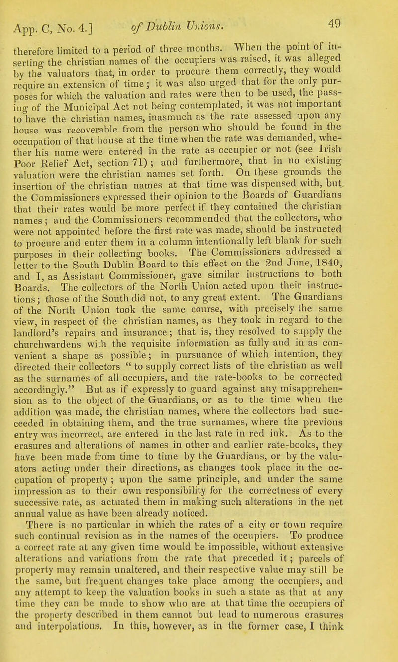 therefore limited to a period of three, months. Wlieri the point of in- serlino- the christian names of the occupiers was raised, it was alleged by the valuators that, in order to procure them correctly, they would require an extension of time; it was also urged that for the only pur- poses for which the valuation and rates were then to be used, the pass- ing of the Municipal Act not being contemplated, it was not important toliave the christian names, inasmuch as the rate assessed upon any house was recoverable from the person who should be found in the occupation of that house at the time when the rate was demanded, whe- ther his name were entered in the rate as occupier or not (see Irish Poor Relief Act, section 71) ; and furthermore, that in no existing valuation were the christian names set forth. On these grounds the insertion of the christian names at that time was dispensed with, but the Commissioners expressed their opinion to the Boards of Guardians that their rates would be more perfect if they contained the christian names ; and the Commissioners recommended that the collectors, who were not appointed before the first rate was made, should be instructed to procure and enter them in a column intentionally left blank for such purposes in their collecting books. The Commissioners addressed a letter to the South Dublin Board to this effect on the 2nd June, 1840, and I, as Assistant Commissioner, gave similar iiistruciions to both Boards. The collectors of the North Union acted upon their instruc- tions; those of the South did not, to any great extent. The Guardians of the North Union took the same course, with precisely the same view, in respect of the christian names, as they took in regard to the landlord's repairs and insurance; that is, they resolved to supply the churchwardens with the requisite information as fully and in as con- venient a shape as possible; in pursuance of which intention, they directed their collectors  to supply correct lists of the christian as well as the surnames of all occupiers, and the rate-books to be corrected accordingly. But as if expressly to guard against any misapprehen- sion as to the object of the Guardians, or as to the time when the addition was made, the christian names, where the collectors had suc- ceeded in obtaining them, and the true surnames, where the previous entry was incorrect, are entered in the last rale in red ink. As to the erasures and alterations of names in other and earlier rate-books, they have been made from time to time by the Guardians, or by the valu- ators acting under their directions, as changes took place in the oc- cupation of property ; upon the same principle, and under the same impression as to their own responsibility for the correctness of every successive rate, as actuated them in making such alterations in the net annual value as have been already noticed. There is no particular in which the rates of a city or town require such continual revision as in the names of the occupiers. To produce a correct rate at any given time would be impossible, without extensive alterations and variations from the rate that preceded it; parcels of property may remain unaltered, and their respective value may still be the same, but frequent changes take place among the occupiers, and any attempt to keep the valuation books in such a state as that at any time they can be made to show who are at that time the occupiers of the property described in them cannot but lead to numerous erasures and interpolution.s. la this, however, as in the former case, I think