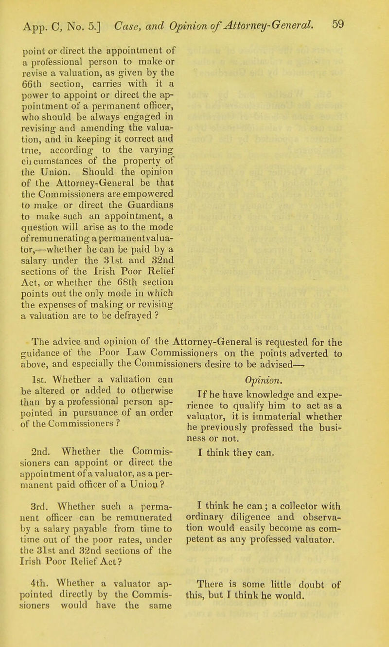 point or direct the appointment of a professional person to make or revise a valuation, as given by the 66th section, carries with it a power to appoint or direct the ap- yjointment of a permanent officer, who should be always engaged in revising and amending the valua- tion, and in keeping it correct and tnie, according to the varying ciicumstances of the property of the Union. Should the opinion of the Attorney-General be that the Commissioners are empowered to make or direct the Guardians to make such an appointment, a question will arise as to the mode of remunerating a permanentvalua- tor,—whether he can be paid by a salary under the 31st and 32nd sections of the Irish Poor Relief Act, or whether the 68th section points out the only mode in which the expenses of making or revising a valuation are to be defrayed ? The advice and opinion of the Attorney-General is requested for the guidance of the Poor Law Commissioners on the points adverted to above, and especially the Commissioners desire to be advised—■ 1st. Whether a valuation can be altered or added to otherwise than by a professional person ap- pointed in pursuance of an order of the Commissioners ? 2nd. Whether tiie Commis- sioners can appoint or direct the appointment of a valuator, as a per- manent paid officer of a Union? 3rd. Whether such a perma- nent officer can be remunerated Ijy a salary payable from time to time out of the poor rates, under the 31st and 32nd sections of the Irish Poor Relief Act? Opinion. If he have knowledge and expe- rience to qualify him to act as a valuator, it is immaterial whether he previously professed the busi- ness or not. I think they can. I think he can; a collector with ordinary diligence and observa- tion would easily become as com- petent as any professed valuator. 4th. Whether a valuator ap- pointed directly by the Commis- sioners would have the same There is some little doubt of this, but I think he would.