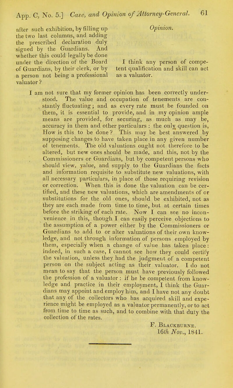 alter such exhibition, by filling-up Opinion. the two last columns, and adding the prescribed declaration duly signed by the Guardians. And whether this could leg-ally be done under the direction of the Board I think any person of compe- of Guardians, by their clerk, or by tent qualification and skill can act a person not being a professional as a valuator, valuator ? I am not sure that my former opinion has been correctly under- stood. The value and occupation of tenements are con- stantly fluctuating; and as every rate must be founded on them, it is essential to provide, and in my opinion ample means are provided, for securing, as much as may be, accuracy in them and other particulars : the only^ question is, How is this to be done ? This may be best answered by supposing changes to have taken place in any given number of tenements. The old valuations ought not therefore to be altered, but new ones should be made, and this, not by the Commissioners or Guardians, but by competent persons who should view, value, and supply to the Guardians the facts and information requisite to substitute new valuations, with all necessary particulars, in place of those requiring revision or correction. When this is done the valuation can be cer- tified, and these new valuations, which are amendments of or substitutions for the old ones, should be exhibited, not as they are each made from time to time, but at certain times before the striking of each rate. Now I can see no incon- venience in this, though I can easily perceive objections to the assumption of a power either by the Commissioners or Guardians to add to or alter valuations of their own know- ledge, and not through information of persons employed by them, especially when a change of value has taken place: indeed, in such a case, I cannot see how they could certify the valuation, unless they had the judgment of a competent person on the subject acting as their valuator. I do not mean to say that the person must have previously followed the profession of a valuator : if he be competent from know- ledge and practice in their employment, I think the Guar- dians may appoint and employ him, and I have not any doubt that any of the collectors who has acquired skill and expe- rience might be employed as a valuator permanently, or to act from time to time as such, and to combine with that duty the collection of the rates. F. Blackburne. IQih Nov., 1841.