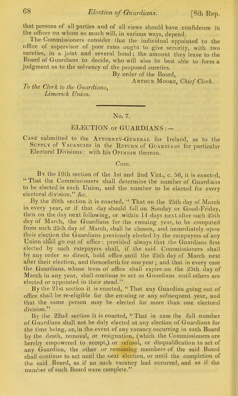 Election of Guardians. [8th Rep. that persons of all parties and of all views should have confidence in the officer on whom so much will, in various ways, depend. The Commissioners consider that the individual appointed to the office of supervisor of poor rates ought to give security, with two sureties, in a joint and several bond; the amount they leave to the Board of Guardians to decide, who will also be best able to form a judgment as to the solvency of the proposed sureties. By order of the Board, Arthur Moore, Chief Clerk. To the Clerk to the Guardians, Limerick Union. No. 7. ELECTION OF GUARDIANS : — Case submitted to the Attorney-General for Ireland, as to the Supply of Vacancies in the Return of Guardians for particular Electoral Divisions : with his Opinion thereon. Case. By the 19th section of the 1st and 2nd Vict., c. 56, it is enacted, That the Commissioners shall determine the number of Guardians to be elected in each Union, and the number to be elected for every electoral division, &c. By the 20th section it is enacted,  That on the 25th day of March in every year, or if that day should fall on Sunday or Good-Friday, then on the day next following, or within 14 days next after such 25th day of March, the Guardians for the ensuing year, to be computed from such 25th day of March, shall be chosen, and immediately upon their election the Guardians previously elected by the ratepayers of any Union shall go out of office: provided always that the Guardians first elected by such ratepayers shall, if the said Commissioners shall by any order so direct, hold office until the 25th day of March next after their election, and thenceforth tor oneyear; and that in every case the Guardians, whose term of office shall expire on the 25th day of March in any year, shall continue to act as Guardians until others are elected or appointed in their stead. By the 21st section it is enacted,  That any Guardian going out of office shall be re-eligible for the ensuing or any subsequent year, and that the same person may be elected for more than one electoral division. By the 22nd section it is enacted,  That in case the full number of Guardians shall not be duly elected at any election of Guardians for the time being, or, in the-event of any vacancy occurring in such Board by the death, removal, or resignation, (which the Commissioners are hereby empowered to accept,) or refusal, or disqualification to act of any Guardian, the other or remaining members of the said Board shall continue to act until the next election, or until the completion of the said Board, as if no such vacancy had occurred, and as if the number of such Board were complete.