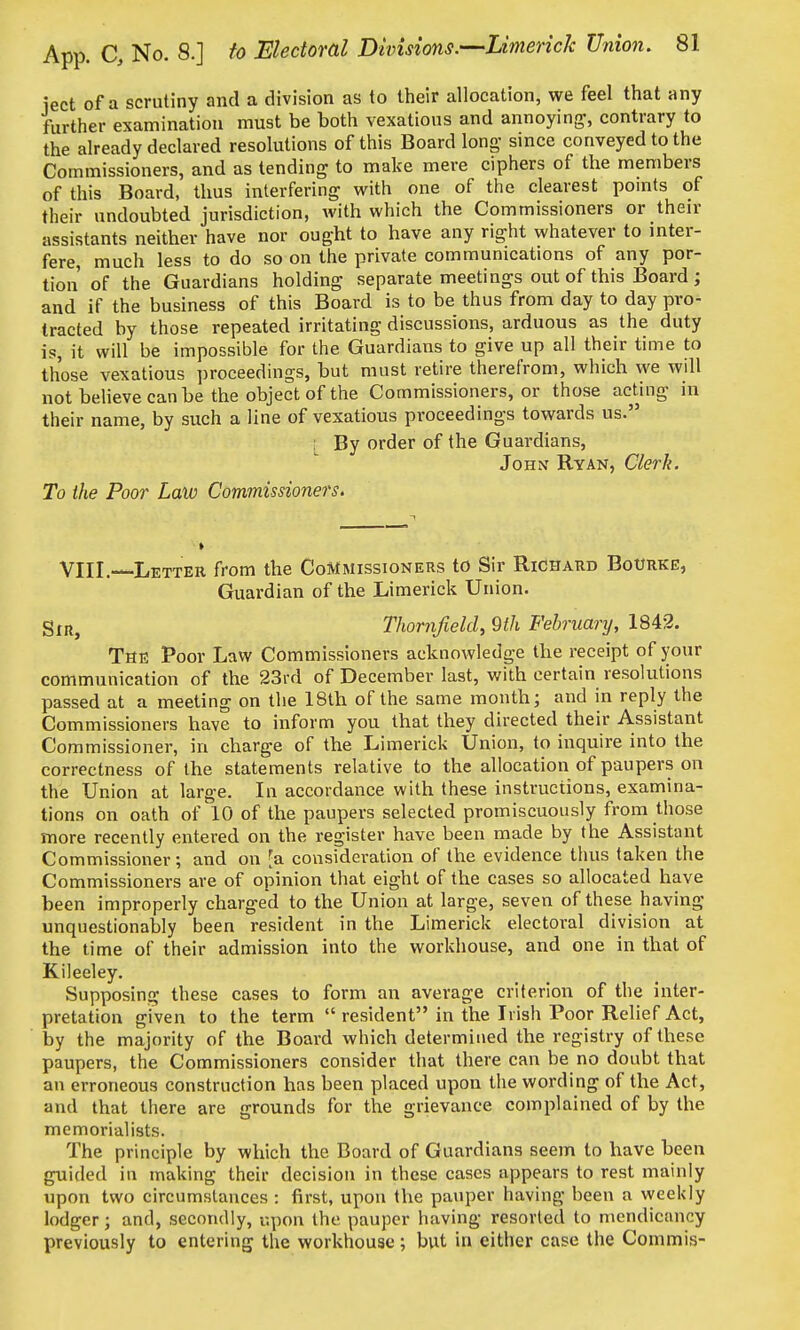 iect of a scrutiny and a division as to their allocation, we feel that any further examination must be both vexatious and annoying-, contrary to the already declared resolutions of this Board long- since conveyed to the Commissioners, and as tending to make mere ciphers of the members of this Board, thus interfering with one of the clearest pomts of their undoubted jurisdiction, with which the Commissioners or their assistants neither have nor ought to have any right whatever to inter- fere, much less to do so on the private communications of any por- tion of the Guardians holding separate meetings out of this Board ; and if the business of this Board is to be thus from day to day pro- tracted by those repeated irritating discussions, arduous as the duty is, it will be impossible for the Guardians to give up all their time to those vexatious ])roceedings, but must retire therefrom, which we will not believe can be the object of the Commissioners, or those acting in their name, by such a line of vexatious proceedings towards us. , By order of the Guardians, John Ryan, Clerk. To the Poor Law Commissioners. VIII. Letter from the Commissioners to Sir Richard Bourke, Guardian of the Limerick Union. StRj ThornfielcU ^tli February, 1842. The Poor Law Commissioners acknowledge the receipt of your communication of the 23rd of December last, with certain resolutions passed at a meeting on the 18th of the same month; and in reply the Commissioners have to inform you that they directed their Assistant Commissioner, in charge of the Limerick Union, to inquire into the correctness of the statements relative to the allocation of paupers on the Union at large. In accordance with these instructions, examina- tions on oath of 10 of the paupers selected promiscuously from those more recently entered on the register have been made by the Assistant Commissioner; and on ^a consideration of the evidence thus taken the Commissioners are of opinion that eight of the cases so allocated have been improperly charged to the Union at large, seven of these having unquestionably been resident in the Limerick electoral division at the time of their admission into the workhouse, and one in that of Kileeley. Supposing these cases to form an average criterion of the inter- pretation given to the term  resident in the Irish Poor Relief Act, by the majority of the Board which determined the registry of these paupers, the Commissioners consider that there can be no doubt that an erroneous construction has been placed upon the wording of the Act, and that there are grounds for the grievance complained of by the memorialists. The principle by which the Board of Guardians seem to have been guided in making their decision in these cases appears to rest mainly upon two circumstances : first, upon the pauper having been a weekly lodger; and, secondly, upon the pauper having resorted to mendicancy previously to entering the workhouse; but in either case the Commis-