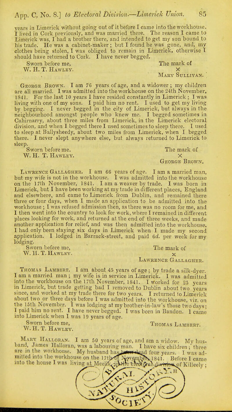 years in Limerick without going out of it before I came into the workhouse. I lived in Cork previously, and was married there. The reason I came to Limerick was, I had a brother there, and intended to get my son bound to his trade. He was a cabinet-maker ; but I found he was gone, and, my clothes being stolen, I was obliged to remain in Limerick, otherwise T should have returned to Cork. I have never begged. Sworn before me, The mark of W. H. T. Hawley. X Mary Sullivan. ' George Brown. I am 76 years of age, and a widower ; my children are all married. I was admitted into the workhouse on the 24th iSovember, 1841. For tlie last 10 years I have resided constantly in Limerick ; T was living with one of my sons. I paid him no rent. I used to get my living by begging. I never begged in the city of Limerick, but always in the neighbourhood amongst people who knew me. I begged sometimes in Cahirnarry, about three miles from Limerick, in the Limerick electoral division, and when I begged there I used sometimes to sleep there. I used to sleep at Ballysheedy, about two miles from Limerick, when I begged there. I never slept anywhere else, but always returned to Limerick to sleep. Sworn before me. The mark of W.H. T. Hawley. X George Brown. Lawrence Gallagher. I am 66 years of age. I am a married man, but my wife is not in the workhouse. I was admitted into the workhouse on the 17th November, 1841. I am a weaver by trade. I was born in Limerick, but I have been working at my trade in different places, England and elsewhere, and came to Limerick from Dublin, and remained there three or four days, when I made an application to be admitted into the workhouse ; I was refused admission then, as there was no room for me, and I then went into the country to look for work, where I remained in different places looking for work, and returned at the end of three weeks, and made another application for relief, and was then admitted into the workhouse. I had only been staying six days in Limerick when I made my second application. I lodged in Barrack-street, and paid 6c?. per week for my lodging. Sworn before me,  The mark of W. H. T. Hawley. X Lawrence Gallagher. Thomas Lambert. I am about 45 years of age ; by trade a silk-dyer. I am a married man ; my wife is in service in Limerick. I was admitted into the workhouse on the 17th November, 1841. I Worked for 25 years in Limerick, but trade getting bad I removed to Dublin about two years since, and worked at my trade there for two years. I returned to Limerick about two or three days before I was admitted into the workhouse, viz. on the 15th November. I was lodging at my brother-in-law's those two days; I paid him no rent. I have never begged. I was born in Bandon. 1 came into Limerick when I was 19 years of age. „^worn before me, Thomas Lambert. W.H. T. Hawley. Mary Halloran. I am 50 years of age, and am a widow. My hus hand, .James Halloran, was a labouring man. I have six children three are m the workhouse. My husband hf' ' ' mitled into the workhouse on the 171 into the house I was living at Mee four years. I was ad- ] 841. Before I came '^•H\iUWsrTw*sOf KiUeely;