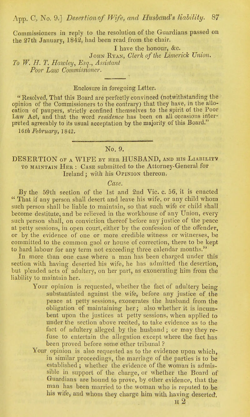 Commissioners in reply to the resolution of the Guardians passed on the 27th January, 1842, had been read.from the chair. I have the honour, &c. John Ryan, Clerk of the Limerick Union. To W. H. T. Hawleij, Esq., Assistant Poor Law Commissioner. Enclosure in foregoing Letter.  Resolved, That this Board are perfectly convinced (notwithstanding the opinion of the Commissioners to the contrary) that they have, in the allo- cation of paupers, strictly confined themselves to the spirit of the Poor Law Act, and that the word residence has been on all occasions inter- preted agreeably to its usual acceptation by the majority of this Board. \&th February, 1842. No. 9. DESERTION a WIFE by her HUSBAND, and his Liabilitv TO MAINTAIN Her : Case Submitted to the Attorney-General for Ireland; with his Opinion thereon. Case. By the 59th section of the 1st and 2nd Vic. c. 56, it is enacted  That if any person shall desert and leave his wife, or any child whom such person shall be liable to maintain, so that such wife or child shall become destitute, and be relieved in the workhouse of any Union, every such person shall, on conviction thereof before any justice of the peace at petty sessions, in open court, either by the confession of the oflender, or by the evidence of one or more credible witness or witnes-ses, be committed to the common gaol or house of correction, there to be kept to hard labour for any term not exceeding three calendar months. In more than one case where a man has been charged under this section with having deserted his wife, he has admitted the desertion, but pleaded acts of adultery, on her part, as exonerating him from the liability to maintain her. Your opinion is requested, whether the fact of adultery being substantiated against the wife, before any justice of the peace at petty sessions, exonerates the husband from the obligation of maintaining her; also whether it is incum- bent upon the justices at petty sessions, when applied to under the section above recited, to take evidence as (o the fact of adultery alleged by the husband; or may they re- fuse to entertain the allegation except where the fact has been proved before some other tribunal ? Your opinion is also requested as to the evidence upon which, in similar proceedings, the marriage of the parties is to be established ; whether the evidence of the woman is admis- sible in support of the charge, or whether the Board of Guardians are bound to prove, by other evidence, that the man has been married to the woman who is reputed to be his wife, and whom they charge him with having deserted. h2