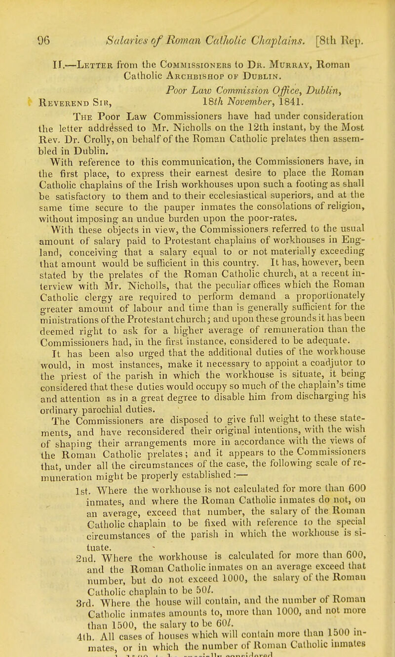 If.—Letter from the Commissioners to Dr. Murray, Roman Catholic Archbishop of Dublin, Poor Law Commission Office, Dublin, Reverend Siu, I8th November, 1841. The Poor Law Commissioners have had under consideration the letter addressed to Mr. NichoUs on the 12th instant, by the Most Rev. Dr. Crolly, on behalf of the Roman Catholic prelates then assem- bled in Dublin. With reference to this communication, the Commissioners have, in the first place, to express their earnest desire to place the Roman Catholic chaplains of the Irish workhouses upon such a footing as shall be satisfactory to them and to their ecclesiastical superiors, and at the same time secure to the pauper inmates the consolations of religion, without imposing an undue burden upon the poor-rates. With these objects in view, the Commissioners referred to the usual amount of salary paid to Protestant chaplains of workhouses in Eng- land, conceiving that a salary equal to or not materially exceeding that amount would be suflicient in this country. It has, however, been stated by the prelates of the Roman Catholic church, at a recent in- terview with Mr, Nicholls, that the peculiar offices which the Roman Catholic clergy are required to perform demand a proportionately greater amount of labour and time than is generally sufficient for the ministrations of the Protestant church; and upon these grounds it has been deemed right to ask for a higher average of remuneration than the Commissioners had, in the first instance, considered to be adequate. It has been also urged that the additional duties of the workhouse would, in most instances, make it necessary to appoint a coadjutor to the priest of the parish in which the workhouse is situate, it being considered that these duties would occupy so much of the chaplain's tinrie and attention as in a great degree to disable him from discharging his ordinary parochial duties. The Commissioners are disposed to give full weight to these state- ments, and have reconsidered their original intentions, with the wish of shaping their arrangements more in accordance with the views of the Roman Catholic prelates; and it appears to the Commissioners that, under all the circumstances of the case, the following scale of re- muneration might be properly established :— 1st. Where the workhouse is not calculated for more than 600 inmates, and where the Roman Catholic inmates do not, on an average, exceed that number, the salary of the Roman Catholic chaplain to be fixed with reference to the special circumstances of the parish in which the workliouse is si- tuate. 2nd. Where the workhouse is calculated for more than 600, and the Roman Catholic inmates on an average exceed that number, but do not exceed 1000, the salary of the Roman Catholic chaplain to be bOl. 3rd. Where the house will contain, and the number of Roman Catholic inmates amounts to, more than 1000, and not more than 1500, the salary to be 60/. _ 4th. All cases of houses which will contain more than 1500 in- mates, or in which the number of Roman Catholic inmates 1 -. /.^ . 1 •11—