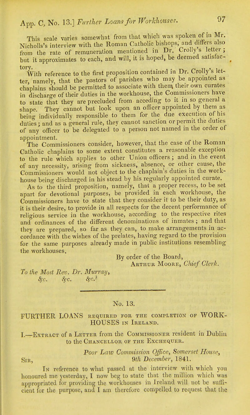 This scale varies somewhat from that which was spoken of in Mr. Nicholls's interview with the Roman Catholic bishops and differs also from the rate of remuneration mentioned in Dr. Crolly s lettei ; but it approximates to each, and will, it is hoped, be deemed satisfac- ^ torv With reference to the first proposition contained in Dr. Crolly's let- ter, namely, that the pastors of parishes who may be appointed as chaplains should be permitted to associate with then\ their own curates in discharo-e of their duties in the workhouse, the Commissioners have to state that they are precluded from acceding to it in so general a shape. They cannot but look upon an officer appointed by them as beinff individually responsible to them for the due execution of his duties; and as a general rule, they cannot sanction or permit the duties of any officer to be delegated to a person not named in the order of appointment. The Commissioners consider, however, that the case of the Ronian Catholic chaplains to some extent constitutes a reasonable exception to the rule which applies to other Union officers; and in the event of any necessity, arising from sickness, absence, or other cause, the Commissioners would not object to the chaplain's duties in the work- house being discharged in his stead by his regularly appointed curate. As to the third proposition, namely, that a proper recess, to be set apart for devotional purposes, be provided in each workhouse, the Commissioners have to state that they consider it to be their duty, as it is their desire, to provide in all respects for the decent performance of religious service in the workhouse, according to the respective rites and° ordinances of the different denominations of inmates ; and that they are prepared, so far as they can, to make arrangements in ac- cordance with the wishes of the prelates, having regard to the provision for the same purposes already made in public institutions resembling the workhouses. By order of the Board, Arthur Moore, Chief Clerk. To the Most Rev. Dr. Murrayy 8fc. 8fc. SfC'^, No. 13. FURTHER LOANS required for the completion of WORK- HOUSES IN Ireland. I.—Extract of a Letter from the Commissioner resident in Dublin to the Chancellor of the Exchequer. Poor Law Commission Office, Somerset House, Sir, 9th December, 184L In reference to what passed at the interview with which you honoured me yesterday, I now beg to state that the million which was appropriated for providing the workhouses in Ireland will not be suffi- cient for the purpose, and I am therefore compelled to request that tlie