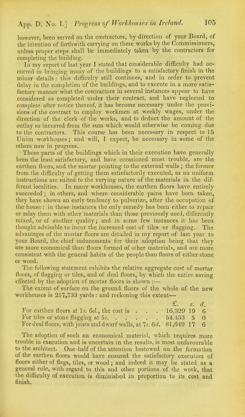 however, been served on the contractors, by direction of your Board, of the intention of forthwith carrying on these works by the Commissioners, unless proper steps shall be immediately taken by the contractors for completing the building. In my report of last year I stated that considerable difficulty had oc- curred in bringing many of the buildings to a satisfactory finish in the minor details : this difficulty still continues, and in order to prevent delay in the completion of the buildings, and to execute in a more satis- factory manner what the contractors in several instances appear to have considered as completed under their contract, and have neglected to complete after notice thereof, it has become necessary mider the provi- sions of the contract to employ workmen at -weekly wages, under the direction of the clerk of the works, and to deduct the amount of the outlay so incurred from the sum which would otherwise be coming due to the contractors. This course has been necessary in respect to 15 Union workhouses; and M'ill, I expect, be necessary in some of the others now in progress. Those parts of the buildings which in their execution have generally been the least satisfactory, and have occasioned most trouble, are the earthen floors, and the mortar pointing to the external walls ; the former from the difficulty of getting them satisfactorily executed, as no uniform instructions are suited to the varying nature of the materials in the dif- ferent localities. In many workhouses, the earthen floors have entirely succeeded; in others, and where considerable pains have been taken, they have shown an early tendency to pulverize, after the occupation of the house : in these instances the only remedy has been either to repair or relay them with other materials than those previously used, differently mixed, or of another quality; and in some few instances it has been thought advisable to incur the increased cost of tiles or flagging. The advantages of the mortar floors are detailed in my report of last year to your Board, the chief inducements for their adoption being that they are more economical than floors formed of other materials, and are more consistent with the general habits of the people than floors of either stone or wood. The following statement exhibits the relative aggregate cost of mortar floors, of flagging or tiles, and of deal floors, by which the entire saving efi^ected by the adoption of mortar floors is shown :— The extent of surface on the ground floors of the whole of the new workhouses is 21'7y.733 yards: and reckoning this extent— £. s. d. For earthen floors at 1.?. Qd., the cost is . . . 16,329 19 6 For tiles or stone flagging at 5? 54,433 5 0 Fordealfloors,with joists and dwarf walls, at 7^. 6c/. 81,649 17 6 The adoption of such an economical materii\l, which requires more trouble in execution and is uncertain in the results, is most unfavourable to the architect. One-half of the attention bestowed on the formation of the earthen floors would have ensured the satisfactory execution of floors either of flags, tiles, or wood; and indeed it may be stated as a general rule, with regard to this and other portions of the work, that the difficulty of execution is diminished in proportion to its cost and finish.