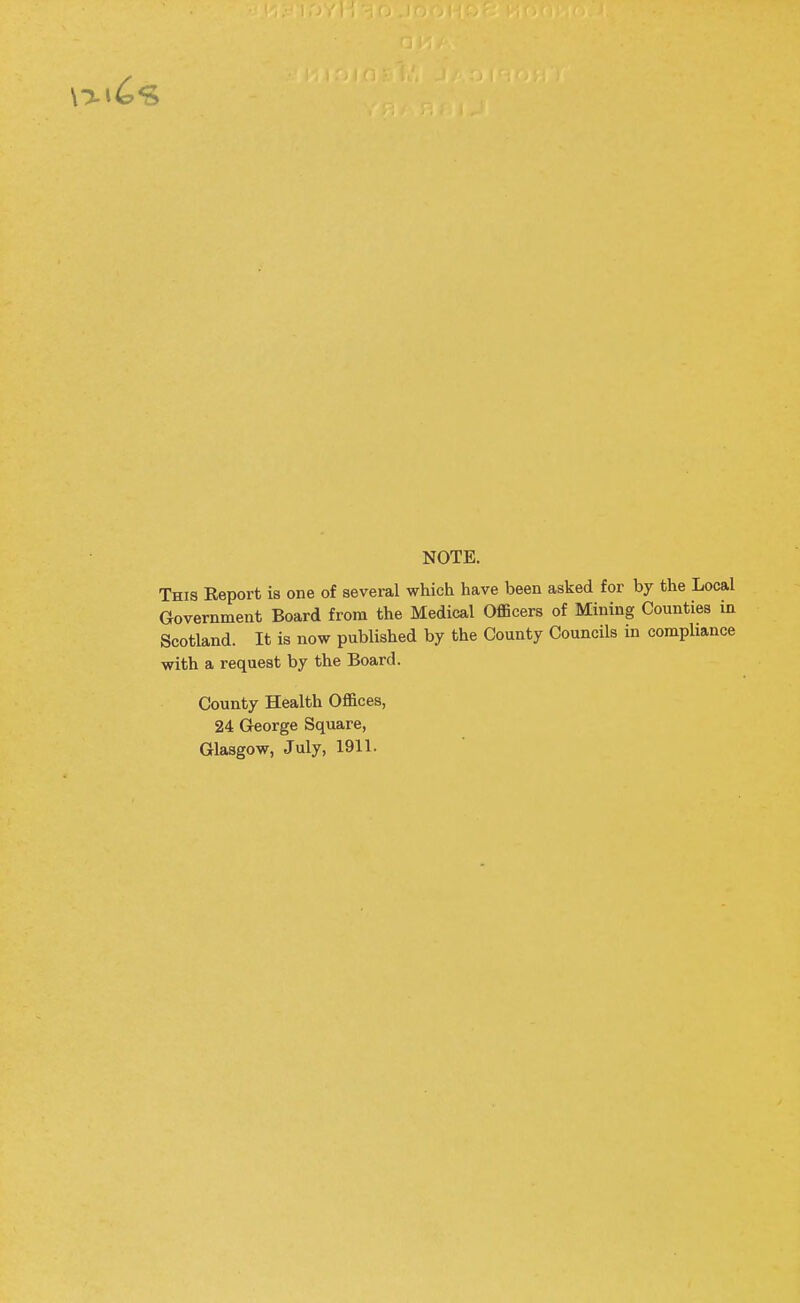 NOTE. This Report is one of several which have been asked for by the Loca Government Board from the Medical Officers of Mining Counties i Scotland. It is now published by the County Councils in comphanc with a request by the Board. County Health Offices, 24 George Square, Glasgow, July, 1911.