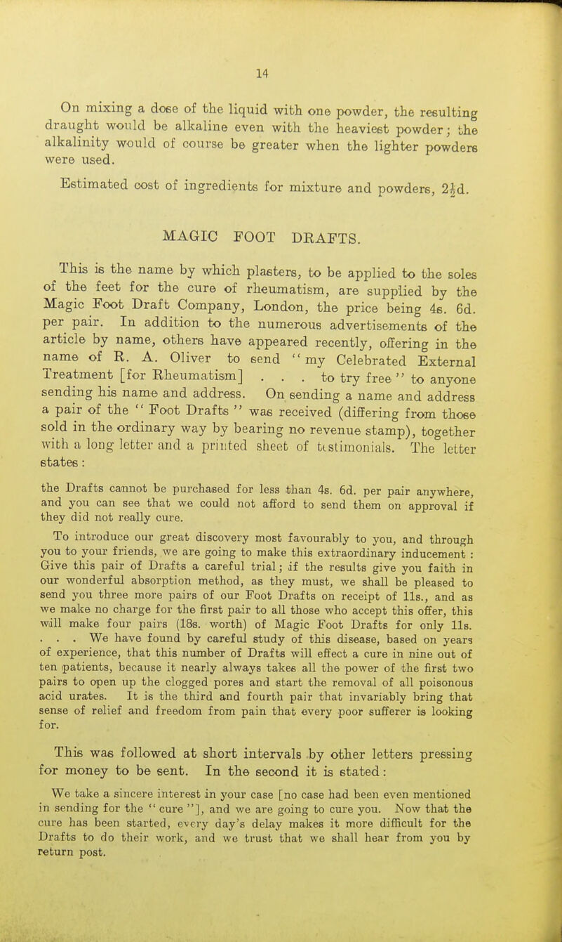 On mixing a doee of the liquid with one powder, the resulting draught would be alkaline even with the heaviest powder; the alkalinity would of course be greater when the lighter powders were used. Estimated cost of ingredients for mixture and powders, 2M. MAGIC FOOT DRAFTS. This is the name by which plasters, to be applied to the soles of the feet for the cure of rheumatism, are supplied by the Magic Foot Draft Company, London, the price being 46. 6d. per pair. In addition to the numerous advertisements of the article by name, others have appeared recently, offering in the name of R. A. Oliver to send my Celebrated External Treatment [for Rheumatism] . . . to try free  to anyone sending his name and address. On sending a name and address a pair of the  Foot Drafts  was received (differing from those sold in the ordinary way by bearing no revenue stamp), together with a long letter and a printed sheet of ttstimonials. The letter states: the Drafts cannot be purchased for less than 4s. 6d. per pair anywhere, and you can see that we could not afford to send them on approval if they did not really cure. To introduce our great discovery most favourably to you, and through you to your friends, we are going to make this extraordinary inducement : Give this pair of Drafts a careful trial; if the results give you faith in our wonderful absorption method, as they must, we shall be pleased to send you three more pairs of our Foot Drafts on receipt of lis., and as we make no charge for the first pair to all those who accept this offer, this will make four pairs (18s. worth) of Magic Foot Drafts for only lis. . . . We have found by careful study of this disease, based on years of experience, that this number of Drafts will effect a cure in nine out of ten patients, because it nearly always takes all the power of the first two pairs to open up the clogged pores and start the removal of all poisonous acid urates. It is the third and fourth pair that invariably bring that sense of relief and freedom from pain that every poor sufferer is looking for. This was followed at short intervals by other letters pressing for money to be sent. In the second it is stated: We take a sincere interest in your case [no case had been even mentioned in sending for the  cure ], and we are going to cure you. Now that the cure has been started, every day's delay makes it more difficult for the Drafts to do their work, and we trust that we shall hear from you by return post.