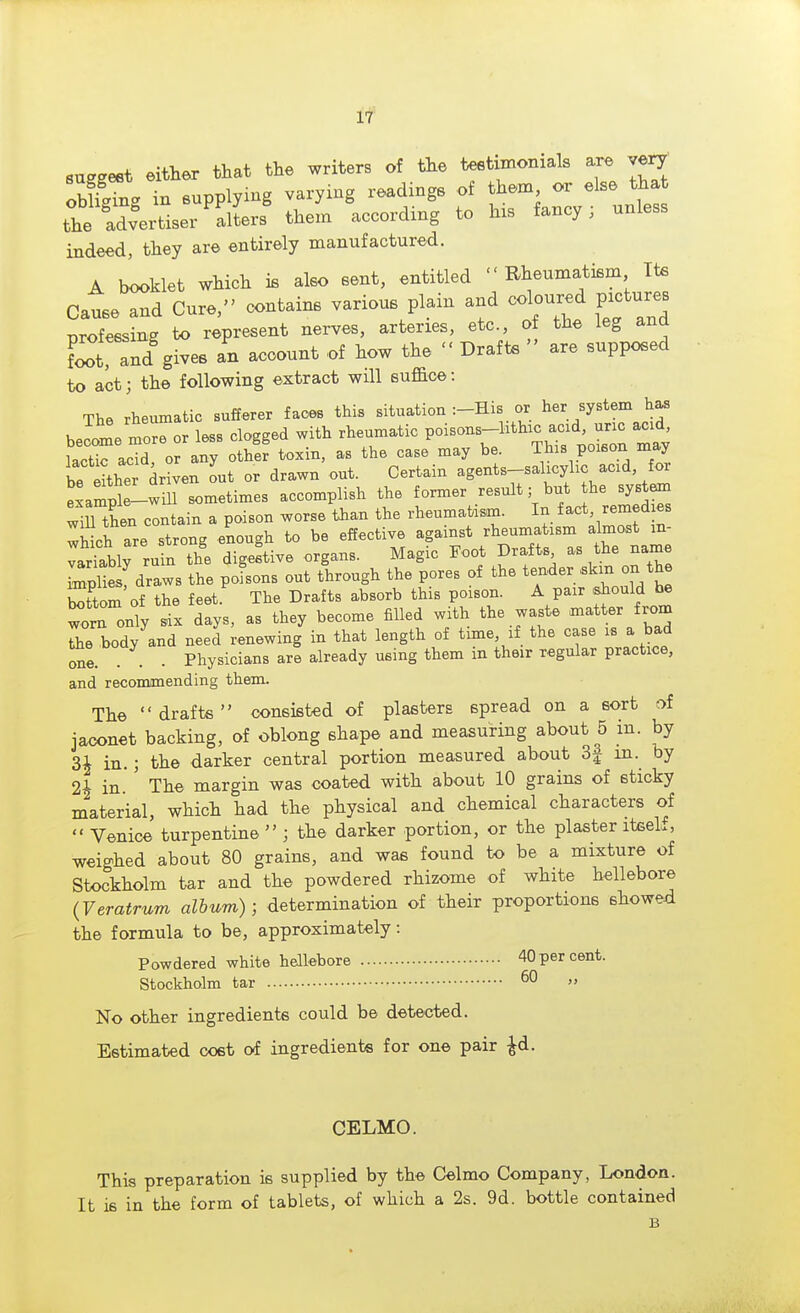 suggest either that the writers of the testimonials are ve^ obffgTng in supplying varying readings of them or else tha the advertiser alLrs them according to his fancy; unless indeed, they are entirely manufactured. A booklet which is also sent, entitled Rheumatism Its Cause and Cure, contains various plain and coloured pictures Tjrofessing to represent nerves, arteries, etc., of the leg and D and gives an account of how the  Draft.  are supposed to act; the following extract will suffice: The rheumatic sufferer faces this situation :-His or her system has becc^e tror less clogged with rheumatic P^--^^^^^^^^^^ma^^ Ltic acid or any other toxin, as the case may be. This poison may bet?the driven out or drawn out. Certain agents-salicylic acid, for exampl -w ll sometimes accomplish the former result; but he syst^ wiJThen contain a poison worse than the rheumatism. In f act, remed es wWch are strong enough to be effective against rheumatism almost m- ^alW rufn the digeftive organs. Magic Foot Drafts as the name Zliesf draws the poLns out through the pores of the tender ,skm on the 3om of the feet.^ The Drafts absorb this poison. A pair ,siould be worn only .ix days, as they become filled with the waste matter from Te body and need renewing in that length of time if the case is a bad me. . . Physicians are already using them in their regular practice, and recommending them. The drafts consisted of plasters spread on a sort of jaconet backing, of oblong shape and measuring about 5 m. by 3i in.; the darker central portion measured about 3j in. by 2A in' The margin was coated with about 10 grains of sticky material, which had the physical and chemical characters of  Venice turpentine  ; the darker portion, or the plaster iteeL, weighed about 80 grains, and was found to be a mixture of Stockholm tar and the powdered rhizome of white hellebore (Veratrum album); determination of their proportions showed the formula to be, approximately: Powdered white hellebore 40 per cent. Stockholm tar ^0 „ No other ingredients could be detected. Estimated cost of ingredients for one pair ^d. CELMO. This preparation is supplied by the Celmo Company, London. It is in the form of tablets, of which a 2s. 9d. bottle contained B
