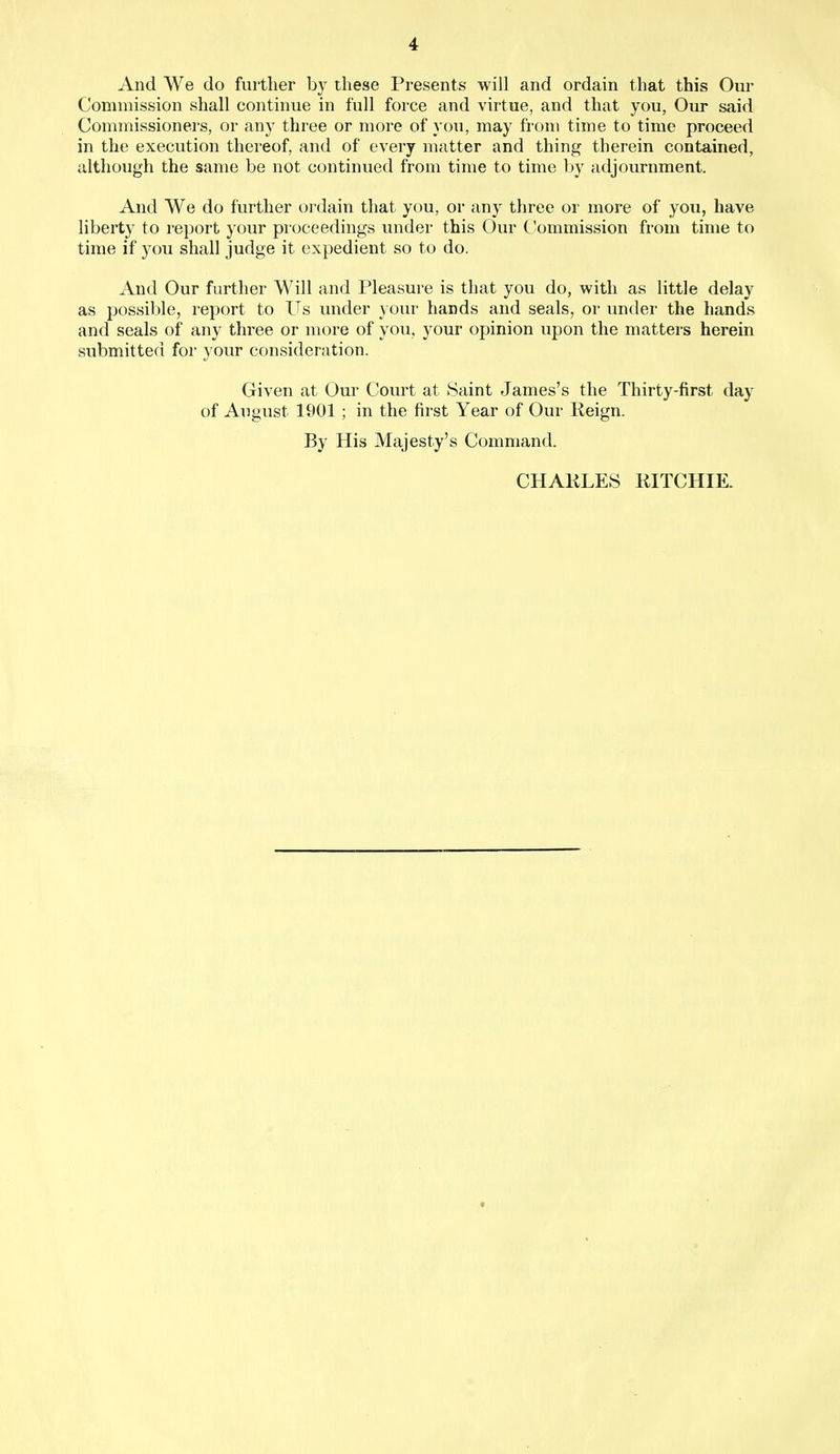 And We do further by these Presents will and ordain that this Our Commission shall continue in full force and virtue, and that you, Our said Commissioners, or any three or more of you, may from time to time proceed in the execution thereof, and of every matter and thing therein contained, although the same be not continued from time to time by adjournment. And We do further ordain that you, or any three or more of you, have liberty to report your proceedings under this Our Commission from time to time if you shall judge it expedient so to do. And Our further Will and Pleasure is that you do, with as little delay as possible, report to Us under your hands and seals, or under the hands and seals of any three or more of you, your opinion upon the matters herein submitted for your consideration. Given at Our Court at Saint James's the Thirty-first day of August 1901 ; in the first Year of Our Reign. By His Majesty's Command. CHARLES RITCHIE.