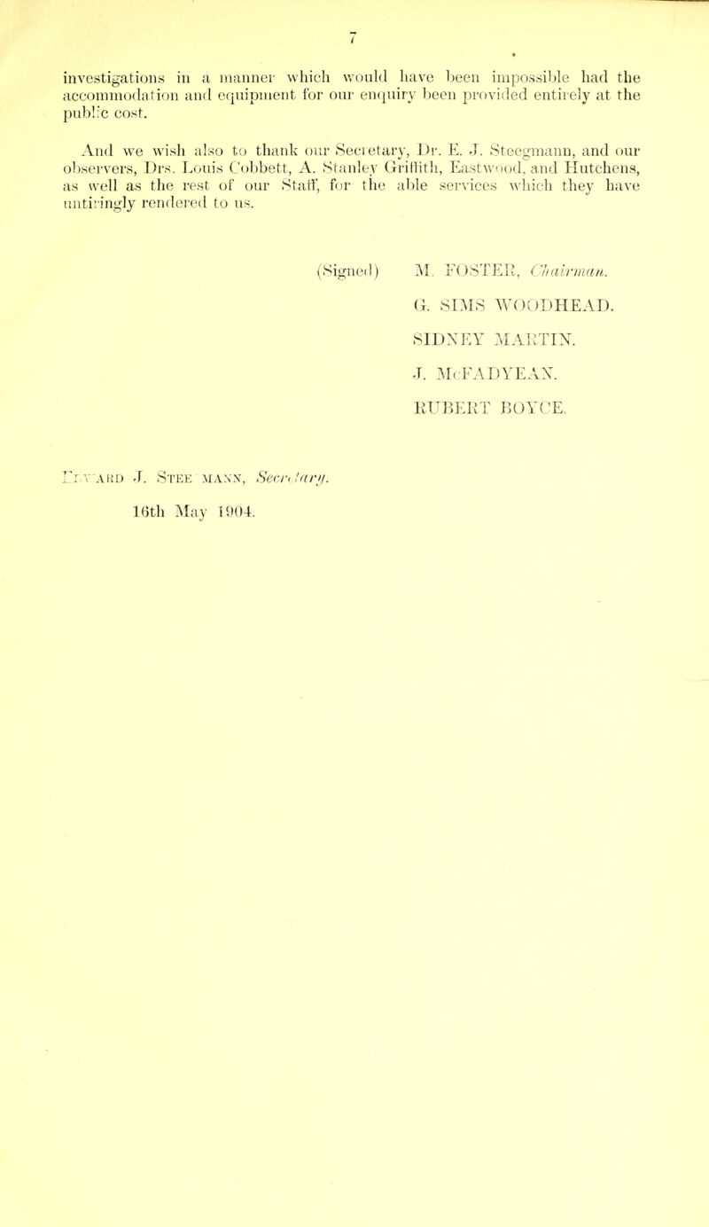 investigations in a manner which would have been impossible had the accommodation and equipment for our enquiry been provided entirely at the public cost. And we wish also to thank our Secretary, Dr. E. J. Steegmann, and our observers, Drs. Louis Cobbett, A. Stanley Griffith, Eastwood, and Hutchens, as well as the rest of our Staff, for the able services which they have untiringly rendered to us. (Signed) M, FOSTER, Chairman. G. SIMS WOODHEAD. SIDNEY MARTIN. J. M< FADYEAN. HUBERT BOYCE, Elv.'ard J. Stee mann, Secretary. 16th May 1904.