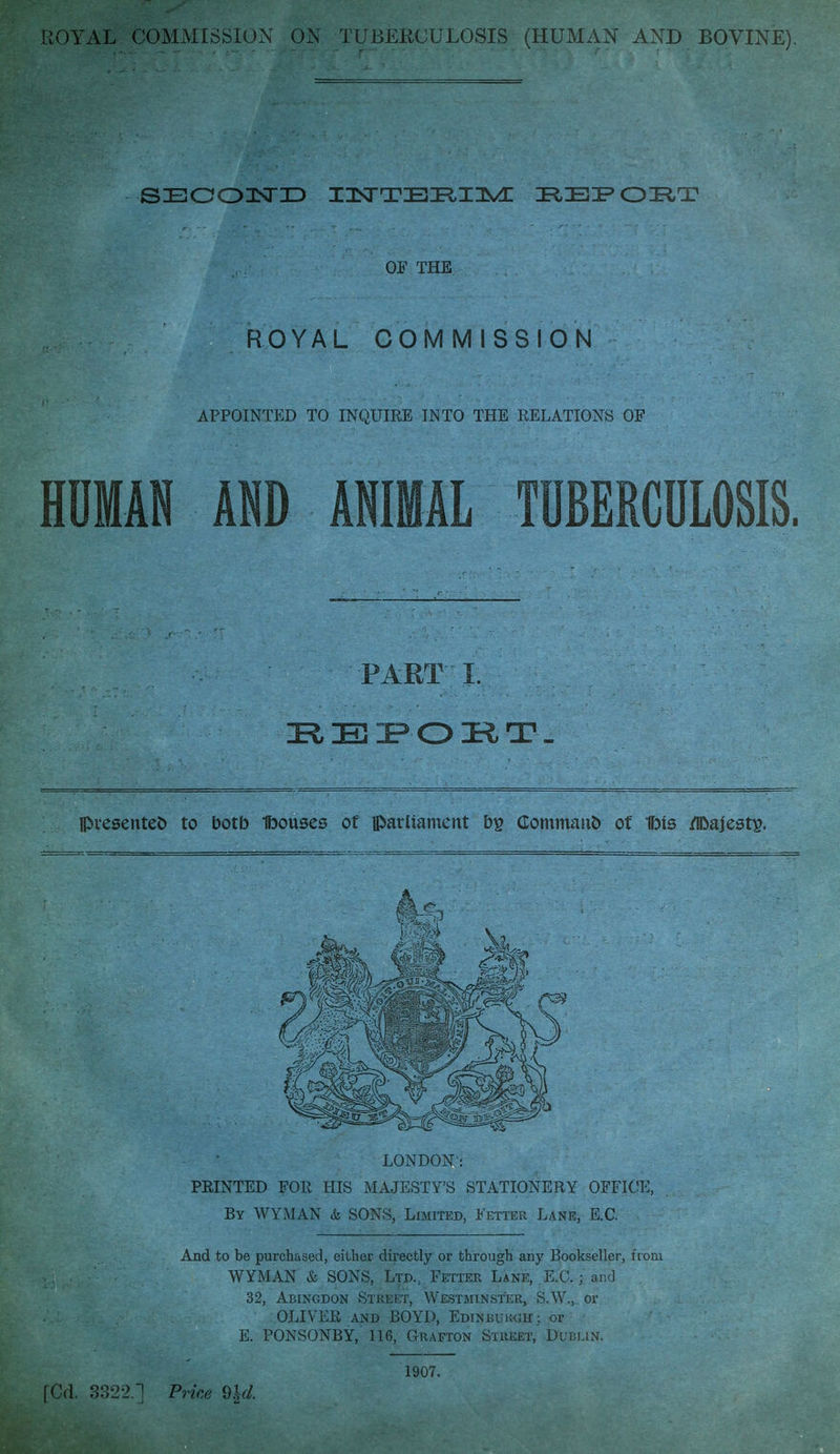 SECOISTD IIsTTEIEtllM: REPOBT OF THE ROYAL COMMISSION APPOINTED TO INQUIRE INTO THE RELATIONS OF HUMAN ADD ANIMAL TUBERCULOSIS. PART J. EEPOET. presented to botb fbouses of iparliament by Gommauo of 1fMs /Ifoajest^ LONDON': PRINTED FOR HIS MAJESTY'S STATIONERY OFFICE, By WYMAN & SONS, Limited, Fetter Lane, E.C. And to be purchased, either directly or through any Bookseller, from WYMAN & SONS, Ltd.; Fetter Lane, E.C.; and 32, Abingdon Street, Westminster, S.W., or OLIVER and BOYD, Edinburgh; or E. PONSONBY, 116, Grafton Street, Dublin. 1907.