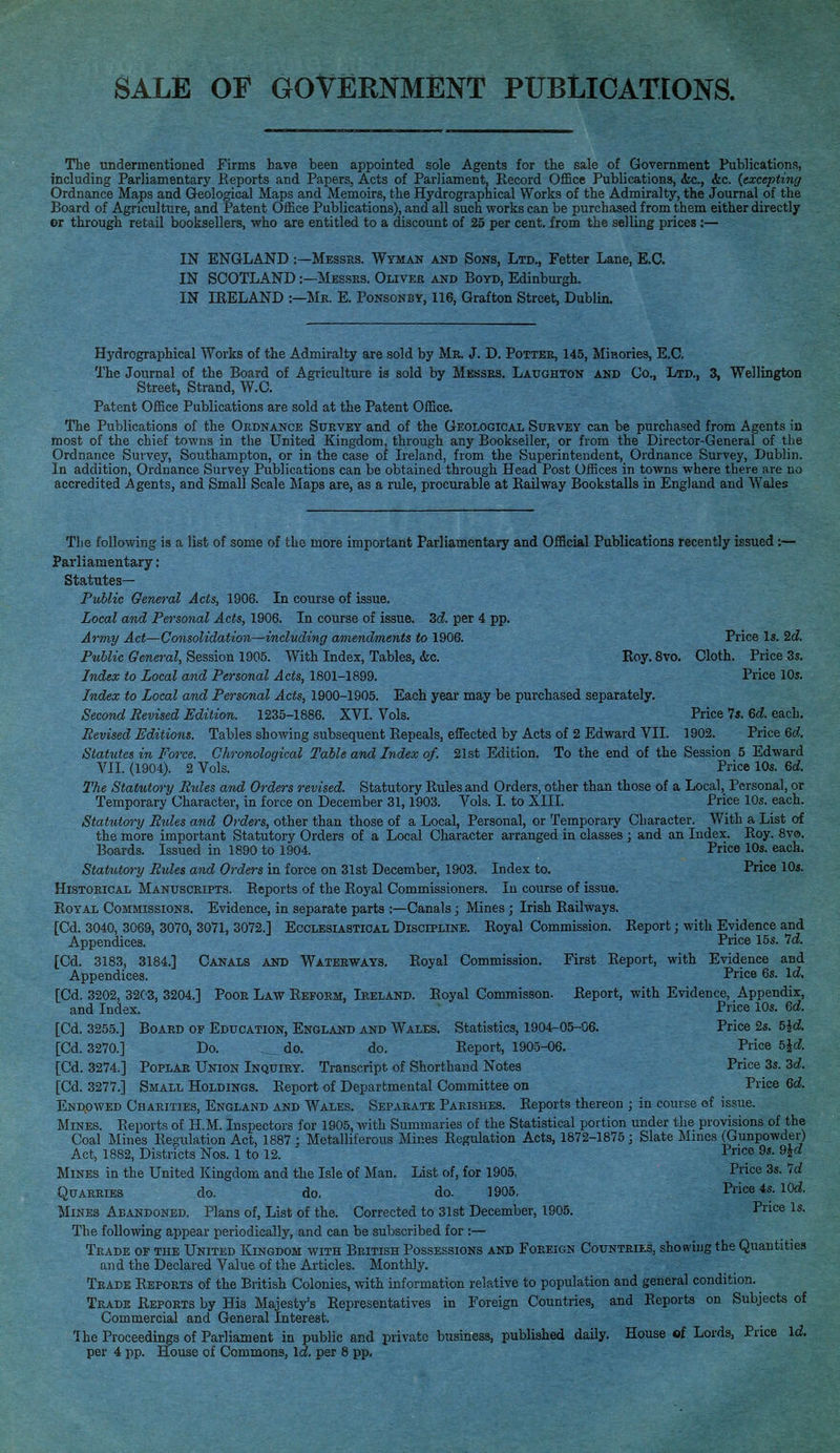 The undermentioned Firms have been appointed sole Agents for the sale of Government Publications, including Parliamentary Reports and Papers, Acts of Parliament, Record Office Publications, <fec, <kc. {excepting Ordnance Maps and Geological Maps and Memoirs, the Hydrographical Works of the Admiralty, the Journal of the Board of Agriculture, and Patent Office Publications), and all such works can be purchased from them either directly or through retail booksellers, who are entitled to a discount of 25 per cent, from the selling prices :— IN ENGLAND:—Messrs. Wyman and Sons, Ltd., Fetter Lane, E.C. IN SCOTLAND:—Messes. Oliver and Boyd, Edinburgh. IN IRELAND :—Mr. E. Ponsonby, 116, Grafton Street, Dublin. Hydrographical Works of the Admiralty are sold by Mr. J. D. Potter, 145, Minories, E.C. The Journal of the Board of Agriculture is sold by Messrs. Laughton and Co., Ltd., 3, Wellington Street, Strand, W.C. Patent Office Publications are sold at the Patent Office. The Publications of the Ordnance Survey and of the Geological Survey can be purchased from Agents in most of the chief towns in the United Kingdom, through any Bookseller, or from the Director-General of the Ordnance Survey, Southampton, or in the case of Ireland, from the Superintendent, Ordnance Survey, Dublin. In addition, Ordnance Survey Publications can be obtained through Head Post Offices in towns where there are no accredited Agents, and Small Scale Maps are, as a rule, procurable at Railway Bookstalls in England and Wales The following is a list of some of the more important Parliamentary and Official Publications recently issued:— Parliamentary: Statutes— Public General Acts, 1906. In course of issue. Local and Personal Acts, 1906. In course of issue. 3d per 4 pp. Army Act—Consolidation—including amendments to 1906. Price Is. 2c?. Public General, Session 1905. With Index, Tables, &c. Roy. 8vo. Cloth. Price 3s. Index to Local and Personal Acts, 1801-1899. Price 10s. Index to Local and Personal Acts, 1900-1905. Each year may be purchased separately. Second Revised Edition. 1235-1886. XVI. Vols. Price 7s. 6d. each. Revised Editions. Tables showing subsequent Repeals, effected by Acts of 2 Edward VII. 1902. Price 6d. Statutes in Force. Chronological Table and Index of. 21st Edition. To the end of the Session 5 Edward VII. (1904). 2 Vols. Price 10s. 6d The Statutory Bides and Orders revised. Statutory Rules and Orders, other than those of a Local, Personal, or Temporary Character, in force on December 31,1903. Vols. I. to XHL Price 10s. each. Statutory Bides and Orders, other than those of a Local, Personal, or Temporary Character. With a List of the more important Statutory Orders of a Local Character arranged in classes; and an Index. Roy. 8vo. Boards. Issued in 1890 to 1904. Price 10s. each. Statutory Bules and Orders in force on 31st December, 1903. Index to. Price 10s. Historical Manuscripts. Reports of the Royal Commissioners. In course of issue. Royal Commissions. Evidence, in separate parts :—Canals; Mines; Irish Railways. [Cd. 3040, 3069, 3070, 3071, 3072.] Ecclesiastical Discipline. Royal Commission. Report; with Evidence and Appendices. Price 15s. Id. [Cd. 3183, 3184.] Canals and Waterways. Royal Commission. First Report, with Evidence and Appendices. Price 6s. Id. [Cd. 3202, 3203, 3204.] Poor Law Reform, Ireland. Royal Commisson. Report, with Evidence, Appendix, and Index. Price 10s. 6d [Cd. 3255.] Board of Education, England and Wales. Statistics, 1904-05-06. Price 2s. 5K [Cd. 3270.] Do. do. do. Report, 1905-06. Price b\d. [Cd. 3274.] Poplar Union Inquiry. Transcript of Shorthand Notes Price 3s. 2d. [Cd. 3277.] Small Holdings. Report of Departmental Committee on Price 6d Endowed Charities, England and Wales. Separate Parishes. Reports thereon ; in course of issue. Mines. Reports of H.M. Inspectors for 1905, with Summaries of the Statistical portion under the provisions of the Coal Mines Regulation Act, 1887 J Metalliferous Mines Regulation Acts, 1872-1875 ; Slate Mines (Gunpowder) Act, 1882, Districts Nos. 1 to 12. Pnce 9s- 9&d Mines in the United Kingdom and the Isle of Man. List of, for 1905, Price 3s. Id Quarries do. do. do. 1905. Price 4s. lOd Mines Abandoned. Plans of, List of the. Corrected to 31st December, 1905. Price Is. The following appear periodically, and can be subscribed for :— Trade of the United Kingdom with British Possessions and Foreign Countries, showing the Quantities and the Declared Value of the Articles. Monthly. Trade Reports of the British Colonies, with information relative to population and general condition. Trade Reports by His Majesty's Representatives in Foreign Countries, and Reports on Subjects of Commercial and General Interest. 'Ihe Proceedings of Parliament in public and private business, published daily. House of Lords, Price Id