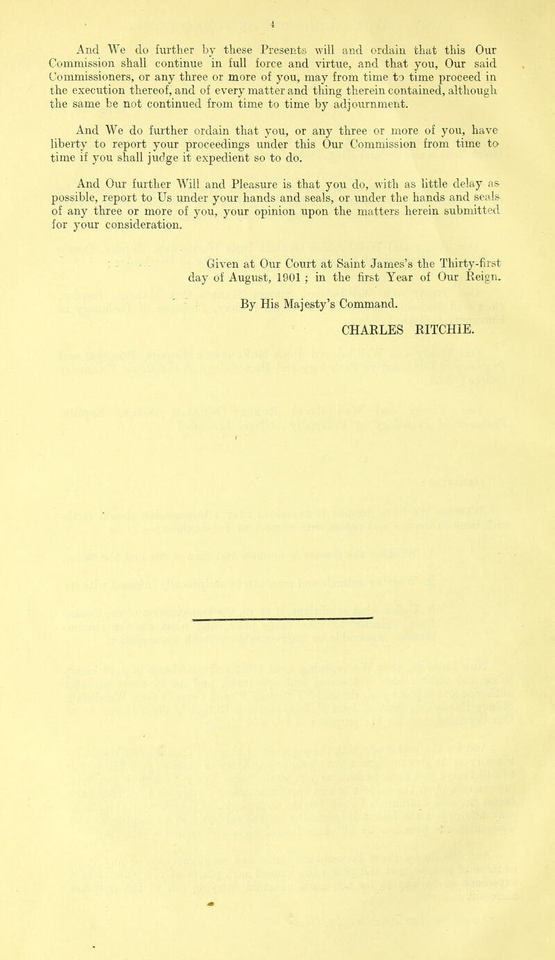 And We do further by these Presents will and ordain that this Our Commission shall continue in full force and virtue, and that you, Our said Commissioners, or any three or more of you, may from time to time proceed in the execution thereof, and of every matter and thing therein contained, although the same be not continued from time to time by adjournment. And We do further ordain that you, or any three or more of you, have liberty to report your proceedings under this Our Commission from time to time if you shall judge it expedient so to do. And Our further Will and Pleasure is that you do, with as little delay as- possible, report to Us under your hands and seals, or under the hands and seals of any three or more of you, your opinion upon the matters herein submitted for your consideration. Given at Our Court at Saint James's the Thirty-first day of August, 1901 ; in the first Year of Our Reign. By His Majesty's Command. CHARLES RITCHIE.