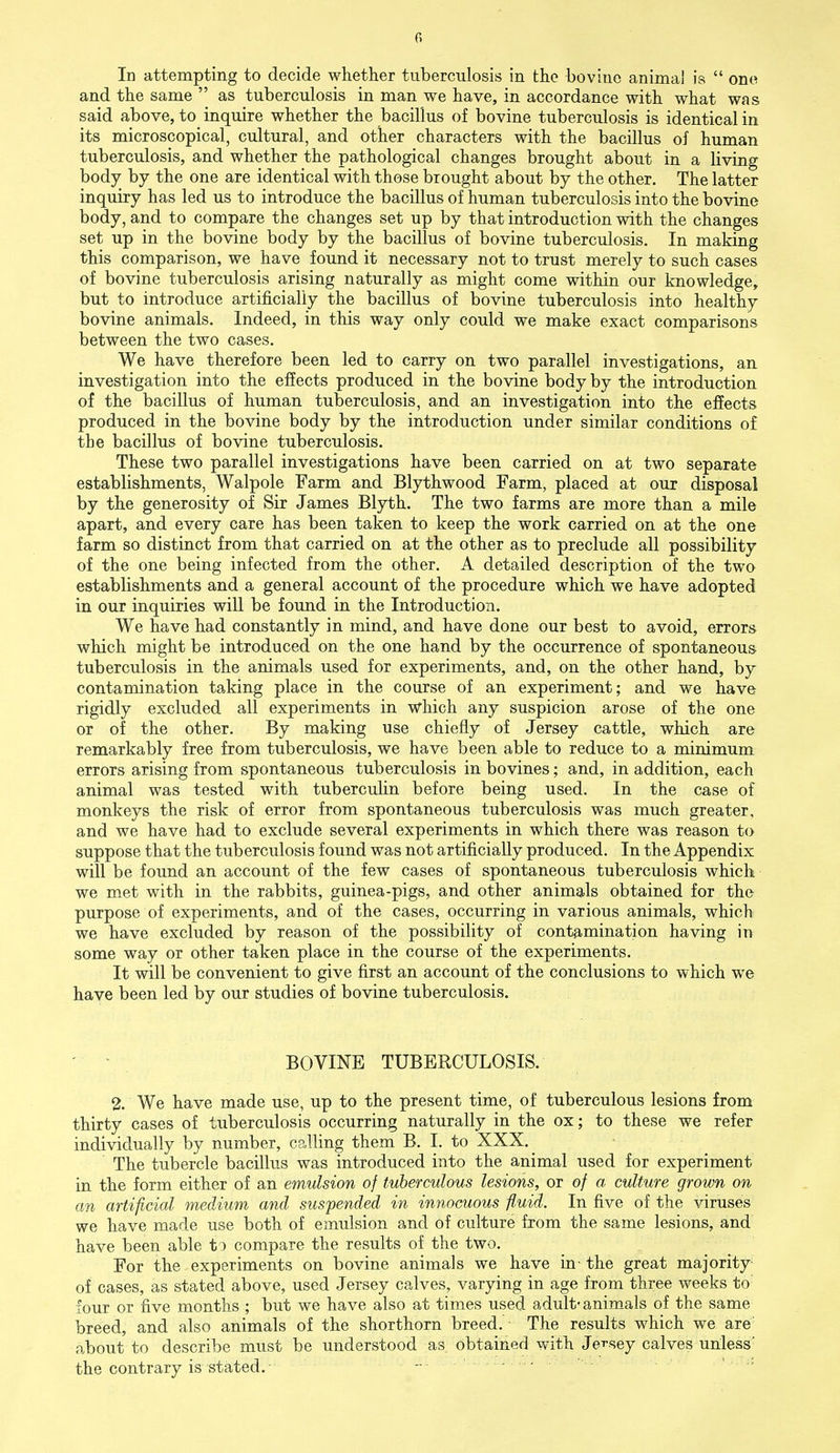 In attempting to decide whether tuberculosis in the bovine animal is  one and the same  as tuberculosis in man we have, in accordance with what was said above, to inquire whether the bacillus of bovine tuberculosis is identical in its microscopical, cultural, and other characters with the bacillus of human tuberculosis, and whether the pathological changes brought about in a living body by the one are identical with those brought about by the other. The latter inquiry has led us to introduce the bacillus of human tuberculosis into the bovine body, and to compare the changes set up by that introduction with the changes set up in the bovine body by the bacillus of bovine tuberculosis. In making this comparison, we have found it necessary not to trust merely to such cases of bovine tuberculosis arising naturally as might come within our knowledge, but to introduce artificially the bacillus of bovine tuberculosis into healthy bovine animals. Indeed, in this way only could we make exact comparisons between the two cases. We have therefore been led to carry on two parallel investigations, an investigation into the effects produced in the bovine body by the introduction of the bacillus of human tuberculosis, and an investigation into the effects produced in the bovine body by the introduction under similar conditions of tbe bacillus of bovine tuberculosis. These two parallel investigations have been carried on at two separate establishments, Walpole Farm and Blythwood Farm, placed at our disposal by the generosity of Sir James Blyth. The two farms are more than a mile apart, and every care has been taken to keep the work carried on at the one farm so distinct from that carried on at the other as to preclude all possibility of the one being infected from the other. A detailed description of the two establishments and a general account of the procedure which we have adopted in our inquiries will be found in the Introduction. We have had constantly in mind, and have done our best to avoid, errors which might be introduced on the one hand by the occurrence of spontaneous tuberculosis in the animals used for experiments, and, on the other hand, by contamination taking place in the course of an experiment; and we have rigidly excluded all experiments in which any suspicion arose of the one or of the other. By making use chiefly of Jersey cattle, which are remarkably free from tuberculosis, we have been able to reduce to a minimum errors arising from spontaneous tuberculosis in bovines; and, in addition, each animal was tested with tuberculin before being used. In the case of monkeys the risk of error from spontaneous tuberculosis was much greater, and we have had to exclude several experiments in which there was reason to suppose that the tuberculosis found was not artificially produced. In the Appendix will be found an account of the few cases of spontaneous tuberculosis which we met with in the rabbits, guinea-pigs, and other animals obtained for the purpose of experiments, and of the cases, occurring in various animals, which we have excluded by reason of the possibility of contamination having in some way or other taken place in the course of the experiments. It will be convenient to give first an account of the conclusions to which we have been led by our studies of bovine tuberculosis. BOVINE TUBERCULOSIS. 2. We have made use, up to the present time, of tuberculous lesions from thirty cases of tuberculosis occurring naturally in the ox; to these we refer individually by number, calling them B. I, to XXX. The tubercle bacillus was introduced into the animal used for experiment in the form either of an emulsion of tuberculous lesions, or of a culture grown on an artificial medium and suspended in innocuous fluid. In five of the viruses we have made use both of emulsion and of culture from the same lesions, and have been able to compare the results of the two. For the experiments on bovine animals we have in- the great majority of cases, as stated above, used Jersey calves, varying in age from three weeks to four or five months ; but we have also at times used adult- animals of the same breed, and also animals of the shorthorn breed. The results which we are about to describe must be understood as obtained with Jersey calves unless' the contrary is stated.' —.