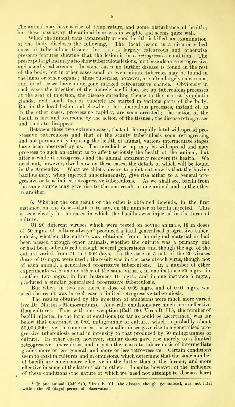 The animal may have a rise of temperature, and some disturbance of health ; but these pass away, the animal increases in weight, and seems quite well. When the animal, thus apparently in good health, is killed, an examinatior; of the body discloses the following. The local lesion is a circumscribed mass of tuberculous tissue ; but this is largely calcareous and otherwise presents features shewing that the lesion is in a retrogressive condition. The prescapular gland may also show tuberculous lesions, but these also are retrogressive and usually calcareous. In some cases no further disease is found in the rest of the body, but in other cases small or even minute tubercles may be found in the lungs or other organs ; these tubercles, however, are often largely calcareous, and in all cases have undergone marked retrogressive change. Obviously in such cases the injection of the tubercle bacilli does set up tuberculous processes at the seat of injection, the disease spreading thence to the nearest lymphatic glands, and small foci of tubercle are started in various parts of the body. But in the local lesion and elsewhere the tuberculous processes, instead of, as in the other cases, progressing rapidly, are soon arrested ; the action of the bacilli is met and overcome by the action of the tissues ; the disease retrogresses and tends to disappear. Between these two extreme cases, that of the rapidly fatal widespread pro- gressive tuberculosis and that of the scanty tuberculosis soon retrogressing and not permanently injuring the health of animal, various intermediate stages have been observed by us. The mischief set up may be widespread and may progress to such an extent as to affect seriously the health of the animal, but after a while it retrogresses and the animal apparently recovers its health. We need not, however, dwell now on these cases, the details of which will be found in the Appendix. What we chiefly desire to point out now is that the bovine bacillus may, when injected subcutaneously, give rise either to a general pro- gressive or to a limited retrogressive tuberculosis. As we shall see, bacilli from the same source may give rise to the one result in one animal and to the other in another. 6. Whether the one result or the other is obtained depends, in the first instance, on the dose—that is to say, on the number of bacilli injected. This is seen clearly in the cases in which the bacillus was injected in the form of culture. Of 20 different viruses which were tested on bovine animals, 18 in doses of 50 mgrs. of culture always-'' produced a fatal generalised progressive tuber- culosis, whether the culture was obtained from the original material or had been passed through other animals, whether the culture was a primary one or had been subcultured through several generations, and though the age of the culture varied from 71 to 1,002 days. In the case of 5 out of the 20 viruses doses of 10 mgrs. were used ; the result was in the case of each virus, though not of each animal, a generalised progressive tuberculosis. In a number of other experiments with one or other of the same viruses, in one instance 25 mgrs., in another 12*5 mgrs., in four instances 10 mgrs., and in one instance 5 mgrs., produced a similar generalised progressive tuberculosis. But when, in two instances, a dose of 0*02 mgrs. and of 0*01 mgrs. was used the result was in each case a limited retrogressive tuberculosis. The results obtained by the injection of emulsions were much more varied {see Dr. Martin's Memorandum). As a rule emulsions are much more effective than cultures. Thus, with one exception (Calf 160, Virus B. II.), the number of bacilli injected in the form of emulsions (so far as could be ascertained) was far below that contained in 0-01 milligramme of culture, which is probably about 50,000,000 ; yet, in some cases, these smaller doses gave rise to a generalised pro- gressive tuberculosis equal in intensity to that produced by 50 milligrammes of culture. In other cases, however, similar doses gave rise merely to a limited retrogressive tuberculosis, and in yet other cases to tuberculosis of intermediate grades more or less general, and more or less retrogressive. Certain conditions seem to exist in cultures and in emulsions, which determine that the same number of bacilli are much more effective in the latter than in the former, and more effective in some of the latter than in others. In spite, however, of the influence of these conditions (the nature of which we need not attempt to discuss here) * In one animal, Calf 240, Virus B. VI., the disease, though generalised, was not fatal within tbe 90 (days) period of observation.