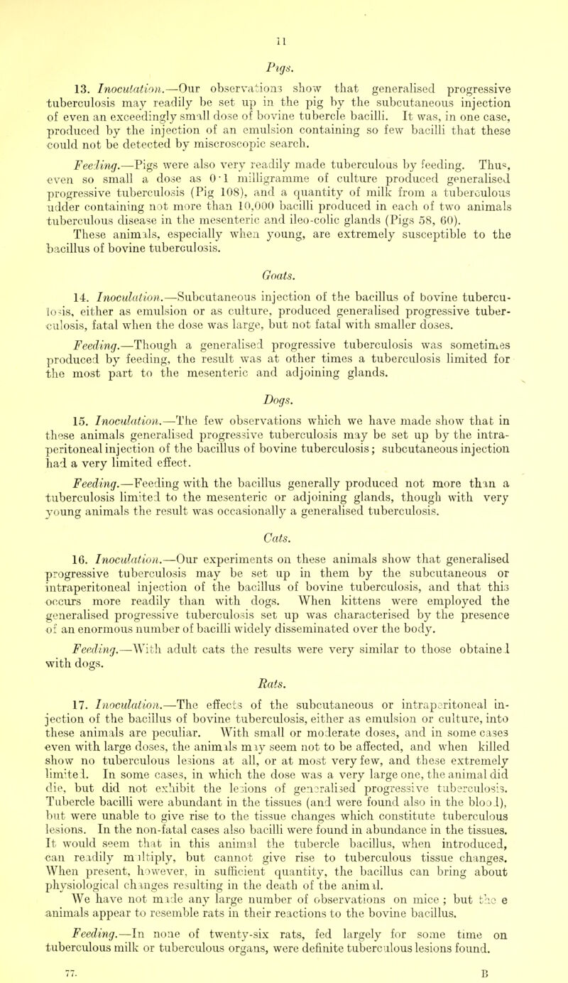 Pigs. 13. Inoculation.—Our observations show that generalised progressive tuberculosis may readily be set up in the pig by the subcutaneous injection of even an exceedingly small dose of bovine tubercle bacilli. It was, in one case, produced by the injection of an emulsion containing so few bacilli that these could not be detected by miscroscopic search. Feeling.—Pigs were also very readily made tuberculous by feeding. Thu% even so small a dose as 0-1 milligramme of culture produced generalised progressive tuberculosis (Pig 108), and a quantity of milk from a tuberculous udder containing not more than 10,000 bacilli produced in each of two animals tuberculous disease in the mesenteric and ileo-colic glands (Pigs 58, 60). These animals, especially when young, are extremely susceptible to the bacillus of bovine tuberculosis. Goats. 14. Inoculation.—Subcutaneous injection of the bacillus of bovine tubercu- losis, either as emulsion or as culture, produced generalised progressive tuber- culosis, fatal when the dose was large, but not fatal with smaller doses. Feeding.—Though a generalised progressive tuberculosis was sometimes produced by feeding, the result was at other times a tuberculosis limited for the most part to the mesenteric and adjoining glands. Dogs. 15. Inoculation.—The few observations which we have made show that in these animals generalised progressive tuberculosis may be set up by the intra- peritoneal injection of the bacillus of bovine tuberculosis; subcutaneous injection had a very limited effect. Feeding.—Feeding with the bacillus generally produced not more than a tuberculosis limited to the mesenteric or adjoining glands, though with very young animals the result was occasionally a generalised tuberculosis. Cats. 16. Inoculation.—Our experiments on these animals show that generalised progressive tuberculosis may be set up in them by the subcutaneous or intraperitoneal injection of the bacillus of bovine tuberculosis, and that this occurs more readily than with dogs. When kittens were employed the generalised progressive tuberculosis set up was characterised by the presence ■of an enormous number of bacilli widely disseminated over the body. Feeding.— With adult cats the results were very similar to those obtaine .l with dogs. Rats. 17. Inoculation.—The effects of the subcutaneous or ln^rap eritoneal in- jection of the bacillus of bovine tuberculosis, either as emulsion or culture, into these animals are peculiar. With small or moderate doses, and in some cases even with large doses, the animals may seem not to be affected, and when killed show no tuberculous lesions at all, or at most very few, and these extremely limitel. In some cases, in which the dose was a very large one, the animal did die, but did not exhibit the legions of gensralised progressive tuberculosis. Tubercle bacilli were abundant in the tissues (and were found also in the blool), but were unable to give rise to the tissue changes which constitute tuberculous lesions. In the non-fatal cases also bacilli were found in abundance in the tissues. It would seem that in this animal the tubercle bacillus, when introduced, can readily miltiply, but cannot give rise to tuberculous tissue changes. When present, however, in sufficient quantity, the bacillus can bring about physiological changes resulting in the death of the animal. We have not made any large number of observations on mice ; but the e animals appear to resemble rats in their reactions to the bovine bacillus. Feeding.—In none of twenty-six rats, fed largely for some time on tuberculous milk or tuberculous organs, were definite tuberculous lesions found. 77. B