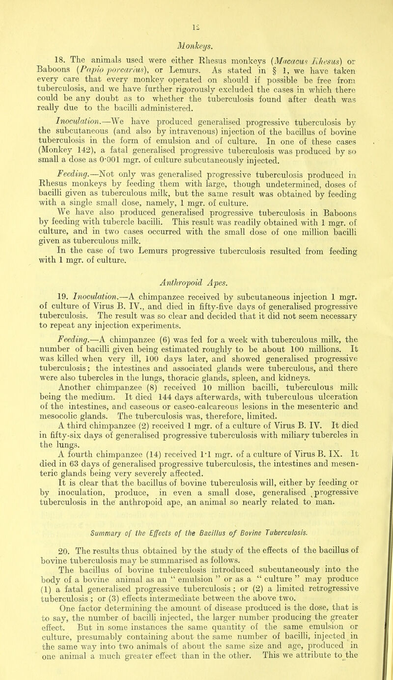 Monkeys. 18. The animals used were either Ehesus monkeys (Macacus Rhesus) or Baboons (Papio porcarius), or Lemurs. As stated in § 1, we have taken every care that every monkey operated on should if possible be free from tuberculosis, and we have further rigorously excluded the cases in which there could be any doubt as to whether the tuberculosis found after death was really due to the bacilli administered. Inoculation.—We have produced generalised progressive tuberculosis by the subcutaneous (and also by intravenous) injection of the bacillus of bovine tuberculosis in the form of emulsion and of culture. In one of these cases (Monkey 142), a fatal generalised progressive tuberculosis was produced by so small a dose as O'OOl mgr. of culture subcutaneously injected. Feeding.—Not only was generalised progressive tuberculosis produced in Ehesus monkeys by feeding them with large, though undetermined, doses of bacilli given as tuberculous milk, but the same result was obtained by feeding with a single small dose, namely, 1 mgr. of culture. We have also produced generalised progressive tuberculosis in Baboons by feeding with tubercle bacilli. This result was readily obtained with 1 mgr. of culture, and in two cases occurred with the small dose of one million bacilli given as tuberculous milk. In the case of two Lemurs progressive tuberculosis resulted from feeding with 1 mgr. of culture. Anthropoid Apes. 19. Inoculation.—A chimpanzee received by subcutaneous injection 1 mgr. of culture of Virus B. IV., and died in fifty-five days of generalised progressive tuberculosis. The result was so clear and decided that it did not seem necessary to repeat any injection experiments. Feeding.—A chimpanzee (6) was fed for a week with tuberculous milk, the number of bacilli given being estimated roughly to be about 100 millions. It was killed when very ill, 100 days later, and showed generalised progressive tuberculosis; the intestines and associated glands were tuberculous, and there were also tubercles in the lungs, thoracic glands, spleen, and kidneys. Another chimpanzee (8) received 10 million bacilli, tuberculous milk being the medium. It died 144 days afterwards, with tuberculous ulceration of the intestines, and caseous or caseo-calcareous lesions in the mesenteric and mesocolic glands. The tuberculosis was, therefore, limited. A third chimpanzee (2) received 1 mgr. of a culture of Virus B. IV. It died in fifty-six days of generalised progressive tuberculosis with miliary tubercles in the lungs. A fourth chimpanzee (14) received 1*1 mgr. of a culture of Virus B. IX. It died in 63 days of generalised progressive tuberculosis, the intestines and mesen- teric glands being very severely affected. It is clear that the bacillus of bovine tuberculosis will, either by feeding or by inoculation, produce, in even a small dose, generalised progressive tuberculosis in the anthropoid ape, an animal so nearly related to man. Summary of the Effects of the Bacillus of Bovine Tuberculosis. 20. The results thus obtained by the study of the effects of the bacillus of bovine tuberculosis may be summarised as follows. The bacillus of bovine tuberculosis introduced subcutaneously into the body of a bovine animal as an  emulsion  or as a  culture  may produce (1) a fatal generalised progressive tuberculosis; or (2) a limited retrogressive tuberculosis ; or (3) effects intermediate between the above two. One factor determining the amount of disease produced is the dose, that is to say, the number of bacilli injected, the larger number producing the greater effect. But in some instances the same quantity of the same emulsion or culture, presumably containing about the same number of bacilli, injected in the same way into two animals of about the same size and age, produced in one animal a much greater effect than in the other. This we attribute to the