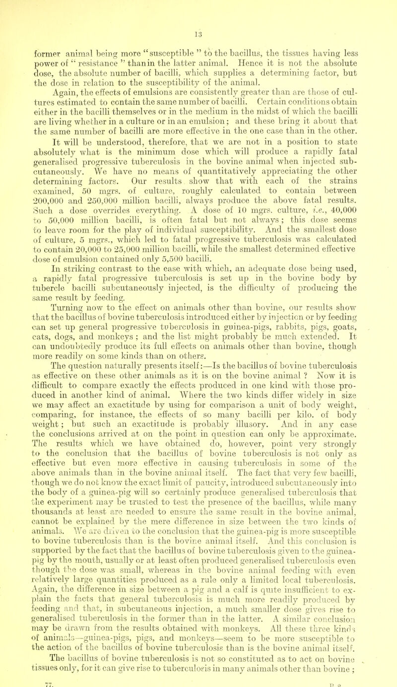 former animal being more susceptible  to the bacillus, the tissues having less power of  resistance  than in the latter animal. Hence it is not the absolute dose, the absolute number of bacilli, which supplies a determining factor, but the dose in relation to the susceptibility of the animal. Again, the effects of emulsions are consistently greater than are those of cul- tures estimated to contain the same number of bacilli. Certain conditions obtain either in the bacilli themselves or in the medium in the midst of which the bacilli are living whether in a culture or in an emulsion; and these bring it about that the same number of bacilli are more effective in the one case than in the other. It will be understood, therefore, that we are not in a position to state absolutely what is the minimum dose which will produce a rapidly fata] generalised progressive tuberculosis in the bovine animal when injected sub- cutaneously. We have no means of quantitatively appreciating the other determining factors. Our results show that with each of the strains examined, 50 mgrs. of culture, roughly calculated to contain between 200,000 and 250,000 million bacilli, always produce the above fatal results. Such a dose overrides everything. A dose of 10 mgrs. culture, i.e., 40,000 to 50,000 million bacilli, is often fatal but not always; this dose seems to leave room for the play of individual susceptibility. And the smallest dose of culture, 5 mgrs., which led to fatal progressive tuberculosis was calculated to contain 20,000 to 25,000 million bacilli, while the smallest determined effective dose of emulsion contained only 5,500 bacilli. In striking contrast to the ease with which, an adequate dose being used, a rapidly fatal progressive tuberculosis is set up in the bovine body by tubercle bacilli subcutaneously injected, is the difficulty of producing the same result by feeding. Turning now to the effect on animals other than bovine, our results show that the bacillus of bovine tuberculosis introduced either by injection or by feeding can set up general progressive tuberculosis in guinea-pigs, rabbits, pigs, goats, cats, dogs, and monkeys ; and the list might probably be much extended. It can undoubtedly produce its full effects on animals other than bovine, though more readily on some kinds than on others. The question naturally presents itself:—Is the bacillus of bovine tuberculosis as effective on these other animals as it is on the bovine animal ? Now it is difficult to compare exactly the effects produced in one kind with those pro- duced in another kind of animal. Where the two kinds differ widely in size we may affect an exactitude by using for comparison a unit of body weight, comparing, for instance, the effects of so many bacilli per kilo, of body weight; but such an exactitude is probably illusory. And in any case the conclusions arrived at on the point in question can only be approximate. The results which we have obtained do, however, point very strongly to the conclusion that the bacillus of bovine tuberculosis is not only as effective but even more effective in causing tuberculosis in some of the above animals than in the bovine animal itself. The fact that very few bacilli, though we do not know the exact limit of paucity, introduced subcutaneously into the body of a guinea-pig will so certainly produce generalised tuberculosis that the experiment may be trusted to test the presence of the bacillus, while many thousands at least are needed to ensure the same result in the bovine animal, cannot be explained by the mere difference in size between the two kinds of animals. We are driven to the conclusion that the guinea-pig is more susceptible to bovine tuberculosis than is the bovine animal itself. And this conclusion is supported by the fact that the bacillus of bovine tuberculosis given to the guinea- pig by the mouth, usually or at least often produced generalised tuberculosis even though the dose was small, whereas in the bovine animal feeding with even relatively large quantities produced as a rule only a limited local tuberculosis. Again, the difference in size between a pig and a calf is quite insufficient to ex- plain the facts that general tuberculosis is much more readily produced by feeding and that, in subcutaneous injection, a much smaller dose gives rise to generalised tuberculosis in the former than in the latter. A similar conclusion may be drawn from the results obtained with monkeys. All these three kinds of animals—guinea-pigs, pigs, and monkeys—seem to be more susceptible to the action of the bacillus of bovine tuberculosis than is the bovine animal itself. The bacillus of bovine tuberculosis is not so constituted as to act on bovine tissues only, for it can give rise to tuberculosis in many animals other than bovine ; 77. P. o