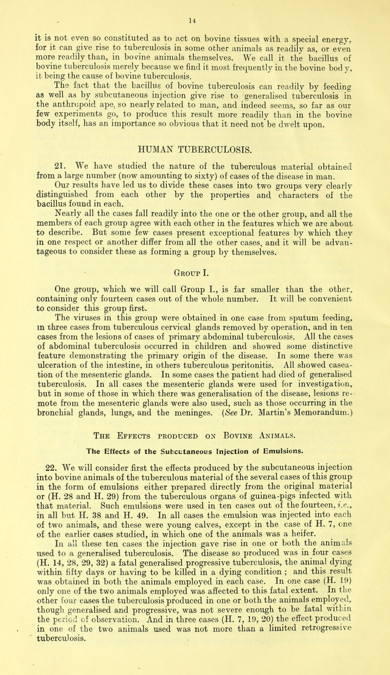 it is not even so constituted as to act on bovine tissues with a special energy, for it can give rise to tuberculosis in some other animals as readily as, or even more readily than, in bovine animals themselves. We call it the bacillus of bovine tuberculosis merely because we find it most frequently in the bovine body, it being the cause of bovine tuberculosis. The fact that the bacillus of bovine tuberculosis can readily by feeding as well as by subcutaneous injection give rise to generalised tuberculosis in the anthropoid ape, so nearly related to man, and indeed seems, so far as our few experiments go, to produce this result more readily than in the bovine body itself, has an importance so obvious that it need not be dwelt upon. HUMAN TUBERCULOSIS. 21. We have studied the nature of the tuberculous material obtained from a large number (now amounting to sixty) of cases of the disease in man. Our results have led us to divide these cases into two groups very clearly distinguished from each other by the properties and. characters of the bacillus found in each. Nearly all the cases fall readily into the one or the other group, and all the members of each group agree with each other in the features which we are about to describe. But some few cases present exceptional features by which they in one respect or another differ from all the other cases, and it will be advan- tageous to consider these as forming a group by themselves. Group I. One group, which we will call Group I., is far smaller than the other, containing only fourteen cases out of the whole number. It will be convenient to consider this group first. The viruses in this group were obtained in one case from sputum feeding, m three cases from tuberculous cervical glands removed by operation, and in ten cases from the lesions of cases of primary abdominal tuberculosis. All the cases of abdominal tuberculosis occurred in children and showed some distinctive feature demonstrating the primary origin of the disease. In some there was ulceration of the intestine, in others tuberculous peritonitis. All showed casea- tion of the mesenteric glands. In some cases the patient had died of generalised tuberculosis. In all cases the mesenteric glands were used for investigation, but in some of those in which there was generalisation of the disease, lesions re- mote from the mesenteric glands were also used, such as those occurring in the bronchial glands, lungs, and the meninges. (See Dr. Martin's Memorandum.) The Effects produced on Bovine Animals. The Effects of the Subcutaneous Injection of Emulsions. 22. We will consider first the effects produced by the subcutaneous injection into bovine animals of the tuberculous material of the several cases of this group in the form of emulsions either prepared directly from the original material or (H. 28 and H. 29) from the tuberculous organs of guinea-pigs infected with that material. Such emulsions were used in ten cases out of the fourteen, i.e., in all but H. 38 and H. 49. In all cases the emulsion was injected into each of two animals, and these were young calves, except in the case of H. 7, one of the earlier cases studied, in which one of the animals was a heifer. In all these ten cases the injection gave rise in one or both the animals used to a generalised tuberculosis. The disease so produced was in four cases (H. 14, 28, 29, 32) a fatal generalised progressive tuberculosis, the animal dying within fifty days or having to be killed in a dying condition ; and this result was obtained in both the animals employed in each case. In one case (H. 19) only one of the two animals employed was affected to this fatal extent. In the other four cases the tuberculosis produced in one or both the animals employed, though generalised and progressive, was not severe enough to be fatal within the period of observation. And in three cases (H. 7, 19, 20) the effect produced in one of the two animals used was not more than a limited retrogressive tuberculosis.