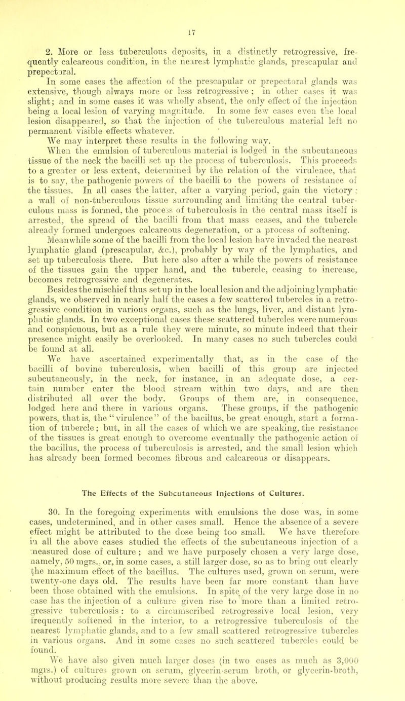 2. More or less tuberculous deposits, in a distinctly retrogressive, fre- quently calcareous condition, in the nearest lymphatic glands, prescapular and prepectoral. In some cases the affection of the prescapular or prepectoral glands was extensive, though always more or less retrogressive ; in other cases it was slight; and in some cases it was wholly absent, the only effect of the injection being a local lesion of varying magnitude. In some few cases even the local lesion disappeared, so that the injection of the tuberculous material left no permanent visible effects whatever. We may interpret these results in the following way. When the emulsion of tuberculous material is lodged in the subcutaneous tissue of the neck the bacilli set up the process of tuberculosis. This proceeds to a greater or less extent, determined by the relation of the virulence, that is to say, the pathogenic powers of the bacilli to the powers of resistance of the tissues. In all cases the latter, after a varying period, gain the victory ; a wall of non-tuberculous tissue surrounding and limiting the central tuber- culous mass is formed, the process of tuberculosis in the central mass itself is arrested, the spread of the bacilli from that mass ceases, and the tubercle already formed undergoes calcareous degeneration, or a process of softening. Meanwhile some of the bacilli from the local lesion have invaded the nearest lymphatic gland (prescapular, &c), probably by way of the lymphatics, and set up tuberculosis there. But here also after a while the powers of resistance of the tissues gain the upper hand, and the tubercle, ceasing to increase, becomes retrogressive and degenerates. Besides the mischief thus setup in the local lesion and the adjoining lymphatic glands, we observed in nearly half the cases a few scattered tubercles in a retro- gressive condition in various organs, such as the lungs, liver, and distant lym- phatic glands. In two exceptional cases these scattered tubercles were numerous and conspicuous, but as a rule they were minute, so minute indeed that their presence might easily be overlooked. In many cases no such tubercles could be found at all. We have ascertained experimentally that, as in the case of the bacilli of bovine tuberculosis, when bacilli of this group are injected subcutaneously, in the neck, for instance, in an adequate dose, a cer- tain number enter the blood stream within two days, and are then distributed all over the body. Groups of them are, in consequence, lodged here and there in various organs. These groups, if the pathogenic- powers, that is, the virulence of the bacillus, be great enough, start a forma- tion of tubercle; but, in all the cases of which we are speaking, the resistance of the tissues is great enough to overcome eventually the pathogenic action of the bacillus, the process of tuberculosis is arrested, and the small lesion which has already been formed becomes fibrous and calcareous or disappears. The Effects of the Subcutaneous Injections of Cultures. 30. In the foregoing experiments with emulsions the dose was, in some cases, undetermined, and in other cases small. Hence the absence of a severe effect might be attributed to the dose being too small. We have therefore in all the above cases studied the effects of the subcutaneous injection of a measured dose of culture ; and we have purposely chosen a very large dose, namely, 50 mgrs., or, in some cases, a still larger dose, so as to bring out clearly the maximum effect of the bacillus. The cultures used, grown on serum, were twenty-one days old. The results have been far more constant than have been those obtained with the emulsions. In spite^ of the very large dose in no case has the injection of a culture given rise to more than a limited retro- gressive tuberculosis: to a circumscribed retrogressive local lesion, very frequently softened in the interior, to a retrogressive tuberculosis of the nearest lymphatic glands, and to a few small scattered retrogressive tubercles in various organs. And in some cases no such scattered tubercles could be found. We have also given much larger doses (in two cases as much as 3,000 mgrs.) of cultures grown on serum, glycerin-serum broth, or glycerin-broth, without producing results more severe than the above.