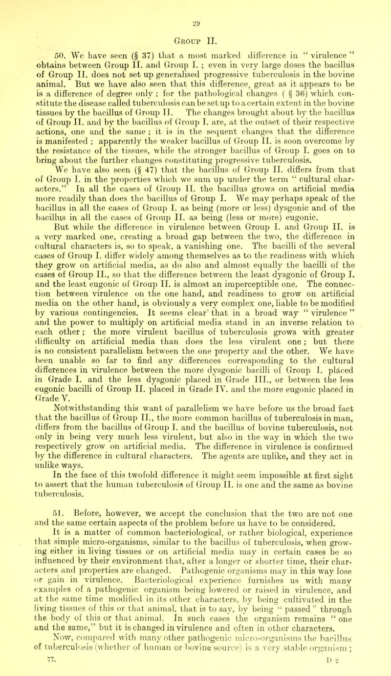 Group II. 50. We have seen (§ 37) that a most marked difference in  virulence  obtains between Group II. and Group I. ; even in very large doses the bacillus of Group II. does not set up generalised progressive tuberculosis in the bovine animal. But we have also seen that this difference, great as it appears to be is a difference of degree only ; for the pathological changes ( § 36) which con- stitute the disease called tuberculosis can be set up to a certain extent in the bovine tissues by the bacillus of Group II. The changes brought about by the bacillus of Group II. and by the bacillus of Group I. are, at the outset of their respective actions, one and the same ; it is in the sequent changes that the difference is manifested ; apparently the weaker bacillus of Group II. is soon overcome by the resistance of the tissues, while the stronger bacillus of Group I. goes on to bring about the further changes constituting progressive tuberculosis. We have also seen (§47) that the bacillus of Group II. differs from that of Group I. in the properties which we sum up under the term  cultural char- acters. In all the cases of Group II. the bacillus grows on artificial media more readily than does the bacillus of Group I. We may perhaps speak of the bacillus in all the cases of Group I. as being (more or less) dysgonic and of the bacillus in all the cases of Group II. as being (less or more) eugonic. But while the difference in virulence between Group I. and Group II. is a very marked one, creating a broad gap between the two, the difference in cultural characters is, so to speak, a vanishing one. The bacilli of the several cases of Group I. differ widely among themselves as to the readiness with which they grow on artificial media, as do also and almost equally the bacilli of the cases of Group II., so that the difference between the least dysgonic of Group I. and the least eugonic of Group II. is almost an imperceptible one. The connec- tion between virulence on the one hand, and readiness to grow on artificial media on the other hand, is obviously a very complex one, liable to be modified by various contingencies. It seems clear ' that in a broad way  virulence  and the power to multiply on artificial media stand in an inverse relation to each other ; the more virulent bacillus of tuberculosis grows with greater difficulty on artificial media than does the less virulent one; but there is no consistent parallelism between the one property and the other. We have been unable so far to find any differences corresponding to the cultural differences in virulence between the more dysgonic bacilli of Group I. placed in Grade I. and the less dysgonic placed in Grade III., or between the less eugonic bacilli of Group II. placed in Grade IV. and the more eugonic placed in Grade V. Notwithstanding this want of parallelism we have before us the broad fact that the bacillus of Group II., the more common bacillus of tuberculosis in man, differs from the bacillus of Group I. and the bacillus of bovine tuberculosis, not only in being very much less virulent, but also in the way in which the two respectively grow on artificial media. The difference in virulence is confirmed by the difference in cultural characters. The agents are unlike, and they act in unlike ways. In the face of this twofold difference it might seem impossible at first sight to assert that the human tuberculosis of Group II. is one and the same as bovine tuberculosis. 51. Before, however, we accept the conclusion that the two are not one and the same certain aspects of the problem before us have to be considered. It is a matter of common bacteriological, or rather biological, experience that simple micro-organisms, similar to the bacillus of tuberculosis, when grow- ing either in living tissues or on artificial media may in certain cases be so influenced by their environment that, after a longer or shorter time, their char- acters and properties are changed. Pathogenic organisms may in this way lose or gain in virulence. Bacteriological experience furnishes us with many examples of a pathogenic organism being lowered or raised in virulence, and at the same time modified in its other characters, by being cultivated in the living tissues of this or that animal, that is to say, by being  passed  through the body of this or that animal. In such cases the organism remains  one and the same, but it is changed in virulence and often in other characters. Now, compared with many other pathogenic micro-organisms the bacillus of tuberculosis (whether of human or bovine source) is a very stable organism; 77. D 2