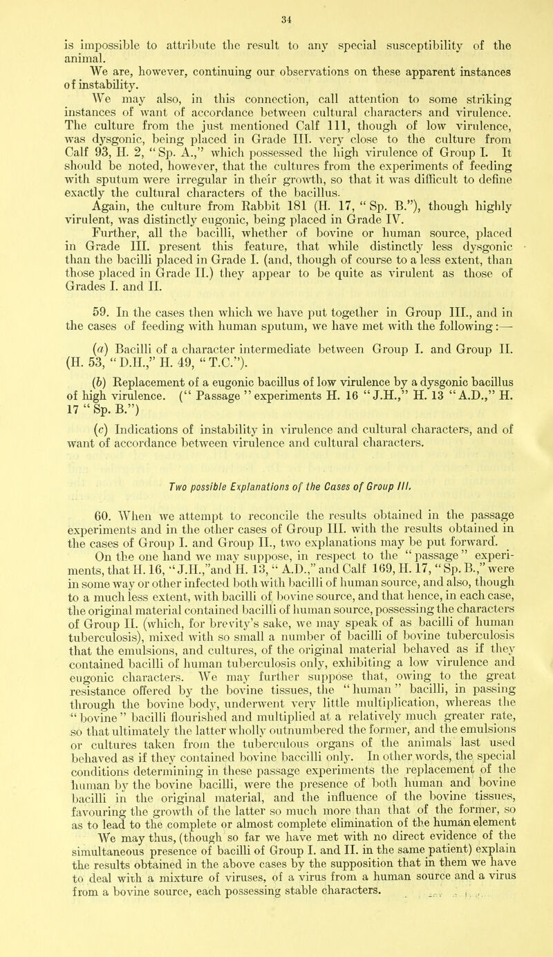 is impossible to attribute the result to any special susceptibility of the animal. We are, however, continuing our observations on these apparent instances of instability. We may also, in this connection, call attention to some striking instances of want of accordance between cultural characters and virulence. The culture from the just mentioned Calf 111, though of low virulence, was dysgonic, being placed in Grade III. very close to the culture from Calf 93, H. 2,  Sp. A., which possessed the high virulence of Group I. It should be noted, however, that the cultures from the experiments of feeding with sputum were irregular in their growth, so that it was difficult to define exactly the cultural characters of the bacillus. Again, the culture from Rabbit 181 (H. 17,  Sp. B), though highly virulent, was distinctly eugonic, being placed in Grade IV. Further, all the bacilli, whether of bovine or human source, placed in Grade III. present this feature, that while distinctly less dysgonic than the bacilli placed in Grade I. (and, though of course to a less extent, than those placed in Grade II.) they appear to be quite as virulent as those of Grades I. and II. 59. In the cases then which we have put together in Group III., and in the cases of feeding with human sputum, we have met with the following:— (a) Bacilli of a character intermediate between Group I. and Group II. (H. 53, D.H., H. 49, T.C.). (b) Replacement of a eugonic bacillus of low virulence by a dysgonic bacillus of high virulence. ( Passage experiments H. 16  J.H., H. 13 A.D., H. 17 Sp. B.) (c) Indications of instability in virulence and cultural characters, and of want of accordance between virulence and cultural characters. Two possible Explanations of the Cases of Group III. 60. When we attempt to reconcile the results obtained in the passage experiments and in the other cases of Group III. with the results obtained in the cases of Group I. and Group II., two explanations may be put forward'. On the one hand we may suppose, in respect to the passage experi- ments, that H. 16,  J.H.,and H. 13,  A.D., and Calf 169, H. 17,  Sp. B., were in some way or other infected both with bacilli of human source, and also, though to a much less extent, with bacilli of bovine source, and that hence, in each case, the original material contained bacilli of human source, possessing the characters of Group II. (which, for brevity's sake, we may speak of as bacilli of human tuberculosis), mixed with so small a number of bacilli of bovine tuberculosis that the emulsions, and cultures, of the original material behaved as if they contained bacilli of human tuberculosis only, exhibiting a low virulence and eugonic characters. We may further suppose that, owing to the great resistance offered by the bovine tissues, the human bacilli, in passing through the bovine body, underwent very little multiplication, whereas the  bovine  bacilli flourished and multiplied at a relatively much greater rate, so that ultimately the latter wholly outnumbered the former, and the emulsions or cultures taken from the tuberculous organs of the animals last used behaved as if they contained bovine baccilli only. In other words, the special conditions determining in these passage experiments the replacement of the human by the bovine bacilli, were the presence of both human and bovine bacilli in the original material, and the influence of the bovine tissues, favouring the growth of the latter so much more than that of the former, so as to lead to the complete or almost complete elimination of the human element We may thus, (though so far we have met with no direct evidence of the simultaneous presence of bacilli of Group I. and II. in the same patient) explain the results obtained in the above cases by the supposition that in them we have to deal with a mixture of viruses, of a virus from a human source and a virus from a bovine source, each possessing stable characters. , • i. .