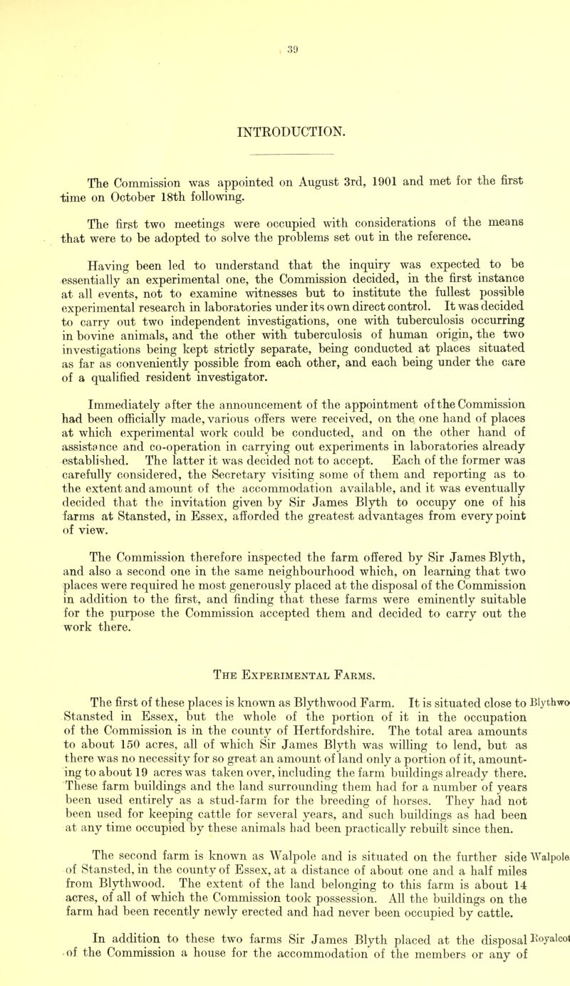 INTRODUCTION. The Commission was appointed on August 3rd, 1901 and met for the first time on October 18th following. The first two meetings were occupied with considerations of the means that were to be adopted to solve the problems set out in the reference. Having been led to understand that the inquiry was expected to be essentially an experimental one, the Commission decided, in the first instance at all events, not to examine witnesses but to institute the fullest possible experimental research in laboratories under its own direct control. It was decided to carry out two independent investigations, one with tuberculosis occurring in bovine animals, and the other with tuberculosis of human origin, the two investigations being kept strictly separate, being conducted at places situated as far as conveniently possible from each other, and each being under the care of a qualified resident investigator. Immediately after the announcement of the appointment of the Commission had been officially made, various offers were received, on the one hand of places at which experimental work could be conducted, and on the other hand of assistance and co-operation in carrying out experiments in laboratories already established. The latter it was decided not to accept. Each of the former was carefully considered, the Secretary visiting some of them and reporting as to the extent and amount of the accommodation available, and it was eventually decided that the invitation given by Sir James Blyth to occupy one of his farms at Stansted, in Essex, afforded the greatest advantages from every point of view. The Commission therefore inspected the farm offered by Sir James Blyth, and also a second one in the same neighbourhood which, on learning that two places were required he most generously placed at the disposal of the Commission in addition to the first, and finding that these farms were eminently suitable for the purpose the Commission accepted them and decided to carry out the work there. The Experimental Farms. The first of these places is known as Blythwood Farm. It is situated close to Blythwo Stansted in Essex, but the whole of the portion of it in the occupation of the Commission is in the county of Hertfordshire. The total area amounts to about 150 acres, all of which Sir James Blyth was willing to lend, but as there was no necessity for so great an amount of land only a portion of it, amount- ing to about 19 acres was taken over, including the farm buildings already there. These farm buildings and the land surrounding them had for a number of years been used entirely as a stud-farm for the breeding of horses. They had not been used for keeping cattle for several years, and such buildings as had been at any time occupied by these animals had been practically rebuilt since then. The second farm is known as Walpole and is situated on the further side Walpole of Stansted, in the county of Essex, at a distance of about one and a half miles from Blythwood. The extent of the land belonging to this farm is about 14 acres, of all of which the Commission took possession. All the buildings on the farm had been recently newly erected and had never been occupied by cattle. In addition to these two farms Sir James Blyth placed at the disposal Koyalcot ■ of the Commission a house for the accommodation of the members or any of