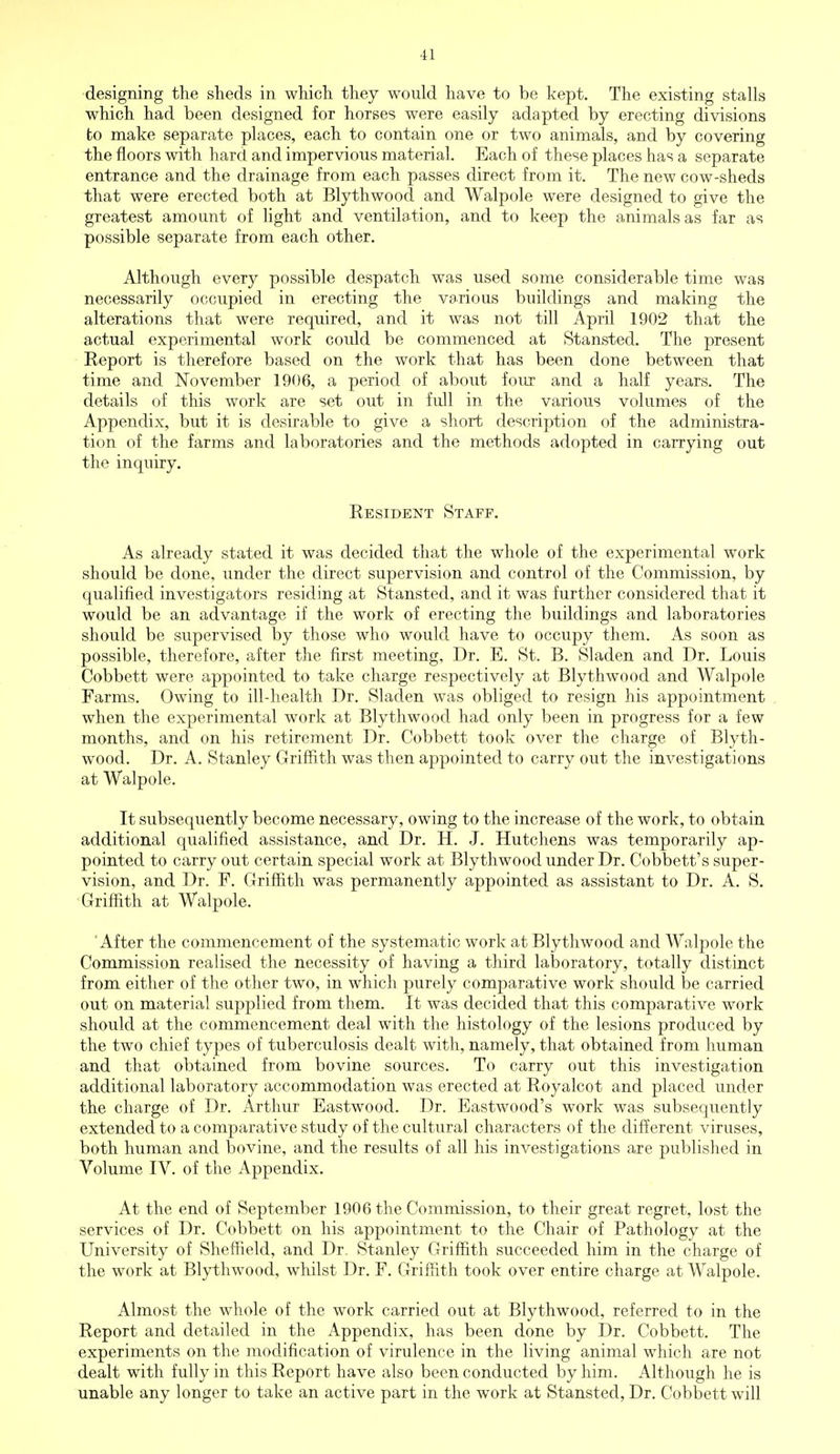 designing the sheds in which they would have to be kept. The existing stalls which had been designed for horses were easily adapted by erecting divisions to make separate places, each to contain one or two animals, and by covering the floors with hard and impervious material. Each of these places has a separate entrance and the drainage from each passes direct from it. The new cow-sheds that were erected both at Blythwood and Walpole were designed to give the greatest amount of light and ventilation, and to keep the animals as far as possible separate from each other. Although every possible despatch was used some considerable time was necessarily occupied in erecting the various buildings and making the alterations that were required, and it was not till April 1902 that the actual experimental work could be commenced at Stansted. The present Report is therefore based on the work that has been done between that time and November 1906, a period of about four and a half years. The details of this work are set out in full in the various volumes of the Appendix, but it is desirable to give a short description of the administra- tion of the farms and laboratories and the methods adopted in carrying out the inquiry. Resident Staff. As already stated it was decided that the whole of the experimental work should be done, under the direct supervision and control of the Commission, by qualified investigators residing at Stansted, and it was further considered that it would be an advantage if the work of erecting the buildings and laboratories should be supervised by those who would have to occupy them. As soon as possible, therefore, after the first meeting, Dr. E. St. B. Sladen and Dr. Louis Cobbett were appointed to take charge respectively at Blythwood and Walpole Farms. Owing to ill-health Dr. Sladen was obliged to resign his appointment when the experimental work at Blythwood had only been in progress for a few months, and on his retirement Dr. Cobbett took over the charge of Blyth- wood. Dr. A. Stanley Griffith was then appointed to carry out the investigations at Walpole. It subsequently become necessary, owing to the increase of the work, to obtain additional qualified assistance, and Dr. H. J. Hutchens was temporarily ap- pointed to carry out certain special work at Blythwood under Dr. Cobbett's super- vision, and Dr. F. Griffith was permanently appointed as assistant to Dr. A. S. Griffith at Walpole. 'After the commencement of the systematic work at Blythwood and Walpole the Commission realised the necessity of having a third laboratory, totally distinct from either of the other two, in which purely comparative work should be carried out on material supplied from them. It was decided that this comparative work should at the commencement deal with the histology of the lesions produced by the two chief types of tuberculosis dealt with, namely, that obtained from human and that obtained from bovine sources. To carry out this investigation additional laboratory accommodation was erected at Royalcot and placed under the charge of Dr. Arthur Eastwood. Dr. Eastwood's work was subsequently extended to a comparative study of the cultural characters of the different viruses, both human and bovine, and the results of all his investigations are published in Volume IV. of the Appendix. At the end of September 1906 the Commission, to their great regret, lost the services of Dr. Cobbett on his appointment to the Chair of Pathology at the University of Sheffield, and Dr. Stanley Griffith succeeded him in the charge of the work at Blythwood, whilst Dr. F. Griffith took over entire charge at Walpole. Almost the whole of the work carried out at Blythwood, referred to in the Report and detailed in the Appendix, has been done by Dr. Cobbett. The experiments on the modification of virulence in the living animal which are not dealt with fully in this Report have also been conducted by him. Although he is unable any longer to take an active part in the work at Stansted, Dr. Cobbett will