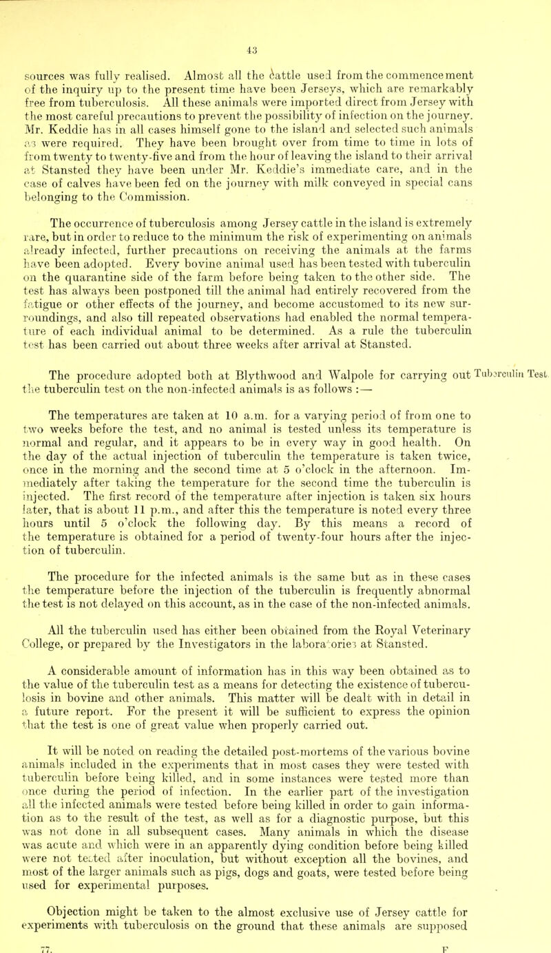 sources was fully realised. Almost all the cattle used from the commencement of the inquiry up to the present time have been Jerseys, which are remarkably free from tuberculosis. All these animals were imported direct from Jersey with the most careful precautions to prevent the possibility of infection on the journey. Mr. Keddie has in all cases himself gone to the island and selected such animals a,3 were required. They have been brought over from time to time in lots of from twenty to twenty-five and from the hour of leaving the island to their arrival at Stansted they have been under Mr. Keddie's immediate care, and in the case of calves have been fed on the journey with milk conveyed in special cans belonging to the Commission. The occurrence of tuberculosis among Jersey cattle in the island is extremely rare, but in order to reduce to the minimum the risk of experimenting on animals already infected, further precautions on receiving the animals at the farms have been adopted. Every bovine animal used has been tested with tuberculin on the quarantine side of the farm before being taken to the other side. The test has always been postponed till the animal had entirely recovered from the fatigue or other effects of the journey, and become accustomed to its new sur- roundings, and also till repeated observations had enabled the normal tempera- ture of each individual animal to be determined. As a rule the tuberculin test has been carried out about three weeks after arrival at Stansted. The procedure adopted both at Blythwood and Walpole for carrying out Tubsrculiu Test, the tuberculin test on the non-infected animals is as follows : — The temperatures are taken at 10 a.m. for a varying period of from one to two weeks before the test, and no animal is tested unless its temperature is normal and regular, and it appears to be in every way in good health. On the day of the actual injection of tuberculin the temperature is taken twice, once in the morning and the second time at 5 o'clock in the afternoon. Im- mediately after taking the temperature for the second time the tuberculin is injected. The first record of the temperature after injection is taken six hours later, that is about 11 p.m., and after this the temperature is noted every three hours until 5 o'clock the following day. By this means a record of the temperature is obtained for a period of twenty-four hours after the injec- tion of tuberculin. The procedure for the infected animals is the same but as in these cases the temperature before the injection of the tuberculin is frequently abnormal the test is not delayed on this account, as in the case of the non-infected animals. All the tuberculin used has either been obtained from the Royal Veterinary College, or prepared by the Investigators in the laboratories at Stansted. A considerable amount of information has in this way been obtained as to the value of the tuberculin test as a means for detecting the existence of tubercu- losis in bovine and other animals. This matter will be dealt with in detail in a future report. For the present it will be sufficient to express the opinion that the test is one of great value when properly carried out. It will be noted on reading the detailed post-mortems of the various bovine animals included in the experiments that in most cases they were tested with tuberculin before being killed, and in some instances were tested more than once during the period of infection. In the earlier part of the investigation all the infected animals were tested before being killed in order to gain informa- tion as to the result of the test, as well as for a diagnostic purpose, but this was not done in all subsequent cases. Many animals in which the disease was acute and which were in an apparently dying condition before being killed were not tested after inoculation, but without exception all the bovines, and most of the larger animals such as pigs, dogs and goats, were tested before being used for experimental purposes. Objection might be taken to the almost exclusive use of Jersey cattle for experiments with tuberculosis on the ground that these animals are supposed 77. P