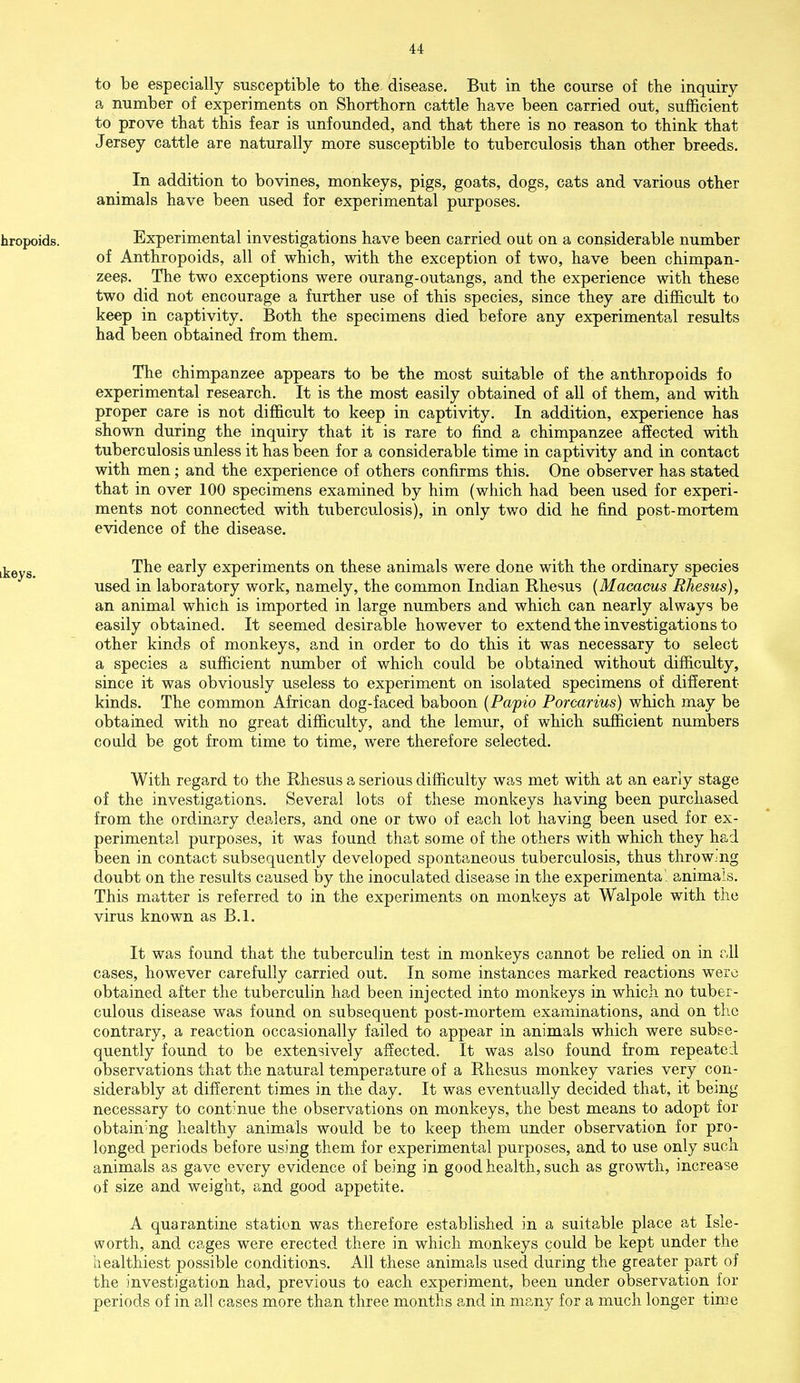 to be especially susceptible to the disease. But in the course of the inquiry a number of experiments on Shorthorn cattle have been carried out, sufficient to prove that this fear is unfounded, and that there is no reason to think that Jersey cattle are naturally more susceptible to tuberculosis than other breeds. In addition to bovines, monkeys, pigs, goats, dogs, cats and various other animals have been used for experimental purposes. hropoids. Experimental investigations have been carried out on a considerable number of Anthropoids, all of which, with the exception of two, have been chimpan- zees. The two exceptions were ourang-outangs, and the experience with these two did not encourage a further use of this species, since they are difficult to keep in captivity. Both the specimens died before any experimental results had been obtained from them. The chimpanzee appears to be the most suitable of the anthropoids fo experimental research. It is the most easily obtained of all of them, and with proper care is not difficult to keep in captivity. In addition, experience has shown during the inquiry that it is rare to find a chimpanzee affected with tuberculosis unless it has been for a considerable time in captivity and in contact with men; and the experience of others confirms this. One observer has stated that in over 100 specimens examined by him (which had been used for experi- ments not connected with tuberculosis), in only two did he find post-mortem evidence of the disease. jkeyg. The early experiments on these animals were done with the ordinary species used in laboratory work, namely, the common Indian Rhesus (Macacus Rhesus), an animal which is imported in large numbers and which can nearly always be easily obtained. It seemed desirable however to extend the investigations to other kinds of monkeys, and in order to do this it was necessary to select a species a sufficient number of which could be obtained without difficulty, since it was obviously useless to experiment on isolated specimens of different kinds. The common African dog-faced baboon (Papio Porcarius) which may be obtained with no great difficulty, and the lemur, of which sufficient numbers could be got from time to time, were therefore selected. With regard to the Rhesus a serious difficulty was met with at an early stage of the investigations. Several lots of these monkeys having been purchased from the ordinary dealers, and one or two of each lot having been used for ex- perimental purposes, it was found that some of the others with which they had been in contact subsequently developed spontaneous tuberculosis, thus throwing doubt on the results caused by the inoculated disease in the experimental animals. This matter is referred to in the experiments on monkeys at Walpole with the virus known as B.l. It was found that the tuberculin test in monkeys cannot be relied on in all cases, however carefully carried out. In some instances marked reactions were obtained after the tuberculin had been injected into monkeys in which no tuber- culous disease was found on subsequent post-mortem examinations, and on the contrary, a reaction occasionally failed to appear in animals which were subse- quently found to be extensively affected. It was also found from repeated observations that the natural temperature of a Rhesus monkey varies very con- siderably at different times in the day. It was eventually decided that, it being necessary to continue the observations on monkeys, the best means to adopt for obtaining healthy animals would be to keep them under observation for pro- longed periods before using them for experimental purposes, and to use only such animals as gave every evidence of being in good health, such as growth, increase of size and weight, and good appetite. A quarantine station was therefore established in a suitable place at Isle- worth, and cages were erected there in which monkeys could be kept under the healthiest possible conditions. All these animals used during the greater part of the investigation had, previous to each experiment, been under observation for periods of in all cases more than three months and in many for a much longer time
