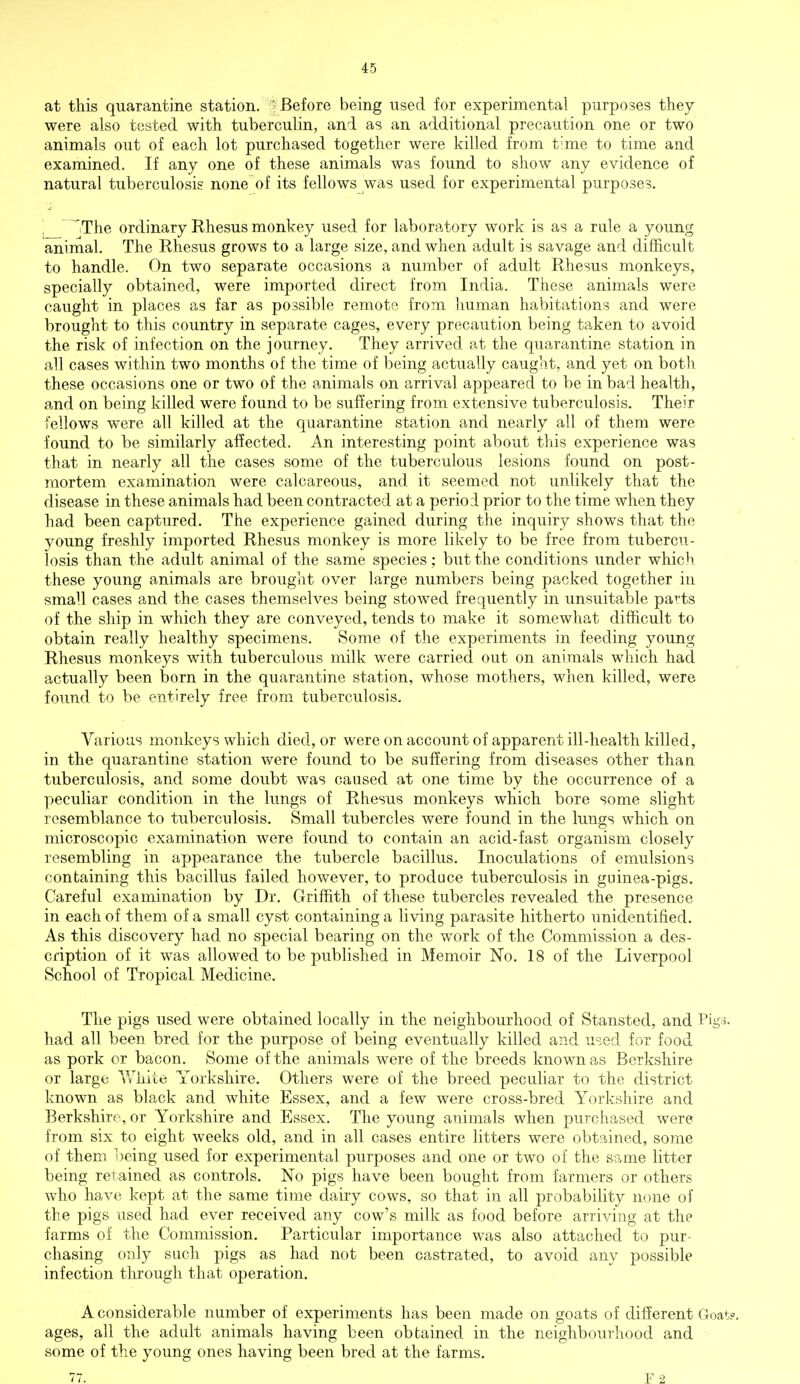 at this quarantine station. -Before being used for experimental purposes they were also tested with tuberculin, and as an additional precaution one or two animals out of each lot purchased together were killed from time to time and examined. If any one of these animals was found to show any evidence of natural tuberculosis none of its fellows was used for experimental purposes. 'The ordinary Rhesus monkey used for laboratory work is as a rule a young animal. The Rhesus grows to a large size, and when adult is savage and difficult to handle. On two separate occasions a number of adult Rhesus monkeys, specially obtained, were imported direct from India. These animals were caught in places as far as possible remote from human habitations and were brought to this country in separate cages, every precaution being taken to avoid the risk of infection on the journey. They arrived at the quarantine station in all cases within two months of the time of being actually caught, and yet on both these occasions one or two of the animals on arrival appeared to be in bad health, and on being killed were found to be suffering from extensive tuberculosis. Their fellows were all killed at the quarantine station and nearly all of them were found to be similarly affected. An interesting point about this experience was that in nearly all the cases some of the tuberculous lesions found on post- mortem examination were calcareous, and it seemed not unlikely that the disease in these animals had been contracted at a period prior to the time when they had been captured. The experience gained during the inquiry shows that the young freshly imported Rhesus monkey is more likely to be free from tubercu- losis than the adult animal of the same species; but the conditions under which these young animals are brought over large numbers being packed together in small cases and the cases themselves being stowed frequently in unsuitable parts of the ship in which they are conveyed, tends to make it somewhat difficult to obtain really healthy specimens. Some of the experiments in feeding young Rhesus monkeys with tuberculous milk were carried out on animals which had actually been born in the quarantine station, whose mothers, when killed, were found to be entirely free from tuberculosis. Various monkeys which died, or were on account of apparent ill-health killed, in the quarantine station were found to be suffering from diseases other than tuberculosis, and some doubt was caused at one time by the occurrence of a peculiar condition in the lungs of Rhesus monkeys which bore some slight resemblance to tuberculosis. Small tubercles were found in the lungs which on microscopic examination were found to contain an acid-fast organism closely resembling in appearance the tubercle bacillus. Inoculations of emulsions containing this bacillus failed however, to produce tuberculosis in guinea-pigs. Careful examination by Dr. Griffith of these tubercles revealed the presence in each of them of a small cyst containing a living parasite hitherto unidentified. As this discovery had no special bearing on the work of the Commission a des- cription of it was allowed to be published in Memoir No. 18 of the Liverpool School of Tropical Medicine. The pigs used were obtained locally in the neighbourhood of Stansted, and Pigs, had all been bred for the purpose of being eventually killed and used for food as pork or bacon. Some of the animals were of the breeds known as Berkshire or large White Yorkshire. Others were of the breed peculiar to the district known as black and white Essex, and a few were cross-bred Yorkshire and Berkshire, or Yorkshire and Essex. The young animals when purchased were from six to eight weeks old, and in all cases entire litters were obtained, some of them being used for experimental purposes and one or two of the same litter being retained as controls. No pigs have been bought from farmers or others who have kept at the same time dairy cows, so that in all probability none of the pigs used had ever received any cow's milk as food before arriving at the farms of the Commission. Particular importance was also attached to pur- chasing only such pigs as had not been castrated, to avoid any possible infection through that operation. A considerable number of experiments has been made on goats of different Goat?, ages, all the adult animals having been obtained in the neighbourhood and some of the young ones having been bred at the farms. 77. F 2