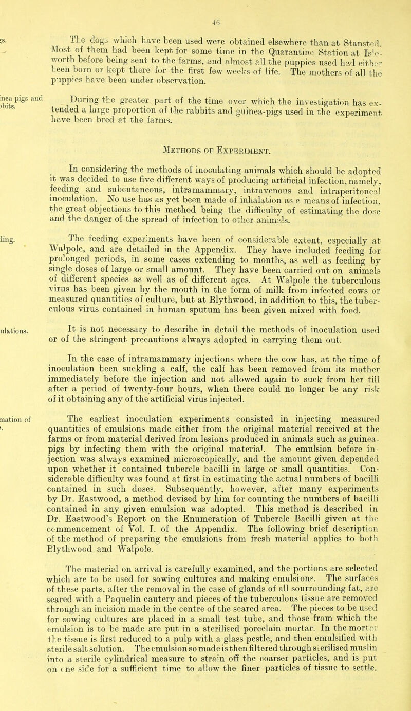 TLe dogs which have been used were obtained elsewhere than at Stansted. Most of them had been kept for some time in the Quarantine Station at IsV worth before being sent to the farms, and almost all the puppies used had eitH-r been born or kept there for the first few weeks of life. The mothers of all the puppies have been under observation. During the greater part of the time over which the investigation has ex- tended a large proportion of the rabbits and guinea-pigs used in the experiment have been bred at the farms. Methods of Experiment. In considering the methods of inoculating animals which should be adopted it was decided to use five different ways of producing artificial infection namely feeding and subcutaneous, intra mammary, intravenous and intraperitoneal inoculation. No use has as yet been made of inhalation as a means of infection, the great objections to this method being the difficulty of estimating the dose and the danger of the spread of infection to other animals. ling. The feeding experiments have been of considerable extent, especially at Walpole, and are detailed in the Appendix. They have included feeding for prolonged periods, in some cases extending to months, as well as feeding by single doses of large or small amount. They have been carried out on animals of different species as well as of different ages. At Walpole the tuberculous virus has been given by the mouth in the form of milk from infected cows or measured quantities of culture, but at Blythwood, in addition to this, the tuber- culous virus contained in human sputum has been given mixed with food. ulations. It is not necessary to describe in detail the methods of inoculation used or of the stringent precautions always adopted in carrying them out. In the case of intramammary injections where the cow has, at the time of inoculation been suckling a calf, the calf has been removed from its mother immediately before the injection and not allowed again to suck from her till after a period of twenty-four hours, when there could no longer be any risk of it obtaining any of the artificial virus injected. nation of The earliest inoculation experiments consisted in injecting measured quantities of emulsions made either from the original material received at the farms or from material derived from lesions produced in animals such as guinea- pigs by infecting them with the original material. The emulsion before in- jection was always examined microscopically, and the amount given depended upon whether it contained tubercle bacilli in large or small quantities. Con- siderable difficulty was found at first in estimating the actual numbers of bacilli contained in such doses. Subsequently, however, after many experiments by Dr. Eastwood, a method devised by him for counting the numbers of bacilli contained in any given emulsion was adopted. This method is described in Dr. Eastwood's Report on the Enumeration of Tubercle Bacilli given at the commencement of Vol. I. of the Appendix. The following brief description of the method of preparing the emulsions from fresh material applies to both Blythwood and Walpole. The material on arrival is carefully examined, and the portions are selected which are to be used for sowing cultures and making emulsion*. The surfaces of these parts, after the removal in the case of glands of all sourrounding fat, are seared with a Paquelin cautery and pieces of the tuberculous tissue are removed through an incision made in the centre of the seared area. The pieces to be used for sowing cultures are placed in a small test tube, and those from which the emulsion is to be made are put in a sterilised porcelain mortar. In the mortar the tissue is first reduced to a pulp with a glass pestle, and then emulsified with sterile salt solution. The emulsion so made is then filtered through sterilised muslin into a sterile cylindrical measure to strain off the coarser particles, and is put on cne side for a sufficient time to allow the finer particles of tissue to settle.