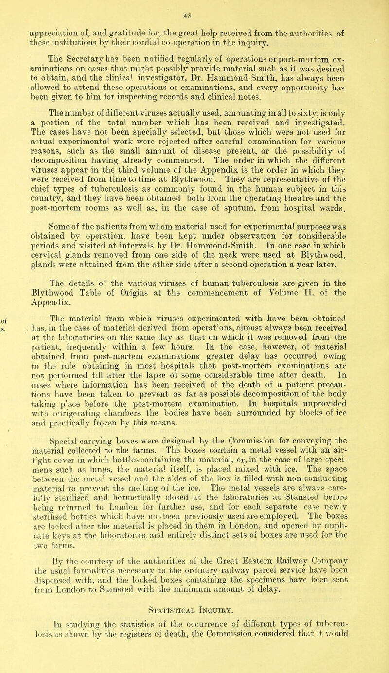 4s appreciation of, and gratitude for, the great help received from the authorities of these institutions by their cordial co-operation in the inquiry. The Secretary has been notified regularly of operations or port-mortem ex- aminations on cases that might possibly provide material such as it was desired to obtain, and the clinical investigator, Dr. Hammond-Smith, has always been allowed to attend these operations or examinations, and every opportunity has been given to him for inspecting records and clinical notes. The number of different viruses actually used, amounting in all to sixty, is only a portion of the total number which has been received and investigated. The cases have not been specially selected, but those which were not used for actual experimental work were rejected after careful examination for various reasons, such as the small amount of disease present, or the possibility of decomposition having already commenced. The order in which the different viruses appear in the third volume of the Appendix is the order in which they were received from time to time at Bly thwood. They are representative of the chief types of tuberculosis as commonly found in the human subject in this country, and they have been obtained both from the operating theatre and the post-mortem rooms as well as, in the case of sputum, from hospital wards. Some of the patients from whom material used for experimental purposes was obtained by operation, have been kept under observation for considerable periods and visited at intervals by Dr. Hammond-Smith. In one case in which cervical glands removed from one side of the neck were used at Blythwood, glands were obtained from the other side after a second operation a year later. The details o' the various viruses of human tuberculosis are given in the Blythwood Table of Origins at the commencement of Volume II. of the Appendix. The material from which viruses experimented with have been obtained has, in the case of material derived from operat'ons, almost always been received at the laboratories on the same day as that on which it was removed from the patient, frequently within a few hours. In the case, however, of material obtained from post-mortem examinations greater delay has occurred owing to the rule obtaining in most hospitals that post-mortem examinations are not performed till after the lapse of some considerable time after death. In cases where information has been received of the death of a patient precau- tions have been taken to prevent as far as possible decomposition of the body taking p'ace before the post-mortem examination. In hospitals unprovided with refrigerating chambers the bodies have been surrounded by blocks of ice and practically frozen by this means. Special carrying boxes were designed by the Commiss'on for conveying the material collected to the farms. The boxes contain a metal vessel with an air- t ght cover in which bottles containing the material, or, in the case of largo speci- mens such as lungs, the material itself, is placed mixed with ice. The space between the metal vessel and the sides of the box is filled with non-conducting material to prevent the melting of the ice. The metal vessels are always care- fully sterilised and hermetically closed at the laboratories at Stansted before being returned to London for further use, and for each separate case newly sterilised bottles which have not been previously used are employed. The boxes are locked after the material is placed in them in London, and opened by dupli- cate keys at the laboratories, and entirely distinct sets of boxes are used for the two farms. By the courtesy of the authorities of the Great Eastern Railway Company the usual formalities necessary to the ordinary railway parcel service have been dispensed with, and the locked boxes containing the specimens have been sent from London to Stansted with the minimum amount of delay. Statistical Inquiry. In studying the statistics of the occurrence of different types of tubercu- losis as shown by the registers of death, the Commission considered that it would
