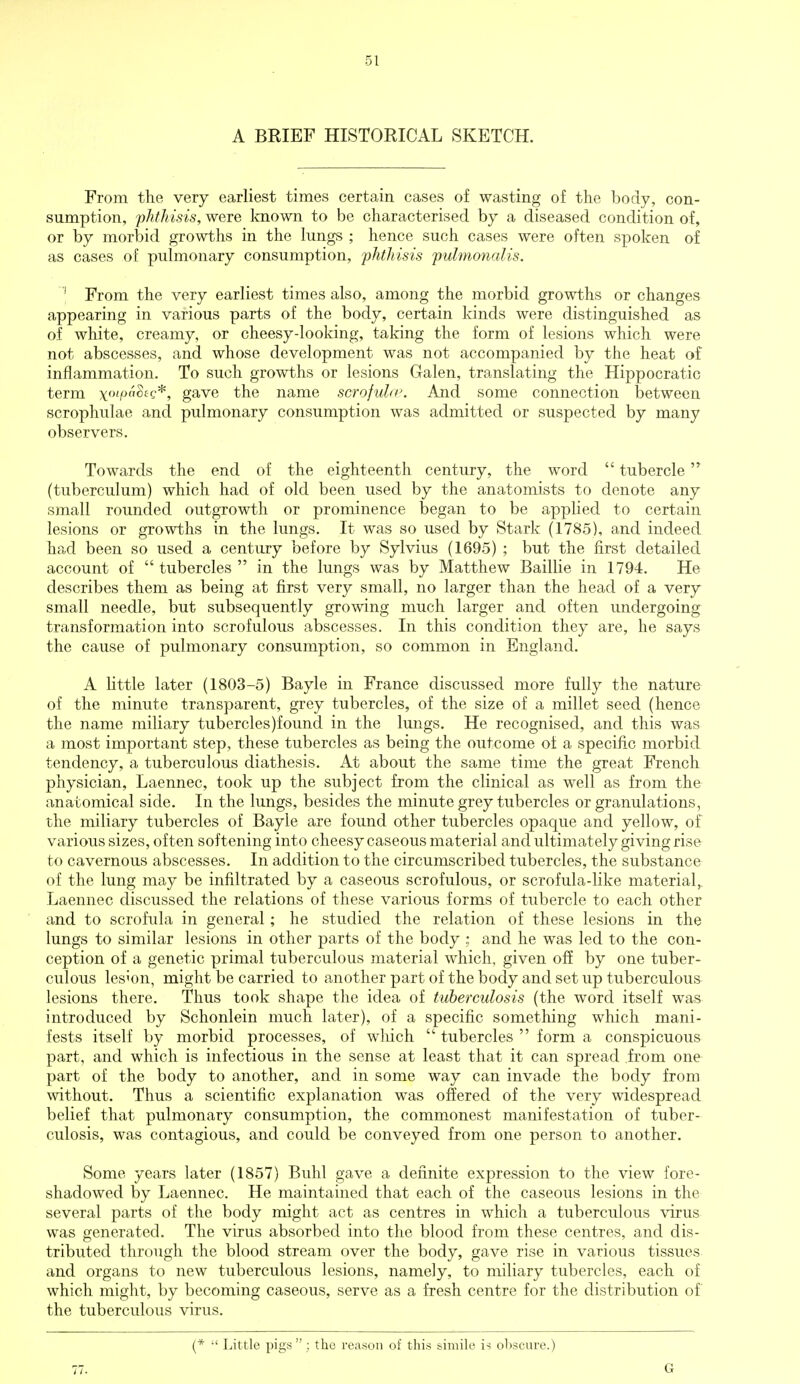 A BRIEF HISTORICAL SKETCH. From the very earliest times certain cases of wasting of the body, con- sumption, 'phthisis, were known to be characterised by a diseased condition of, or by morbid growths in the lungs ; hence such cases were often spoken of as cases of pulmonary consumption, phthisis pulmonalis. 1 From the very earliest times also, among the morbid growths or changes appearing in various parts of the body, certain kinds were distinguished as of white, creamy, or cheesy-looking, taking the form of lesions which were not abscesses, and whose development was not accompanied by the heat of inflammation. To such growths or lesions Galen, translating the Hippocratic term \oipahg*, gave the name scrofula'. And some connection between scrophulae and pulmonary consumption was admitted or suspected by many observers. Towards the end of the eighteenth century, the word  tubercle (tuberculum) which had of old been used by the anatomists to denote any small rounded outgrowth or prominence began to be applied to certain lesions or growths in the lungs. It was so used by Stark (1785), and indeed had been so used a century before by Sylvius (1695) ; but the first detailed account of  tubercles  in the lungs was by Matthew Baillie in 1794. He describes them as being at first very small, no larger than the head of a very small needle, but subsequently growing much larger and often undergoing transformation into scrofulous abscesses. In this condition they are, he says the cause of pulmonary consumption, so common in England. A little later (1803-5) Bayle in France discussed more fully the nature of the minute transparent, grey tubercles, of the size of a millet seed (hence the name miliary tubercles)found in the lungs. He recognised, and this was a most important step, these tubercles as being the outcome of a specific morbid tendency, a tuberculous diathesis. At about the same time the great French physician, Laennec, took up the subject from the clinical as well as from the anatomical side. In the lungs, besides the minute grey tubercles or granulations, the miliary tubercles of Bayle are found other tubercles opaque and yellow, of various sizes, often softening into cheesy caseous material and ultimately giving rise to cavernous abscesses. In addition to the circumscribed tubercles, the substance of the lung may be infiltrated by a caseous scrofulous, or scrofula-like material, Laennec discussed the relations of these various forms of tubercle to each other and to scrofula in general; he studied the relation of these lesions in the lungs to similar lesions in other parts of the body ; and he was led to the con- ception of a genetic primal tuberculous material which, given off by one tuber- culous lesion, might be carried to another part of the body and set up tuberculous lesions there. Thus took shape the idea of tuberculosis (the word itself was introduced by Schonlein much later), of a specific something which mani- fests itself by morbid processes, of which  tubercles  form a conspicuous part, and which is infectious in the sense at least that it can spread from one part of the body to another, and in some way can invade the body from without. Thus a scientific explanation was offered of the very widespread belief that pulmonary consumption, the commonest manifestation of tuber- culosis, was contagious, and could be conveyed from one person to another. Some years later (1857) Buhl gave a definite expression to the view fore- shadowed by Laennec. He maintained that each of the caseous lesions in the several parts of the body might act as centres in which a tuberculous virus was generated. The virus absorbed into the blood from these centres, and dis- tributed through the blood stream over the body, gave rise in various tissues and organs to new tuberculous lesions, namely, to miliary tubercles, each of which might, by becoming caseous, serve as a fresh centre for the distribution of the tuberculous virus. 77. (*  Little pigs ; the reason of this simile is obscure.) G