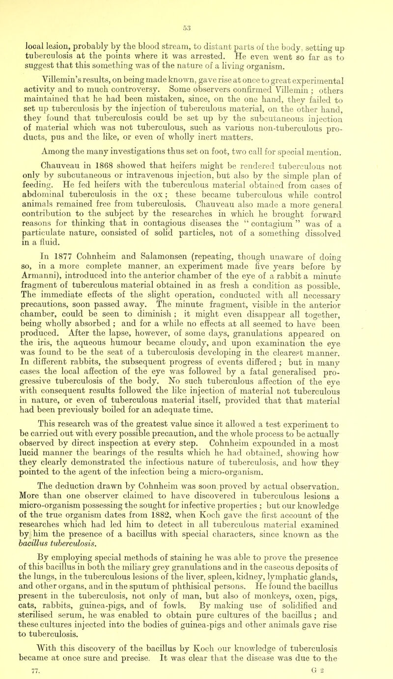 local legion, probably by the blood stream, to distant parts of the body, setting up tuberculosis at the points where it was arrested. He even went so far as to suggest that this something was of the nature of a living organism. Villemin's results, on being made known, gave rise at once to great experimental activity and to much controversy. Some observers confirmed Villemin ; others maintained that he had been mistaken, since, on the one hand, they failed to set up tuberculosis by the injection of tuberculous material, on the other hand, they found that tuberculosis could be set up by the subcutaneous injection of material which was not tuberculous, such as various non-tuberculous pro- ducts, pus and the like, or even of wholly inert matters. Among the many investigations thus set on foot, two call for special mention. Chauveau in 1868 showed that heifers might be rendered tuberculous not only by subcutaneous or intravenous injection, but also by the simple plan of feeding. He fed heifers with the tuberculous material obtained from cases of abdominal tuberculosis in the ox; these became tuberculous while control animals remained free from tuberculosis. Chauveau also made a more general contribution to the subject by the researches in which he brought forward reasons for thinking that in contagious diseases the  contagium  was of a particulate nature, consisted of solid particles, not of a something dissolved in a fluid. In 1877 Cohnheim and Salamonsen (repeating, though unaware of doing so, in a more complete manner, an experiment made five years before by Armanni), introduced into the anterior chamber of the eye of a rabbit a minute fragment of tuberculous material obtained in as fresh a condition as possible. The immediate effects of the slight operation, conducted with all necessary precautions, soon passed away. The minute fragment, visible in the anterior chamber, could be seen to diminish ; it might even disappear all together, being wholly absorbed ; and for a while no effects at all seemed to have been produced. After the lapse, however, of some days, granulations appeared on the iris, the aqueous humour became cloudy, and upon examination the eye was found to be the seat of a tuberculosis developing in the clearest manner. In different rabbits, the subsequent progress of events differed ; but in many cases the local affection of the eye was followed by a fatal generalised pro- gressive tuberculosis of the body. No such tuberculous affection of the eye with consequent results followed the like injection of material not tuberculous in nature, or even of tuberculous material itself, provided that that material had been previously boiled for an adequate time. This research was of the greatest value since it allowed a test experiment to be carried out with every possible precaution, and the whole process to be actually observed by direct inspection at every step. Cohnheim expounded in a most lucid manner the bearings of the results which he had obtained, showing how they clearly demonstrated the infectious nature of tuberculosis, and how they pointed to the agent of the infection being a micro-organism. The deduction drawn by Cohnheim was soon proved by actual observation. More than one observer claimed to have discovered in tuberculous lesions a micro-organism possessing the sought for infective properties ; but our knowledge of the true organism dates from 1882, when Koch gave the first account of the researches which had led him to detect in all tuberculous material examined by him the presence of a bacillus with special characters, since known as the bacillus tuberculosis. By employing special methods of staining he was able to prove the presence of this bacillus in both the miliary grey granulations and in the caseous deposits of the lungs, in the tuberculous lesions of the liver, spleen, kidney, lymphatic glands, and other organs, and in the sputum of phthisical persons. He found the bacillus present in the tuberculosis, not only of man, but also of monkeys, oxen, pigs, cats, rabbits, guinea-pigs, and of fowls. By making use of solidified and sterilised serum, he was enabled to obtain pure cultures of the bacillus ; and these cultures injected into the bodies of guinea-pigs and other animals gave rise to tuberculosis. With this discovery of the bacillus by Koch our knowledge of tuberculosis became at once sure and precise. It was clear that the disease was due to the 77. G 2