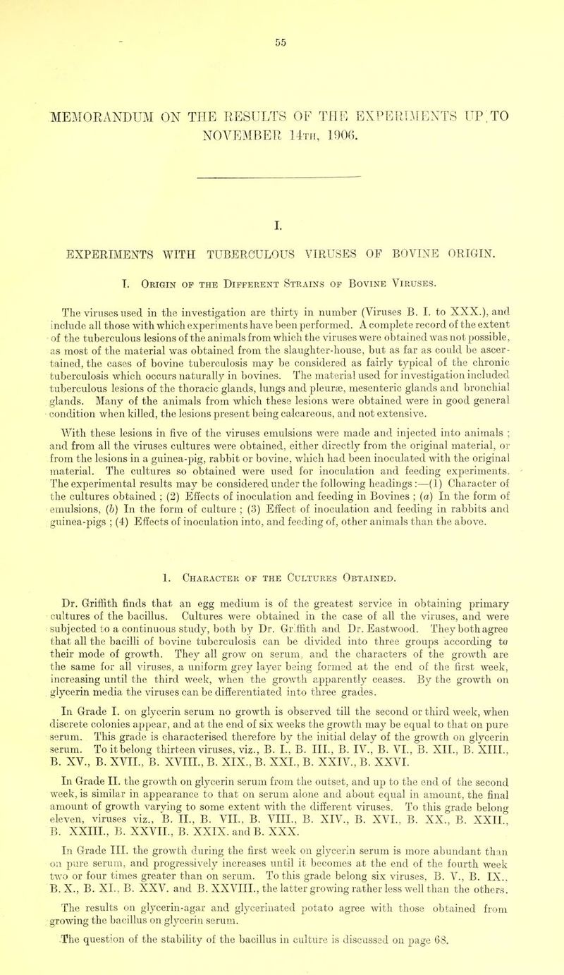 MEMORANDUM ON THE RESULTS OF THE EXPERIMENTS UP;TO NOVEMBER 14th, 1900. I. EXPERIMENTS WITH TUBERCULOUS VIRUSES OF BOVINE ORIGIN. T. Origin op the Different Strains of Bovine Viruses. The viruses used in the investigation are thirty in number (Viruses B. I. to XXX.), and include all those with which experiments have been performed. A complete record of the extent ■ of the tuberculous lesions of the animals from which the viruses were obtained was not possible, as most of the material was obtained from the slaughter-house, but as far as could be ascer- tained, the cases of bovine tuberculosis may be considered as fairly typical of the chronic tuberculosis which occurs naturally in bovines. The material used for investigation included tuberculous lesions of the thoracic glands, lungs and pleurae, mesenteric glands and bronchial glands. Many of the animals from which these lesions were obtained were in good general condition when killed, the lesions present being calcareous, and not extensive. With these lesions in five of the viruses emulsions were made and injected into animals ; and from all the viruses cultures were obtained, either directly from the original material, or from the lesions in a guinea-pig, rabbit or bovine, which had been inoculated with the original material. The cultures so obtained were used for inoculation and feeding experiments. The experimental results may be considered under the following headings :—(1) Character of the cultures obtained ; (2) Effects of inoculation and feeding in Bovines ; (a) In the form of emulsions, (b) In the form of culture ; (3) Effect of inoculation and feeding in rabbits and guinea-pigs ; (4) Effects of inoculation into, and feeding of, other animals than the above. 1. Character of the Cultures Obtained. Dr. Griffith finds that an egg medium is of the greatest service in obtaining primary cultures of the bacillus. Cultures were obtained in the case of all the viruses, and were subjected to a continuous study, both by Dr. Griffith and Dr. Eastwood. They bothagree that all the bacilli of bovine tuberculosis can be divided into three groups according to their mode of growth. They all grow on serum, and the characters of the growth are the same for all viruses, a uniform grey layer being formed at the end of the first week, increasing until the third week, when the growth apparently ceases. By the growth on glycerin media the viruses can be differentiated into three grades. In Grade I. on glycerin serum no growth is observed till the second or third week, when discrete colonies appear, and at the end of six weeks the growth may be equal to that on pure serum. This grade is characterised therefore by the initial delay of the growth on glycerin serum. To it belong thirteen viruses, viz., B. L, B. III., B. IV., B. VI., B. XII., B. XIII, B. XV., B. XVII., B. XVIII., B. XIX., B. XXL, B. XXIV., B. XXVI. In Grade II. the growth on glycerin serum from the outset, and up to the end of the second week, is similar in appearance to that on serum alone and about equal in amount, the final amount of growth varying to some extent with the different viruses. To this grade belong eleven, viruses viz., B. II., B. VII., B. VIIL, B. XIV., B. XVI., B. XX., B. XXII B. XXIIL, B. XXVIL, B. XXIX. and B. XXX. In Grade III. the growth during the first week on glycerin serum is more abundant than on pure serum, and progressively increases until it becomes at the end of the fourth week two or four times greater than on serum. To this grade belong six viruses, B. V., B. IX., B.X., B. XL, B. XXV. and B. XXVIIL, the latter growing rather less well than the others. The results on glycerin-agar and glycerinated potato agree with those obtained from growing the bacillus on glycerin serum. The question of the stability of the bacillus in culture is discussed on page 68.