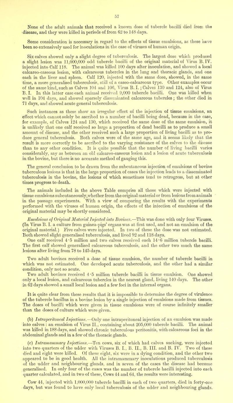 None of the adult animals that received a known dose of tubercle bacilli died from the disease, and they were killed in periods of from 62 to 148 days. Some consideration is necessary in regard to the effects of tissue emulsions, as these have been so extensively used for inoculations in the case of viruses of human origin. Six calves showed only a slight degree of tuberculosis. The largest dose which produced a slight lesion was 11,000,000 odd tubercle bacilli of the original material of Virus B. IV. injected into Calf 118. The animal was killed 100 days after inoculation, and showed a local calcareo-caseous lesion, with calcareous tubercles in the lung and thoracic glands, and one each in the liver and spleen. Calf 120, injected with the same dose, showed, in the same time, a more generalised tuberculosis, still of a caseo-calcareous type. Other examples occur of the same kind, such as Calves 104 and 106, Virus B. I. ; Calves 130 and 124, also of Virus B.I. In this latter case each animal received 9,000 tubercle bacilli. One was killed when well in 104 days, and showed sparsely disseminated calcareous tubercles ; the other died in 71 days, and showed acute general tuberculosis. Such instances as these show an irregular effect of the injection of tissue emulsions, an effect which cannot solely be ascribed to a number of bacilli being dead, because in the case, for example, of Calves 124 and 130, which received the same dose of the same emulsion, it is unlikely that one calf received so large a proportion of dead bacilli as to produce a small amount of disease, and the other received such a large proportion of living bacilli as to pro- duce general tuberculosis. Both calves were of the same age, and it seems likely that the result is more correctly to be ascribed to the varying resistance of the calves to the disease than to any other condition. It is quite possible that the number of living bacilli varies considerably, say as between an old calcareo-caseous lesion and a lesion of acute tuberculosis in the bovine, but there is no accurate method of gauging this. The general conclusion to be drawn from the subcutaneous injection of emulsions of bovine tuberculous lesions is that in the large proportion of cases the injection leads to a disseminated tuberculosis in the bovine, the lesions of which sometimes tend to retrogress, but at other times progress to death. The animals included in the above Table comprise all those which were injected with tissue emidsions subcutaneously,whether from the original material or from lesions from animals in the passage experiments. With a view of comparing the results with the experiments performed with the viruses of human origin, the effects of the injection of emulsions of the original material may be shortly considered. Emulsions of Original Material Injected into Bovines.—This was done with only four Viruses. (In Virus B. I. a culture from guinea-pigs' organs was at first used, and not an emulsion of the original material.) Five calves were injected. In two of these the dose was not estimated. Both showed slight generalised tuberculosis, and lived 92 and 118 days. One calf received 4-5 million and two calves received each 14*6 million tubercle bacilli. The first calf showed generalised calcareous tuberculosis, and the other two much the same lesions after living from 78 to 145 days. Two adult bovines received a dose of tissue emulsion, the number of tubercle bacilli in which was not estimated. One developed acute tuberculosis, and the other had a similar condition, only not so acute. Two adult bovines received 4-5 million tubercle bacilli in tissue emulsion. One showed only a local lesion, and calcareous tubercles in the nearest gland, living 140 days. The other in 62 days showed a small local lesion and a few foci in the internal organs. It is quite clear from these results that it is impossible to determine the degree of virulence of the tubercle bacillus in a bovine lesion by a single injection of emulsions made from tissues. The doses of bacilli which were given in tissue emulsions were of course infinitely smaller than the doses of culture which were given. (b) Intraperitoneal Injections.—Only one intraperitoneal injection of an emulsion was made into calves : an emidsion of Virus II., containing about 205,000 tubercle bacilli. The animal was killed in 188 days, and showed chronic tuberculous peritonitis, with calcareous foci in the abdominal glands and in a few of the thoracic glands. (c) Intramammary Injections.—Ten cows, six of which had calves sucking, were injected into two quarters of the udder with Viruses B. I., B. II., B. III. and B. IV. Two of these died and eight were killed. Of these eight, six were in a dying condition, and the other two appeared to be in good health. All the intramammary inoculations produced tuberculosis of the udder and neighbouring glands, and in seven of the cases the disease had become generahsed. In only four of the cases was the number of tubercle bacilli injected into each quarter calculated, and in two of these, Cows 44 and 64, the results were interesting. Cow 44, injected with 1,000,000 tubercle bacilli in each of two quarters, died in forty-one days, but was found to have only local tuberculosis of the udder and neighbouring glands.