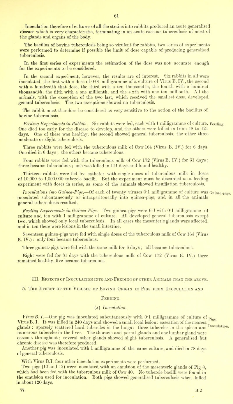 Gl Inoculation therefore of cultures of all the strains into rabbits produced an acute generalised disease which is very characteristic, terminating in an acute caseous tuberculosis of most of t he glands and organs of the body. The bacillus of bovine tuberculosis being so virulent for rabbits, two series of exper'ments were performed to determine if possible the limit of dose capable of producing generalised tuberculosis. In the first series of exper'ments the estimation of the dose was not accurate enough for the experiments to be considered. In the second experiment, however, the results are of interest. Six rabbits in all were inoculated, the first with a dose of 0-01 milligramme of a culture of Virus B. IV., the second with a hundredth that dose, the third with a ten thousandth, the fourth with a hundred thousandth, the fifth with a one millionth, and the sixth with one ten millionth. All the an'mals, with the exception of the two last, which received the smallest dose, developed general tuberculosis. The two exceptions showed no tuberculosis. The rabbit must therefore be considered as very sensitive to the action of the bacillus of bovine tuberculosis. Feeding Experiments in Rabbits.—Six rabbits were fed, each with 1 milligramme of culture. Feeding. One died too early for the disease to develop, and the others were killed in from 48 to 121 days. One of these was healthy, the second showed general tuberculosis, the other three moderate or slight tuberculosis. Three rabbits were fed with the tuberculous milk of Cow 164 (Virus B. IV.) for 6 days. One died in 6 days ; the others became tuberculous. Four rabbits were fed with the tuberculous milk of Cow 172 (Virus B. IV.) for 31 days ; three became tuberculous ; one was killed in 111 days and found healthy. Thirteen rabbits were fed by catheter with single doses of tuberculous milk in doses of 10,000 to 1,000,000 tubercle bacilli. But the experiment must be discarded as a feeding experiment with doses in series, as some of the animals showed insufflation tuberculosis. Inoculations into Guinea-Tigs.—Of each of twenty viruses 0-l milligramme of culture was Guinea-p inoculated subcutaneously or intraperitoneally into guinea-pigs, and in all the animals general tuberculosis resulted. Feeding Experiments in Guinea-Pigs.—Two guinea-pigs were fed with 0-l milligramme of culture and ten with 1 milligramme of culture. All developed general tuberculosis except two, which showed only local tuberculosis. In all cases the mesenteric glands were affected, and in ten there were lesions in the small intestine. Seventeen guinea-p;gs were fed with single doses of the tuberculous milk of Cow 164 (Virus B. IV.) : only four became tuberculous. Three guinea-pigs were fed with the same milk for 6 days ; all became tuberculous. Eight were fed for 31 days with the tuberculous milk of Cow 172 (Virus B. IV.) three remained healthy, five became tuberculous. III. Effects of Inoculation into and Feeding of other Animals than the above. 5. The Effect of the Viruses of Bovine Origin in Pigs from Inoculation and Feeding. (a) Inoculation. Virus B. I.—One pig was inoculated subcutaneously with 0-l milligramme of culture of pio.g Virus B. I. It was killed in 240 days and showed a small local lesion : caseation of the nearest glands : sparsely scattered hard tubercles in the lungs : three tubercles in the spleen and Inoculatl°n- numerous tubercles in the liver. The thoracic and portal glands and one lumbar gland were caseous throughout; several other glands showed slight tuberculosis. A generalised but chronic disease was therefore produced. Another pig was inoculated with 1 milligramme of the same culture, and died in 78 days of general tuberculosis. With Virus B.I. four other inoculation experiments were performed. Two pigs (10 and 12) were noculated with an emulsion of the mesenteric glands of Pig 8, which had been fed with the tuberculous milk of Cow 40. No tubercle bacilli were found in the emulsion used for inoculation. Both pigs showed generalised tuberculosis when killed in about 120 days.