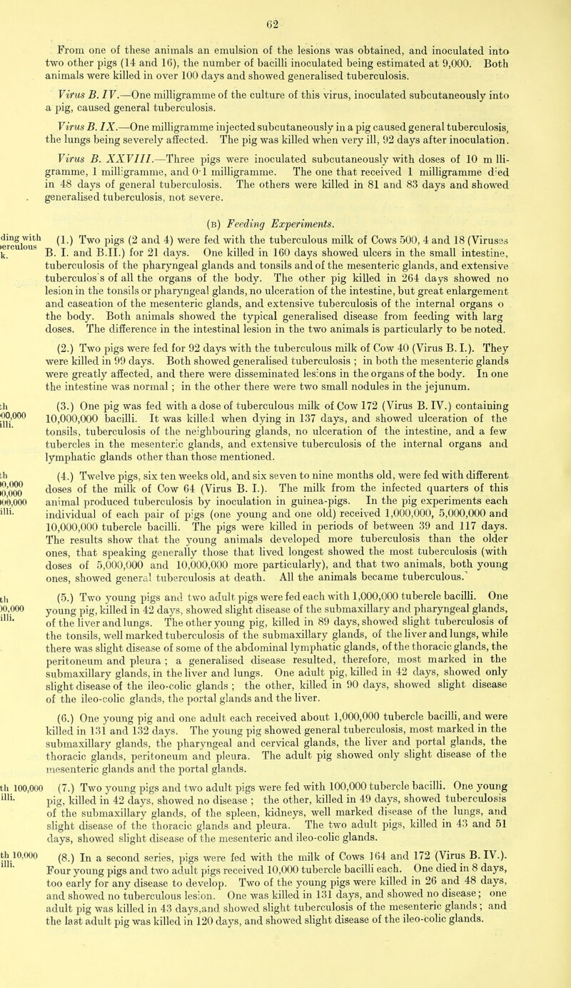 From one of these animals an emulsion of the lesions was obtained, and inoculated into two other pigs (14 and 16), the number of bacilli inoculated being estimated at 9,000. Both animals were killed in over 100 days and showed generalised tuberculosis. Virus B. IV.—One milligramme of the culture of this virus, inoculated subcutaneously into a pig, caused general tuberculosis. Virus B. IX.—One milligramme injected subcutaneously in a pig caused general tuberculosis, the lungs being severely affected. The pig was killed when very ill, 92 days after inoculation. Virus B. XXVIII.—Three pigs were inoculated subcutaneously with doses of 10 m lli- gramme, 1 milligramme, and 0-1 milligramme. The one that received 1 milligramme d:ed in 48 days of general tuberculosis. The others were killed in 81 and 83 days and showed generalised tuberculosis, not severe. (b) Feeding Experiments. ding with (i.) TWQ pigg (2 and 4) were fed with the tuberculous milk of Cows 500, 4 and 18 (Viruses k.  B. I. and B.II.) for 21 days. One killed in 160 days showed ulcers in the small intestine, tuberculosis of the pharyngeal glands and tonsils and of the mesenteric glands, and extensive tuberculos's of all the organs of the body. The other pig killed in 264 days showed no lesion in the tonsils or pharyngeal glands, no ulceration of the intestine, but great enlargement and caseation of the mesenteric glands, and extensive tuberculosis of the internal organs o the body. Both animals showed the typical generalised disease from feeding with larg doses. The difference in the intestinal lesion in the two animals is particularly to be noted. (2.) Two pigs were fed for 92 days with the tuberculous milk of Cow 40 (Virus B. I.). They were killed in 99 days. Both showed generalised tuberculosis ; in both the mesenteric glands were greatly affected, and there were disseminated lesions in the organs of the body. In one the intestine was normal; in the other there were two small nodules in the jejunum. ;h (3.) One pig was fed with a dose of tuberculous milk of Cow 172 (Virus B. IV.) containing 00,000 10,000,000 bacilli. It was killed when dying in 137 days, and showed ulceration of the tonsils, tuberculosis of the neighbouring glands, no ulceration of the intestine, and a few tubercles in the mesenteric glands, and extensive tuberculosis of the internal organs and lymphatic glands other than those mentioned. ch (4.) Twelve pigs, six ten weeks old, and six seven to nine months old, were fed with different [q'q^q doses of the milk of Cow 64 (Virus B. I.). The milk from the infected quarters of this •00,000 animal produced tuberculosis by inoculation in guinea-pigs. In the pig experiments each mi- individual of each pair of pigs (one young and one old) received 1,000,000, 5,000,000 and 10,000,000 tubercle bacilli. The pigs were killed in periods of between 39 and 117 days. The results show that the young animals developed more tuberculosis than the older ones, that speaking generally those that lived longest showed the most tuberculosis (with doses of 5,000,000 and 10,000,000 more particularly), and that two animals, both young ones, showed general tuberculosis at death. All the animals became tuberculous.1 th (5.) Two young pigs and two adult pigs were fed each with 1,000,000 tubercle bacilli. One )0,000 young pig, killed in 42 days, showed slight disease of the submaxillary and pharyngeal glands, lUl of the liver and lungs. The other young pig, killed in 89 days, showed slight tuberculosis of the tonsils, well marked tuberculosis of the submaxillary glands, of the liver and lungs, while there was slight disease of some of the abdominal lymphatic glands, of the thoracic glands, the peritoneum and pleura ; a generalised disease resulted, therefore, most marked in the submaxillary glands, in the liver and lungs. One adult pig, killed in 42 days, showed only slight disease of the ileo-colic glands ; the other, killed in 90 days, showed slight disease of the ileo-colic glands, the portal glands and the liver. (6.) One young pig and one adult each received about 1,000,000 tubercle bacilli, and were killed in 131 and 132 days. The young pig showed general tuberculosis, most marked in the submaxillary glands, the pharyngeal and cervical glands, the liver and portal glands, the thoracic glands, peritoneum and pleura. The adult pig showed only slight disease of the mesenteric glands and the portal glands. th 100,000 ( 7.) Two young pigs and two adult pigs were fed with 100,000 tubercle bacilli. One young im- pig, killed in 42 days, showed no disease ; the other, killed in 49 days, showed tuberculosis of the submaxillary glands, of the spleen, kidneys, well marked disease of the lungs, and slight disease of the thoracic glands and pleura. The two adult pigs, killed in 43 and 51 days, showed slight disease of the mesenteric and ileo-colic glands. th 10,000 (8.) In a second series, pigs were fed with the milk of Cows 164 and 172 (Virus B. IV.). Four young pigs and two adult pigs received 10,000 tubercle bacilli each. One died in 8 days, too early for any disease to develop. Two of the young pigs were killed in 26 and 48 days, and showed no tuberculous lesion. One was killed in 131 days, and showed no disease; one adult pig was killed in 43 days, and showed slight tuberculosis of the mesenteric glands; and the last adult pig was killed in 120 days, and showed slight disease of the ileo-colic glands.