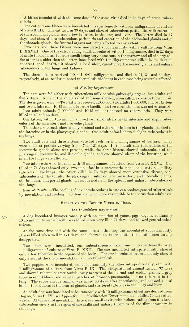 A kitten inoculated with the same dose of the same virus died in 25 days of acute tuber- culosis. One cat and one kitten were inoculated intraperitoneally with one milligramme of culture of Virus B. III. The cat died in 39 days, and showed tuberculous peritonitis, with caseation of the abdonr.nal glands, and a few tubercles in the lungs and liver. The kitten died in 17 days, and showed also tuberculous peritonitis and caseation of the abdominal glands and of the thoracic glands, the 'nternal organs not being affected to any extent. Two cats and three kittens were inoculated subcutaneously with a culture from Virus B. XXVIII. One of the cats, a young adult, inoculated with 0-1 milligramme, died in 22 days of acute tuberculosis, tubercle bacilli being very numerous in the marrow and all the organs ; the other cat, older than the latter, inoculated with 1 milligramme was killed in 74 days in apparent good health; it showed a local ulcer, caseation of the nearest glands, and miliary tuberculosis of the lungs and kidneys. The three kittens received 1-0, 0-1, 0-01 milligramme, and died in 21, 34, and 39 days, respectively, of acute disseminated tuberculosis, the lungs in each case being severely affected. (b) Feeding Experiments. Ten cats were fed either with tuberculous milk or with guinea-pig organs, five adults and five kittens. None of the animals died and none showed, when killed, extensive tuberculosis. The doses given were :—Two kittens received 1,000,000, two adults 1,000,000, and two kittens and two adults each 10-15 million tubercle bacilli. In two cases the dose was not estimated. Two adult animals (1,000,000 and 10-15 million) showed no tuberculosis. They were killed in 43 and 46 days. One kitten, with 10'15 million, showed two small ulcers in the intestine and slight tuber- culosis of the mesenteric and ileo-colic glands. The other six animals showed only minimal and calcareous lesions in the glands attached to the intestine or in the pharyngeal glands. One adult animal showed slight tuberculosis in the lungs. Two adult cats and three kittens were fed each with 1 milligramme of culture. They were killed at periods varying from 47 to 121 days. In the adult cats tuberculosis of the mesenteric glands alone was present, while the three kittens showed tuberculosis of the pharyngeal, mesenteric, and ileo-colic glands, and one showed ulcers of the intestine, while in all the lungs were affected. Two adult cats were fed each with 10 milligrammes of culture from Virus B. XXVI. One killed in 71 days showed only two small foci in a mesenteric gland and scattered miliary tubercles in the lungs; the other killed in 73 days showed more extensive disease, viz., tuberculosis of the tonsils, the pharyngeal, submaxillary, mesenteric and ileo-colic glands, the bronchial and portal glands ; a caseous nodule in the spleen, and miliary tuberculosis of the lungs. General Results.—The bacillus of bovine tuberculosis in cats can produce general tuberculosis by inoculation and feeding. Kittens are much more susceptible to the virus than adult cats. Effect of the Bovine Virus in Dogs. (a) Inoculation Experiments. )ogg. A dog inoculated intraperitoneally with an emulsion of guinea-pigs' organs, containing 10-15 million tubercle bacilli, was killed when very ill in 71 days, and showed general tuber- culosis. At the same time and with the same dose another dog was inoculated subcutaneously. It was killed when well in 171 days and showed no tuberculosis, the local lesion having disappeared. Two dogs were inoculated, one subcutaneously and one intraperitoneally with 1 milligramme of culture of Virus B. XXII. The one inoculated intraperitoneally showed only a few tubercles in the organs of the body. The one inoculated subcutaneously showed only a scar at the site of inoculation, and no tuberculosis. Two puppies were inoculated, one subcutaneously, the other intraperitoneally, each with 1 milligramme of culture from Virus B. IX. The intraperitoneal animal died in 32 days and showed tuberculous peritonitis, early necrosis of the sternal and coeliac glands, a grey focus in each kidney, and several patches of broncho-pneumonia, but no tubercles in the lung. The subcutaneous animal was killed 98 days after inoculation, and showed a local lesion, tuberculosis of the nearest glands, and scattered tubercles in the lungs and liver. An adult dog was inoculated subcutaneously with 10 milligrammes of culture derived from Dog 56, Virus B. IV. (see Appendix , Modification Experiments), and killed 76 days after- wards. At the seat of inoculation there was a small cavity with a sinus leading from it, a large tuberculous cavity in the region of one axilla and miliary tubercles of the fibrous variety in the lungs. *