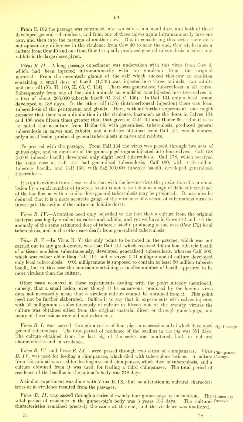 From C. 102 the passage was continued into two calves in a small dos3, and both of these developed general tuberculosis, and from one of these calves again intramammarily into one cow, and then into the mamma of another cow. But in considering this series there does not appear any difference in the virulence from Cow 40 to near the end, Cow 44, because a culture from Cow 40 and one from Cow 44 equally produced general tuberculosis in calves and rabbits in the large doses given. Virus B. II.—A long passage experiment was undertaken with this virus from Cow 4; which had been injected intramammarily with an emulsion from the original material. From the mesenteric glands of the calf which sucked this cow an emulsion containing a small dose of bacilli (1,330) was injected into three animals, two adults and one calf (Sh. H. 100, H. 66, C. 114). There was generalised tuberculosis in all three. Subsequently from one of the adult animals an emulsion was injected into two calves in a dose of about 205,000 tubercle bacilli (C. 134, C. 136). In Calf 134 only a local lesion developed in 138 days. In the other calf (136) (intraperitoneal injection) there was local tuberculosis of the peritoneum and glands. Here, without further experiment, one might consider that there was a diminution in the virulence, inasmuch as the doses in Calves 134 and 136 were fifteen times greater than that given in Calf 144 and Heifer 66. But it is to e noted that a culture from Heifer 66, with generalised tuberculosis, produced general tuberculosis in calves and rabbits, and a culture obtained from Calf 134, which showed only a local lesion, produced general tuberculosis in calves and rabbits. To proceed with the passage. From Calf 134 the virus was passed through two sets of guinea-pigs, and an emulsion of the guinea-pigs' organs injected into four calves. Calf 158 (5,000 tubercle bacilli) developed only slight local tuberculosis. Calf 178, which received the same dose as Calf 134, had generalised tuberculosis. Calf 180, with 4*48 million tubercle bacilli, and Calf 160, with 542,000,000 tubercle bacilli, developed generalised tuberculosis. It is quite evident from these results that with the bovine virus the production of a m nimal lesion by a small number of tubercle bacilli is not to be taken as a sign of deficient virulence of the bacillus, as with a similar dose general tuberculosis may be produced. It may also be deduced that it is a more accurate gauge of the virulence of a strain of tuberculous virus to investigate the action of the culture in definite doses. Virus B. IV.—Attention need only be called to the fact that a culture from the original material was highly virulent to calves and rabbits, and yet we have in Cows 172 and 164 the anomaly of the same estimated dose of tubercle bacilli, producing in one case (Cow 172) local tuberculosis, and in the other case death from generalised tuberculosis. Virus B. V.—In Virus B. V. the only point to be noted in the passage, which was not carried out to any great extent, was that Calf 144, which received 4-5 million tubercle bacilli of a tissue emulsion subcutaneously, developed generalised tuberculosis, whereas Calf 202, which was rather older than Calf 144, and received 0 01 milligramme of culture, developed only local tuberculosis. 0 01 milligramme is supposed to contain at least 50 million tubercle bacilli, but in this case the emulsion containing a smaller number of bacilli appeared to be more virulent than the culture. Other cases occurred in these experiments dealing with the point already mentioned, namely, that a small lesion, even though it be calcareous, produced by the bovine virus does not necessarily mean that a virulent culture cannot be obtained from it. This point need not be further elaborated. Suffice it to say that in experiments with calves injected with 50 milligrammes subcutaneously of culture in fifteen out of the twenty viruses the culture was obtained either from the original material direct or through guinea-pigs, and many of these lesions were old and calcareous. Virus B. I. was passed through a series of four pigs in succession, all of which developed pig pass, general tuberculosis. The total period of residence of the bacillus in the pig was 551 days. The culture obtained from the last pig of the series was unaltered, both in cultural characteristics and in virulence. Virus B. IV. and Virus B. IX.—were passed through two series of chimpanzees. Virus chimpan- B. IV. was used for feeding a chimpanzee, which died with tuberculous lesions. A culture I'assage. from this animal was used for feeding a second chimpanzee, which died of tuberculosis, and a culture obtained from it was used for feeding a third chimpanzee. The total period of residence of the bacillus in the animal's body was 348 days. A similar experiment was done with Virus B. IX., but no alteration in cultural character- istics or in virulence resulted from the passages. Virus B. II. was passed through a series of twenty-four guinea-pigs by inoculation. The Guinea-pi total period of residence in the guinea-pig's body was 3 years 166 days. The cultural Passage, characteristics remained precisely the same at the end, and the virulence was unaltered. 77. I 2