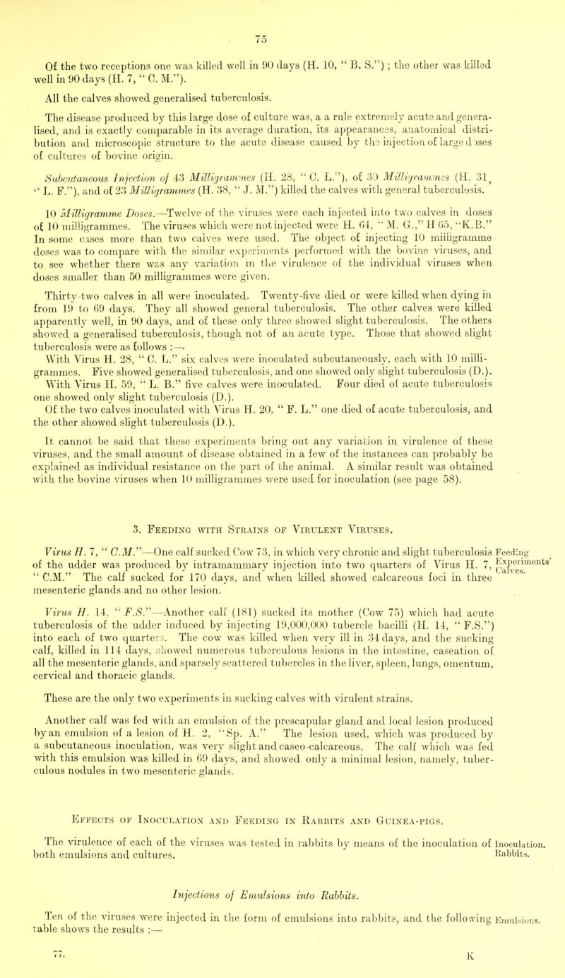 Of the two receptions one was killed well in 90 days (H. 10,  B. S.) ; the other was killed well in 90 days (H. 7, CM.). All the calves showed generalised tuberculosis. The disease produced by this large dose of culture was, a a rule extremely acute and genera- lised, and is exactly comparable in its average duration, its appearances, anatomical distri- bution and microscopic structure to the acute disease caused by the inj ection of large d :>ses of cultures of bovine origin. Subcutaneous Injection of 43 M-illigrammes (H. 23,  C. L.), of 30 Milligrammes (H. 31, '' L. F.), and of 23 Milligrammes (H. 38,  J. M.) killed the calves with general tuberculosis. 10 Milligramme Doses.—-Twelve of the viruses were each injected into two calves in doses of 10 milligrammes. The viruses which were not injected were H. 64,  M. G., H 65, K.B. In some cases more than two calves were used. The object of injecting 10 milligramme doses was to compare with the similar experiments performed with the bovine viruses, and to see whether there was any variation in the virulence of the individual viruses when doses smaller than 50 milligrammes were given. Thirty-two calves in all were inoculated. Twenty-five died or were killed when dying in from 19 to 69 days. They all showed general tuberculosis. The other calves were killed apparently well, in 90 days, and of these only three showed slight tuberculosis. The others showed a generalised tuberculosis, though not of an acute type. Those that showed slight tuberculosis were as follows :—. With Virus H. 28,  C. L. six calves were inoculated subcutaneously, each with 10 milli- grammes. Five showed generalised tuberculosis, and one showed only slight tuberculosis (D.). With Virus H. 59,  L. B. five calves were inoculated. Four died of acute tuberculosis one showed only slight tuberculosis (D.). Of the two calves inoculated with Virus H. 20,  F. L. one died of acute tuberculosis, and the other showed slight tuberculosis (D.). It cannot be said that these experiments bring out any variation in virulence of these viruses, and the small amount of disease obtained in a few of the instances can probably be explained as individual resistance on the part of the animal. A similar result was obtained with the bovine viruses when 10 milligrammes were used for inoculation (see page 58). 3. Feeding with Strains of Virulent Viruses. Virus H. 7,  CM.—One calf sucked Cow 73, in which very chronic and slight tuberculosis Feeding of the udder was produced by intramammary injection into two quarters of Virus H. 7, q*^6™11  CM. The calf sucked for 170 days, and when killed showed calcareous foci in three mesenteric glands and no other lesion. Virus H. 14,  F.S.—Another calf (181) sucked its mother (Cow 75) which had acute tuberculosis of the udder induced by injecting 19,000,000 tubercle bacilli (H. 14,  F.S.) into each of two quarter ;. The cow was killed when very ill in 34 days, and the sucking calf, killed in 114 days, showed numerous tuberculous lesions in the intestine, caseation of all the mesenteric glands, and sparsely scattered tubercles in the liver, spleen, lungs, omentum, cervical and thoracic glands. These are the only two experiments in sucking calves with virulent strains. Another calf was fed with an emulsion of the prescapular gland and local lesion produced by an emulsion of a lesion of H. 2, Sp. A. The lesion used, which was produced by a subcutaneous inoculation, was very slight and caseo-calcareous. The calf which was fed with this emulsion was killed in 69 days, and showed only a minimal lesion, namely, tuber- culous nodules in two mesenteric glands. Effects of Inoculation and Feeding in Rabbits and Guinea-pigs. The virulence of each of the viruses was tested in rabbits by means of the inoculation of Inoculation, both emulsions and cultures. Rabbits. Injections of Emulsions into Rabbits. Ten of the viruses were injected in the form of emulsions into rabbits, and the following Emulsions, table shows the results :— 77. K