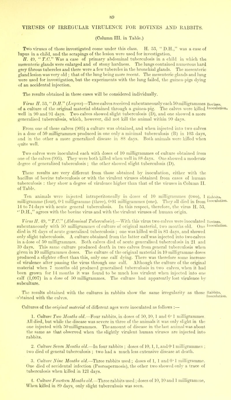 VIRUSES OF IRREGULAR VIRULENCE FOR BOVINES AND RABBITS. (Column III. in Table.) Two viruses of those investigated come under this class. H. 53,  D.H., was a case of lupus in a child, and the scrapings of the lesion were used for investigation. H. 49,  T.C. Was a case of primary abdominal tuberculosis in a child in which the mesenteric glands were enlarged and of stony hardness. The lungs contained numerous hard grey fibrous tubercles and there were a few tubercles in the bronchial glands. The mesenteric gland lesion was very old ; that of the lung being more recent. The mesenteric glands and lung were used for investigation, but the experiments with the lung failed, the guinea-pigs dying of an accidental injection. The results obtained in these cases will be considered individually. Virus H. 53, (Lup us)—Three calves received subcutaneously each 50 milligrammes Bovines. of a culture of the original material obtained through a guinea-pig. The calves were killed Inoculation, well in 90 and 91 days. Two calves showed slight tuberculosis (D), and one showed a more generalised tuberculosis, which, however, did not kill the animal within 90 days. From one of these calves (905) a culture was obtained, and when injected into two calves in a dose of 50 milligrammes produced in one only a minimal tuberculosis (B) in 103 days, and in the other a more generalised disease in 88 days. Both animals were killed when quite well. Two calves were inoculated each with doses of 10 milligrammes of culture obtained from one of the calves (905). They were both killed when well in 88 days. One showed a moderate degree of generalised tuberculosis ; the other showed slight tuberculosis (D). These results are very different from those obtained by inoculation, either with the bacillus of bovine tuberculosis or with the virulent viruses obtained from cases of human tuberculosis : they show a degree of virulence higher than that of the viruses in Column II. of Table. Ten animals were injected intraperitoneally in doses of 10 milligrammes (two), 1 Rabbits, milligramme (four), 0-l milligramme (three), 0-01 milligrammes (one). They all died in from Inoculation. 14 to 74 days with acute general tuberculosis. In this respect, therefore, the virus H. 53, '' D.H., agrees with the bovine virus and with the virulent viruses of human origin. Virus H. 49,  jT.C. (Abdominal Tuberculosis).—With this virus two calves were inoculated Bovines. subcutaneously with 50 milligrammes of culture of original material, two months old. One Inoculation, died in 81 days of acute generalised tuberculosis ; one was killed well in 83 days, and showed only slight tuberculosis. A culture obtained from the latter calf was injected into two calves in a dose of 50 milligrammes. Both calves died of acute generalised tuberculosis in 21 and 39 days. This same ciilture produced death in two calves from general tuberculosis when given in 10 milligrammes doses. The culture of the original material in 10 milligramme doses produced a slighter effect than this, only one calf dying. There was therefore some increase of virulence after passing the virus through one calf. Although the culture of the original material when 7 months old produced generalised tuberculosis in two calves, when it had been grown for 14 months it was found to be much less virulent when injected into one calf (1,097) in a dose of 50 milligrammes. The culture had apparently lost virulence by subculture. The results obtained with the cultures in rabbits show the same irregularity as those Rabbits, obtained with the calves. Inoculation. Cultures of the original material of different ages were inoculated as follows :— 1. Culture Two Months old.—Four rabbits, in doses of 50,10, 1 and 0' 1 milligrammes. All died, but while the disease was severe in three of the animals it was only slight in the one injected with 50 milligrammes. The amount of disease in the last animal was about the same as that observed when the slightly virulent human viruses are injected into rabbits. 2. Culture Seven Months old.—In four rabbits ; doses of 10, 1,1, and 0*1 milligrammes ; two died of general tuberculosis ; two had a much less extensive disease at death. 3. Culture Nine Months old.—Three rabbits used ; doses of 1, 1 and 0*1 milligramme. One died of accidental infection (Psorospermosis), the other two showed only a trace of tuberculosis when killed in 121 days. 4. Culture Fourteen Months old.—Three rabbits used ; doses of 10,10 and 1 milligramme, When killed in 89 days, only slight tuberculosis was seen.