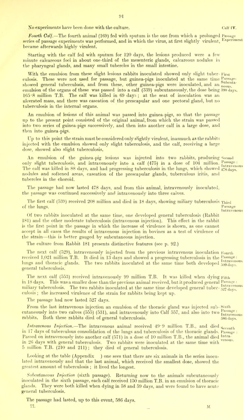 No experiments have been done with the culture. Calf IV. Fourth Calf.—The fourth animal (169) fed with sputum is the one from which a prolonged Passage series of passage experiments was performed, and in which the virus, at first slightly virulent, ExPenment became afterwards highly virulent. Starting with the calf fed with sputum for 120 days, the lesions produced were a few minute calcareous foci in about one-third of the mesenteric glands, calcareous nodules in the pharyngeal glands, and many small tubercles in the small intestine. With the emulsion from these slight lesions rabbits inoculated showed only slight tuber- First culosis. These were not used for passage, but guinea-pigs inoculated at the same time Passage: showed general tuberculosis, and from these, other guinea-pigs were inoculated, and an neous.^ emulsion of the organs of these was passed into a calf (339) subcutaneously, the dose being 390 days. 1658 million T.B. The calf was killed in 69 day3 ; at the seat of inoculation was an ulcerated mass, and there was caseation of the prescapular and one pectoral gland, but no tuberculosis in the internal organs. An emulsion of lesions of this animal was passed into guinea-pigs, so that the passage up to the present point consisted of the original animal, from which the strain was passed into two series of guinea-pigs successively, and then into another calf in a large dose, and then into guinea-pigs. Up to this point the strain must be considered only slightly virulent, inasmuch as the rabbits injected with the emulsion showed only slight tuberculosis, and the calf, receiving a large dose, showed also slight tuberculosis. An emulsion of the guinea-pig lesions was injected into two rabbits, producing Second only slight tuberculosis, and intravenouslv into a calf (475) in a dose of 104 million. Parage : I n tr<i vc nous The calf was killed in 88 days, and had progressing tuberculosis in the lungs, which showed 47s days. nodules and softened areas, caseation of the prescapular glands, tuberculous iritis, and tubercles in the choroid. The passage had now lasted 478 days, and from this animal, intravenously inoculated, the passage was continued successively and intravenously into three caives. The first calf (539) received 208 million and died in 18 days, showing miliary tuberculosis xhird of the lungs. Passage I ntravenous Of two rabbits inoculated at the same time, one developed general tuberculosis (Rabbit 181) and the other moderate tuberculosis (intravenous injection). This effect in the rabbit is the first point in the passage in which the increase of virulence is shown, as one cannot accept in all cases the results of intravenous injection in bovines as a test of virulence of the strain—this is better gauged by subcutaneous injection. The culture from Rabbit 181 presents distinctive features (see p. 92.) The next calf (529), intravenously injected from the previous intravenous inoculation Fourth received 1,021 million T.B. It died in 13 days and showed a progressing tubercidosis in the Passage: lungs and thoracic glands. The two rabbits inoculated at the same time both developed 509™^™* general tuberculosis. The next calf (553) received intravenously 99 million T.B. It was killed when dying Fifth in 18 days. This was a smaller dose than the previous animal received, but it produced general Passage : miliary tuberculosis. The two rabbits inoculated at the same time developed general tuber- -^y^ay0^ culosis ; the increased virulence of the strain for rabbits being kept up. The passage had now lasted 527 days. From the last intravenous injection an emulsion of the thoracic gland was injected sub- Sixth cutaneously into two calves (555) (531), and intravenously into Calf 557, and also into two intravenou rabbits. Both these rabbits died of general tuberculosis. 586 days. Intravenous Injection.—The intravenous animal received 49 ■ 9 million T.B., and died .Seventh in 17 days of tuberculous consolidation of the lungs and tuberculosis of the thoracic glands. Passage : Passed on intravenously into another calf (571) in a dose of 10 million T.B., the animal died [ntra- in 26 days with general tuberculosis. Two rabbits were inoculated at the same time with 5 million T.B. (210 and 211) ; they died of general tuberculosis. Looking at the table (Appendix ) one sees that there are six animals in the series inocu- lated intravenously and that the last animal, which received the smallest dose, showed the greatest amount of tuberculosis ; it lived the longest. '6V Subcutaneous Injection (sixth passage). Returning now to the animals subcutaneously inoculated in the sixth passage, each calf received 150 million T.B. in an emulsion of thoracic glands. They were both killed when dying in 58 and 59 days, and were found to have acute general tuberculosis. The passage had lasted, up to this event, 586 days. 77. M