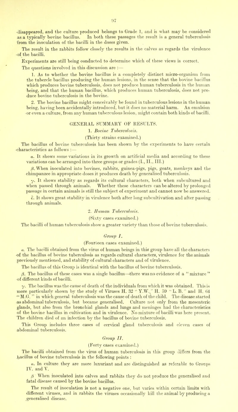 disappeared, and the culture produced belongs to Grade 1, and is what may be considered as a typically bovine bacillus. In both these passages the result is a general tuberculosis from the inoculation of the bacilli in the doses given. The result in the rabbits follow closely the results in the calves as regards the virulence •of the bacilli. Experiments are still being conducted to determine which of these views is correct. The questions involved in this discussion are :— 1. As to whether the bovine bacillus is a completely distinct micro-organism from the tubercle bacillus producing the human lesions, in the sense that the bovine bacillus which produces bovine tuberculosis, does not produce human tuberculosis in the human being, and that the human bacillus, which produces human tuberculosis, does not pro- duce bovine tuberculosis in the bovine. 2. The bovine bacillus might conceivably be found in tuberculous lesions in the human being, having been accidentally introduced, but it does no material harm. An emulsion • or even a culture, from any human tuberculous lesion, might contain both kinds of bacilli. GENERAL SUMMARY OF RESULTS. 1. Bovine Tuberculosis. (Thirty strains examined.) The bacillus of bovine tuberculosis has been shown by the experiments to have certain ■characteristics as follows :— «. It shows some variations in its growth on artificial media and according to these variations can be arranged into three groups or grades (I., II., III.) /3. When inoculated into bovines, rabbits, guinea-pigs, pigs, goats, monkeys and the chimpanzee in appropriate doses it produces death by generalised tuberculosis. y. It shows stability as regards its cultural characters, both when subcultured and when passed through animals. Whether these characters can be altered by prolonged passage in certain animals is still the subject of experiment and cannot now be answered. o. It shows great stability in virulence both after long subcultivation and after passing through animals. 2. Human Txiberculosis. (Sixty cases examined.) The bacilli of human tuberculosis show a greater variety than those of bovine tuberculosis. Group I. (Fourteen cases examined.) n. The bacilli obtained from the virus of human beings in this group have all the characters -of the bacillus of bovine tuberculosis as regards cultural characters, virulence for the animals previously mentioned, and stability of cultural characters and of virulence. The bacillus of tins Group is identical with the bacillus of bovine tuberculosis. /3. The bacillus of these cases was a single bacillus—-there was no evidence of a  mixture  of different kinds of bacilli. y. The bacillus was the cause of death of the individuals from which it was obtained. This is more particularly shown by the study of Viruses H. 32  Y.W., H. 59  L. B.  and H. 04  M.G.  in which general tuberculosis was the cause of death of the child. The disease started as abdominal tuberculosis, but became generalised. Culture not only from the mesenteric glands, but also from the bronchial glands and lungs and meninges had the characteristics of the bovine bacillus in cultivation and in virulence. No mixture of bacilli was here present. The children died of an infection by the bacillus of bovine tuberculosis. This Group includes three cases of cervical gland tuberculosis and eleven cases of abdominal tuberculosis. Group II. (Forty cases examined.) The bacilli obtained from the virus of human tuberculosis in this group differs from the bacillus of bovine tuberculosis in the following points : u. In culture they are more luxuriant and are distinguished as referable to Groups IV. and V. /3 When inoculated into calves and rabbits they do not produce the generalised and fatal disease caused by the bovine bacillus. The result of inoculation is not a negative one, but varies within certain limits with different viruses, and in rabbits the viruses occasionally kill the animal by producing a .generalised disease.
